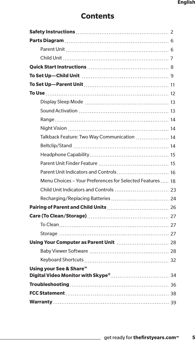 get ready for theﬁrstyears.com™              5EnglishContentsSafety Instructions Parts Diagram   Parent Unit  Child UnitQuick Start InstructionsTo Set Up—Child Unit To Set Up—Parent Unit To Use  Display Sleep Mode   Sound Activation  Range  Night Vision  Talkback Feature: Two Way Communication Beltclip/Stand  Headphone Capability  Parent Unit Finder Feature  Parent Unit Indicators and Controls  Menu Choices – Your Preferences for Selected Features  Child Unit Indicators and Controls  Recharging/Replacing BatteriesPairing of Parent and Child UnitsCare (To Clean/Storage) To Clean StorageUsing Your Computer as Parent Unit  Baby Viewer Software  Keyboard ShortcutsUsing your See &amp; Share™ Digital Video Monitor with Skype®TroubleshootingFCC StatementWarranty26678911121313141414141515161823242627272728283234363839