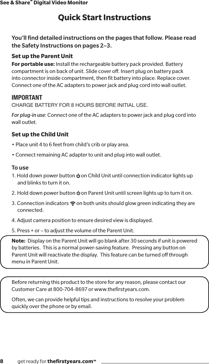 8              get ready for theﬁrstyears.com™See &amp; Share™ Digital Video MonitorQuick Start InstructionsYou’ll ﬁnd detailed instructions on the pages that follow. Please read the Safety Instructions on pages 2–3.Set up the Parent UnitFor portable use: Install the rechargeable battery pack provided. Battery compartment is on back of unit. Slide cover o. Insert plug on battery pack into connector inside compartment, then ﬁt battery into place. Replace cover.  Connect one of the AC adapters to power jack and plug cord into wall outlet. IMPORTANTCHARGE BATTERY FOR 8 HOURS BEFORE INITIAL USE.For plug-in use: Connect one of the AC adapters to power jack and plug cord into wall outlet.Set up the Child Unit•Placeunit4to6feetfromchild’scriborplayarea.•ConnectremainingACadaptertounitandplugintowalloutlet.To use1.  Hold  down  power  but to n       on Child Unit until connection indicator lights up and blinks to turn it on.2. Hold down power button  on Parent Unit until screen lights up to turn it on.3. Connection indicators  on both units should glow green indicating they are connected.4. Adjust camera position to ensure desired view is displayed.5. Press + or – to adjust the volume of the Parent Unit.Note:  Display on the Parent Unit will go blank after 30 seconds if unit is powered by batteries.  This is a normal power-saving feature.  Pressing any button on Parent Unit will reactivate the display.  This feature can be turned o through menu in Parent Unit.Before returning this product to the store for any reason, please contact our Customer Care at 800-704-8697 or www.theﬁrstyears.com.Often, we can provide helpful tips and instructions to resolve your problem quickly over the phone or by email.