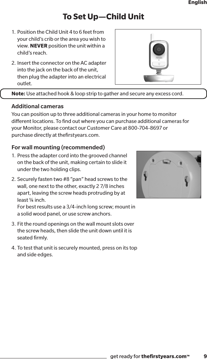 get ready for theﬁrstyears.com™              9English1. Position the Child Unit 4 to 6 feet from your child’s crib or the area you wish to view. NEVER position the unit within a child’s reach.2. Insert the connector on the AC adapter into the jack on the back of the unit, then plug the adapter into an electrical outlet.Note: Use attached hook &amp; loop strip to gather and secure any excess cord.Additional camerasYou can position up to three additional cameras in your home to monitor  dierent locations. To ﬁnd out where you can purchase additional cameras for  your Monitor, please contact our Customer Care at 800-704-8697 or  purchase directly at theﬁrstyears.com.For wall mounting (recommended)1.  Press the adapter cord into the grooved channel on the back of the unit, making certain to slide it under the two holding clips.2.  Securely fasten two #8 “pan” head screws to the wall, one next to the other, exactly 2 7/8 inches apart, leaving the screw heads protruding by at least ¼ inch.  For best results use a 3/4-inch long screw; mount in  a solid wood panel, or use screw anchors.3.  Fit the round openings on the wall mount slots over  the screw heads, then slide the unit down until it is  seated ﬁrmly.4.  To test that unit is securely mounted, press on its top  and side edges.To Set Up —Child Unit