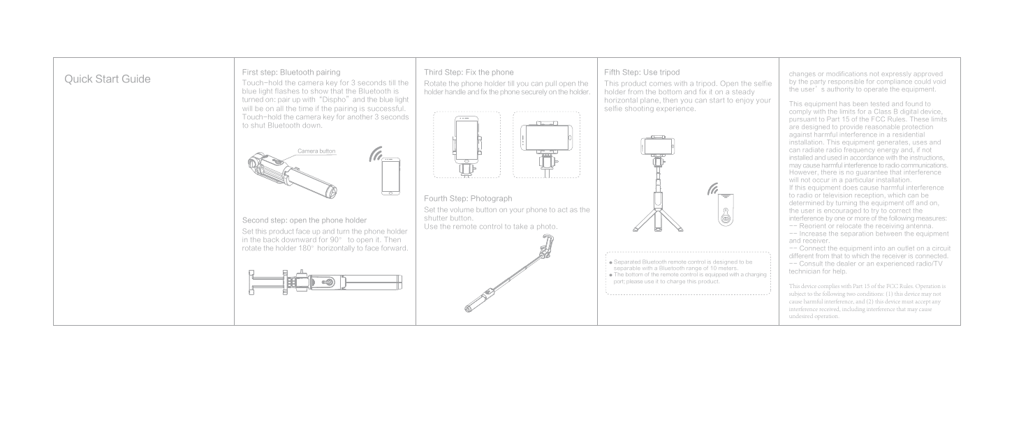 First step: Bluetooth pairingTouch-hold the camera key for 3 seconds till the blue light flashes to show that the Bluetooth is turned on: pair up with&ldquo;Dispho&rdquo;and the blue light will be on all the time if the pairing is successful. Touch-hold the camera key for another 3 seconds to shut Bluetooth down.Second step: open the phone holderSet this product face up and turn the phone holder in the back downward for 90&deg; to open it. Then rotate the holder 180&deg;horizontally to face forward.Third Step: Fix the phoneRotate the phone holder till you can pull open the holder handle and fix the phone securely on the holder.Fifth Step: Use tripodThis product comes with a tripod. Open the selfie holder from the bottom and fix it on a steady horizontal plane, then you can start to enjoy your selfie shooting experience.Separated Bluetooth remote control is designed to be separable with a Bluetooth range of 10 meters.The bottom of the remote control is equipped with a charging port; please use it to charge this product.Fourth Step: Photograph Set the volume button on your phone to act as the shutter button.Use the remote control to take a photo.Camera buttonQuick Start Guidechanges or modifications not expressly approved by the party responsible for compliance could void the user&rsquo;s authority to operate the equipment.This equipment has been tested and found to  comply with the limits for a Class B digital device, pursuant to Part 15 of the FCC Rules. These limits are designed to provide reasonable protection against harmful interference in a residential installation. This equipment generates, uses and can radiate radio frequency energy and, if not installed and used in accordance with the instructions, may cause harmful interference to radio communications. However, there is no guarantee that interference will not occur in a particular installation.If this equipment does cause harmful interference to radio or television reception, which can be determined by turning the equipment off and on, the user is encouraged to try to correct the interference by one or more of the following measures: -- Reorient or relocate the receiving antenna.-- Increase the separation between the equipment and receiver.-- Connect the equipment into an outlet on a circuit different from that to which the receiver is connected. -- Consult the dealer or an experienced radio/TV technician for help.This device complies with Part 15 of the FCC Rules. Operation is subject to the following two conditions: (1) this device may not cause harmful interference, and (2) this device must accept any interference received, including interference that may cause undesired operation.