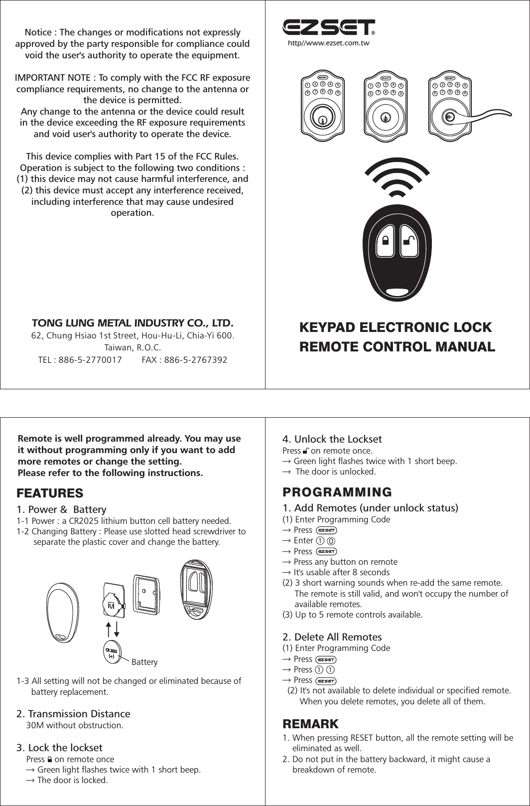 http//www.ezset.com.tw123456789012345678901234567890KEYPAD ELECTRONIC LOCKREMOTE CONTROL MANUALRemote is well programmed already. You may useit without programming only if you want to addmore remotes or change the setting. Please refer to the following instructions.FEATURES1. Power &amp;  Battery1-1 Power : a CR2025 lithium button cell battery needed.1-2 Changing Battery : Please use slotted head screwdriver to       separate the plastic cover and change the battery. 1-3 All setting will not be changed or eliminated because of      battery replacement. 2. Transmission Distance    30M without obstruction.  3. Lock the lockset    Press    on remote once    → Green light flashes twice with 1 short beep.    → The door is locked.Battery4. Unlock the LocksetPress    on remote once.→ Green light flashes twice with 1 short beep.→ The door is unlocked.PROGRAMMING1. Add Remotes (under unlock status)(1) Enter Programming Code→ Press → Enter → Press → Press any button on remote→ It&apos;s usable after 8 seconds(2) 3 short warning sounds when re-add the same remote.     The remote is still valid, and won&apos;t occupy the number of     available remotes. (3) Up to 5 remote controls available.2. Delete All Remotes(1) Enter Programming Code→ Press → Press  → Press   (2) It&apos;s not available to delete individual or specified remote.       When you delete remotes, you delete all of them. REMARK1. When pressing RESET button, all the remote setting will be    eliminated as well.2. Do not put in the battery backward, it might cause a    breakdown of remote.TONG LUNG METAL INDUSTRY CO., LTD.62, Chung Hsiao 1st Street, Hou-Hu-Li, Chia-Yi 600.Taiwan, R.O.C.TEL : 886-5-2770017        FAX : 886-5-2767392Notice : The changes or modifications not expresslyapproved by the party responsible for compliance couldvoid the user&apos;s authority to operate the equipment. IMPORTANT NOTE : To comply with the FCC RF exposurecompliance requirements, no change to the antenna orthe device is permitted.Any change to the antenna or the device could resultin the device exceeding the RF exposure requirementsand void user&apos;s authority to operate the device.This device complies with Part 15 of the FCC Rules.Operation is subject to the following two conditions : (1) this device may not cause harmful interference, and(2) this device must accept any interference received,including interference that may cause undesiredoperation.