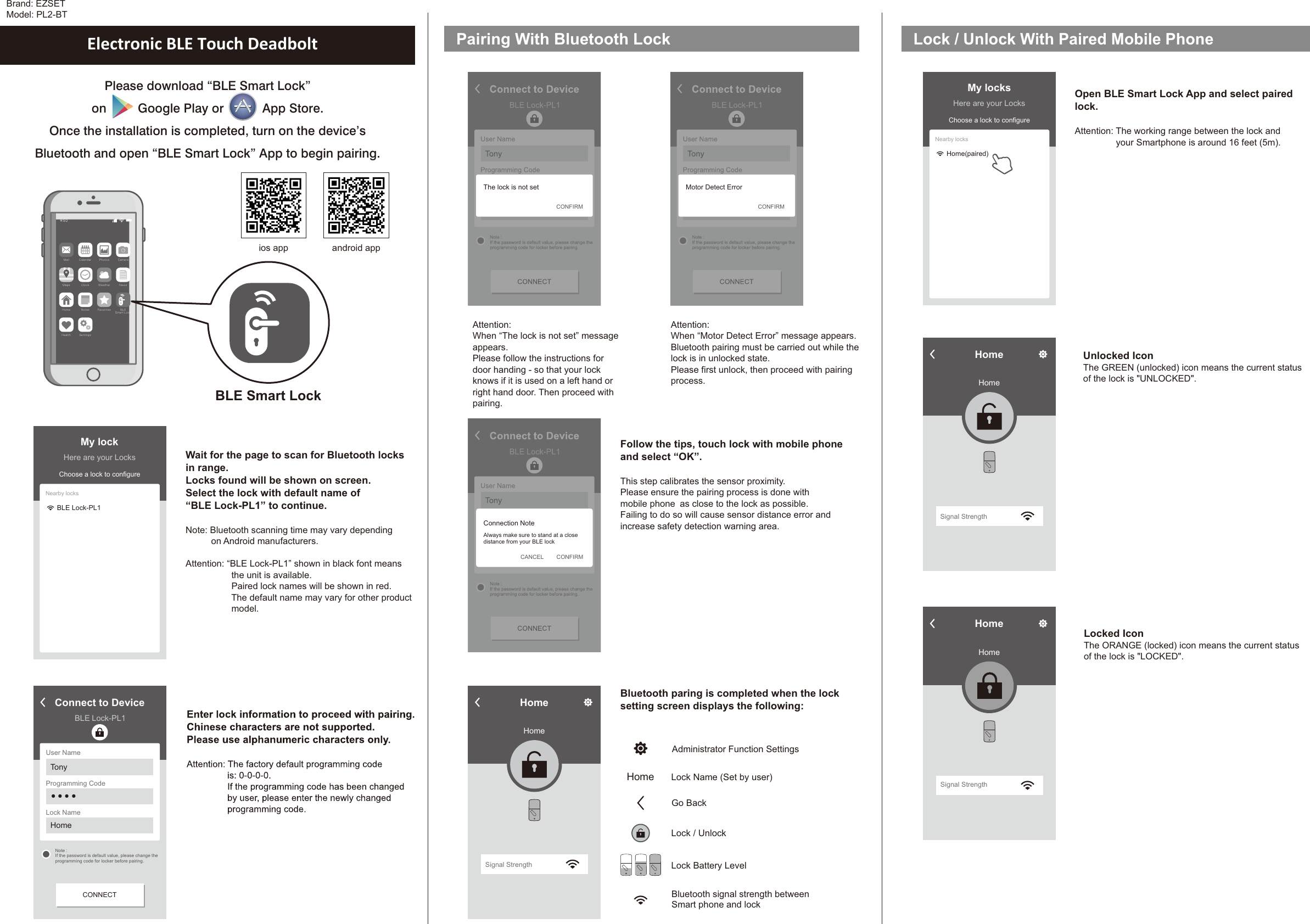 Brand: EZSETModel: PL2-BTPlease download “BLE Smart Lock” on         Google Play or           App Store. Once the installation is completed, turn on the device’sBluetooth and open “BLE Smart Lock” App to begin pairing.Wait for the page to scan for Bluetooth locksin range.Locks found will be shown on screen. Select the lock with default name of“BLE Lock-PL1” to continue. Note: Bluetooth scanning time may vary depending          on Android manufacturers.Attention: “BLE Lock-PL1” shown in black font meansthe unit is available.Paired lock names will be shown in red.The default name may vary for other productmodel.Electronic BLE Touch Deadbolt Pairing With Bluetooth LockFollow the tips, touch lock with mobile phoneand select “OK”.This step calibrates the sensor proximity.Please ensure the pairing process is done withmobile phone as close to the lock as possible.Failing to do so will cause sensor distance error andincrease safety detection warning area. Bluetooth paring is completed when the locksetting screen displays the following: Please follow the instructions fordoor handing - so that your lockknows if it is used on a left hand orright hand door. Then proceed withpairing. Attention: When “The lock is not set” messageappears.Motor Detect ErrorAttention: When “ ” message appears.Bluetooth pairing must be carried out while thelock is in unlocked state.Please first unlock, then proceed with pairingprocess.HomeHomeSignal StrengthLock / Unlock With Paired Mobile PhoneBLE Smart LockMa il Ca le nd ar P ho to s Ca me raNe wsWe at he rCl oc kMa psBL ESm ar t Lo ckFa vo ri te sNo te sHo meSe tt in gsHe al thOpen BLE Smart Lock App and select pairedlock.Attention: The working range between the lock andyour Smartphone is around 16 feet (5m). Unlocked IconThe GREEN (unlocked) icon means the current statusof the lock is &quot;UNLOCKED&quot;.Administrator Function SettingsHome Lock Name (Set by user)Go Back Lock / UnlockLock Battery LevelBluetooth signal strength betweenSmart phone and lockConnect to DeviceBLE Lock-PL1User NameProgramming CodeLock NameTonyHome● ● ● ●CONNECTNote :If the password is default value, please change theprogramming code for locker before pairing.My lockHere are your LocksChoose a lock to configureNearby locksBLE Lock-PL1My locksHere are your LocksChoose a lock to configureNearby locksHome(paired)Connect to DeviceBLE Lock-PL1User NameProgramming CodeLock NameTonyHome● ● ● ●CONNECTNote :If the password is default value, please change theprogramming code for locker before pairing.The lock is not setCONFIRMLocked IconThe ORANGE (locked) icon means the current statusof the lock is &quot;LOCKED&quot;.Connect to DeviceBLE Lock-PL1User NameProgramming CodeLock NameTonyHome● ● ● ●  CONNECTNote :If the password is default value, please change theprogramming code for locker before pairing.CONFIRMConnection NoteAlways make sure to stand at a closedistance from your BLE lockCANCELConnect to DeviceBLE Lock-PL1User NameProgramming CodeLock NameTonyHome● ● ● ●CONNECTNote :If the password is default value, please change theprogramming code for locker before pairing.Motor Detect ErrorCONFIRMHomeHomeSignal StrengthHomeHomeSignal Strengthios app android app