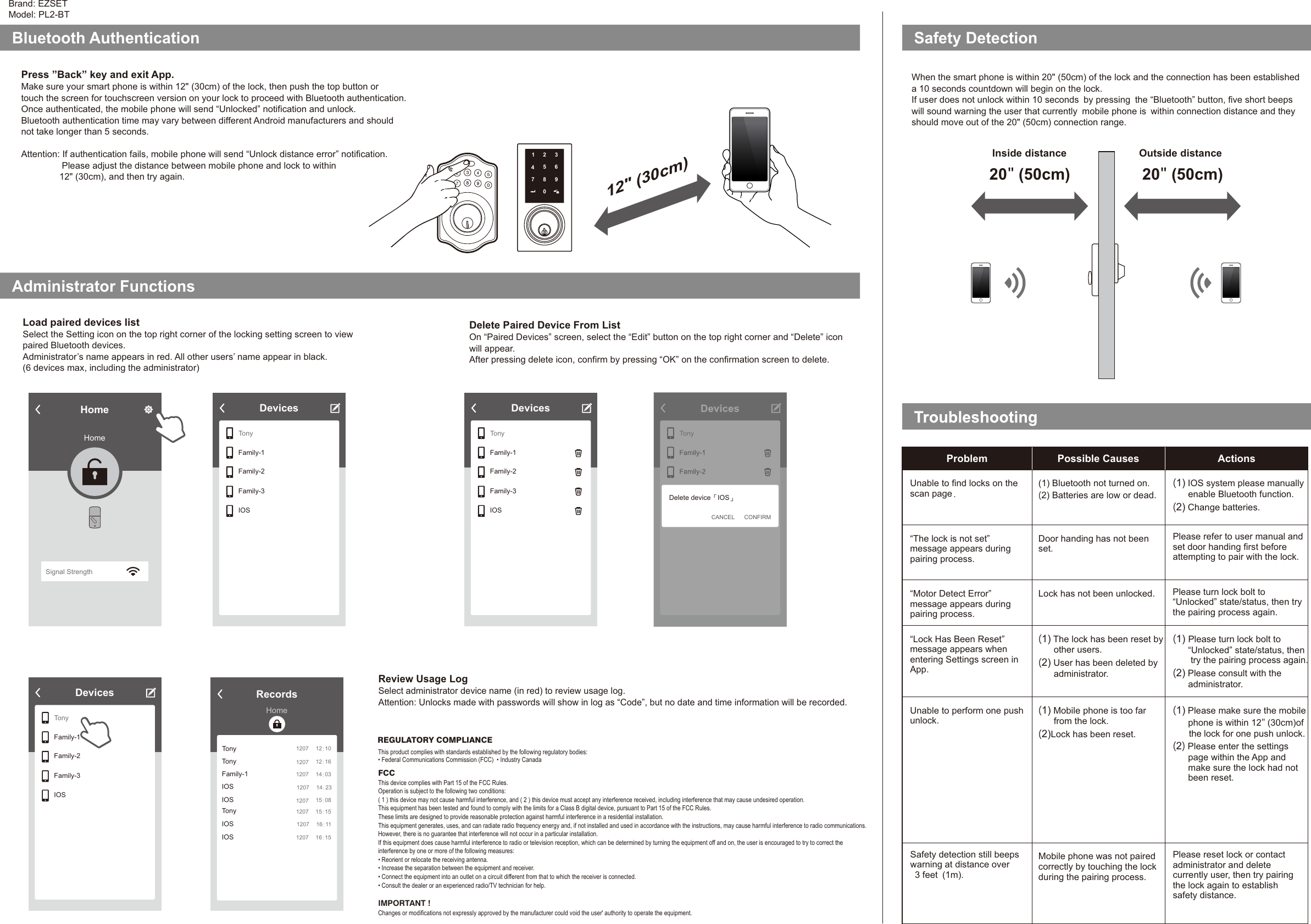 Brand: EZSETModel: PL2-BTSafety DetectionBluetooth Authentication 12&quot; (30cm)Administrator FunctionsLoad paired devices listSelect the Setting icon on the top right corner of the locking setting screen to viewpaired Bluetooth devices.Administrator’s name appears in red. All other users’ name appear in black. (6 devices max, including the administrator) Review Usage LogSelect administrator device name (in red) to review usage log. Attention: Unlocks made with passwords will show in log as “Code”, but no date and time information will be recorded. DevicesTonyFamily-1Family-2Family-3IOSWhen the smart phone is within 20&quot; (50cm) of the lock and the connection has been establisheda 10 seconds countdown will begin on the lock.If user does not unlock within 10 seconds by pressing the “Bluetooth” button, five short beepswill sound warning the user that currently mobile phone is within connection distance and theyshould move out of the 20&quot; (50cm) connection range. 20&quot; (50cm)Problem Possible Causes ActionsUnable to find locks on thescan page.“The lock is not set” message appears duringpairing process.“Motor Detect Error” message appears duringpairing process.“Lock Has Been Reset” message appears whenentering Settings screen inApp.Unable to perform one pushunlock.(1) Bluetooth not turned on.(2) Batteries are low or dead.Door handing has not beenset. Lock has not been unlocked.(1) The lock has been reset byother users.(2) User has been deleted byadministrator.(1) Mobile phone is too farfrom the lock.(2)Lock has been reset.Mobile phone was not pairedcorrectly by touching the lockduring the pairing process.(1) IOS system please manuallyenable Bluetooth function.(2) Change batteries.(1) Please turn lock bolt to“Unlocked” state/status, thentry the pairing process again.(2) Please consult with theadministrator.(1) Please make sure the mobilephone is within 12&quot; (30cm)ofthe lock for one push unlock.(2)Please enter the settingspage within the App andmake sure the lock had notbeen reset.Press ”Back” key and exit App.Make sure your smart phone is within 12&quot; (30cm) of the lock, then push the top button ortouch the screen for touchscreen version on your lock to proceed with Bluetooth authentication. Once authenticated, the mobile phone will send “Unlocked” notification and unlock. Bluetooth authentication time may vary between different Android manufacturers and shouldnot take longer than 5 seconds. Attention: If authentication fails, mobile phone will send “Unlock distance error” notification.Please adjust the distance between mobile phone and lock to within12&quot; (30cm), and then try again. Delete Paired Device From ListOn “Paired Devices” screen, select the “Edit” button on the top right corner and “Delete” iconwill appear.After pressing delete icon, confirm by pressing “OK” on the confirmation screen to delete.  Inside distance Outside distanceSafety detection still beepswarning at distance over3 feet (1m).Please refer to user manual andset door handing first beforeattempting to pair with the lock.Please turn lock bolt to“Unlocked” state/status, then trythe pairing process again.Please reset lock or contactadministrator and deletecurrently user, then try pairingthe lock again to establishsafety distance. HomeHomeSignal StrengthTonyFamily-1Family-2Family-3IOSDevicesTonyFamily-1Family-2Family-3IOSRecordsHomeTonyTonyFamily-1IOSIOS1207 12:101207 12:161207 14:031207 15:081207 14:23TonyIOSIOS1207 15:151207 16:151207 16:11DevicesTonyFamily-1Family-2Family-3IOSDevicesFamily-3Family-4Delete device IOS「 」CONFIRMCANCELREGULATORY COMPLIANCEThis product complies with standards established by the following regulatory bodies:• Federal Communications Commission (FCC)  • Industry CanadaFCCThis device complies with Part 15 of the FCC Rules.Operation is subject to the following two conditions:( 1 ) this device may not cause harmful interference, and ( 2 ) this device must accept any interference received, including interference that may cause undesired operation.This equipment has been tested and found to comply with the limits for a Class B digital device, pursuant to Part 15 of the FCC Rules.These limits are designed to provide reasonable protection against harmful interference in a residential installation.This equipment generates, uses, and can radiate radio frequency energy and, if not installed and used in accordance with the instructions, may cause harmful interference to radio communications.However, there is no guarantee that interference will not occur in a particular installation.If this equipment does cause harmful interference to radio or television reception, which can be determined by turning the equipment off and on, the user is encouraged to try to correct theinterference by one or more of the following measures:• Reorient or relocate the receiving antenna.• Increase the separation between the equipment and receiver.• Connect the equipment into an outlet on a circuit different from that to which the receiver is connected.• Consult the dealer or an experienced radio/TV technician for help.IMPORTANT ! Changes or modifications not expressly approved by the manufacturer could void the user&apos; authority to operate the equipment.20&quot; (50cm)1234675890