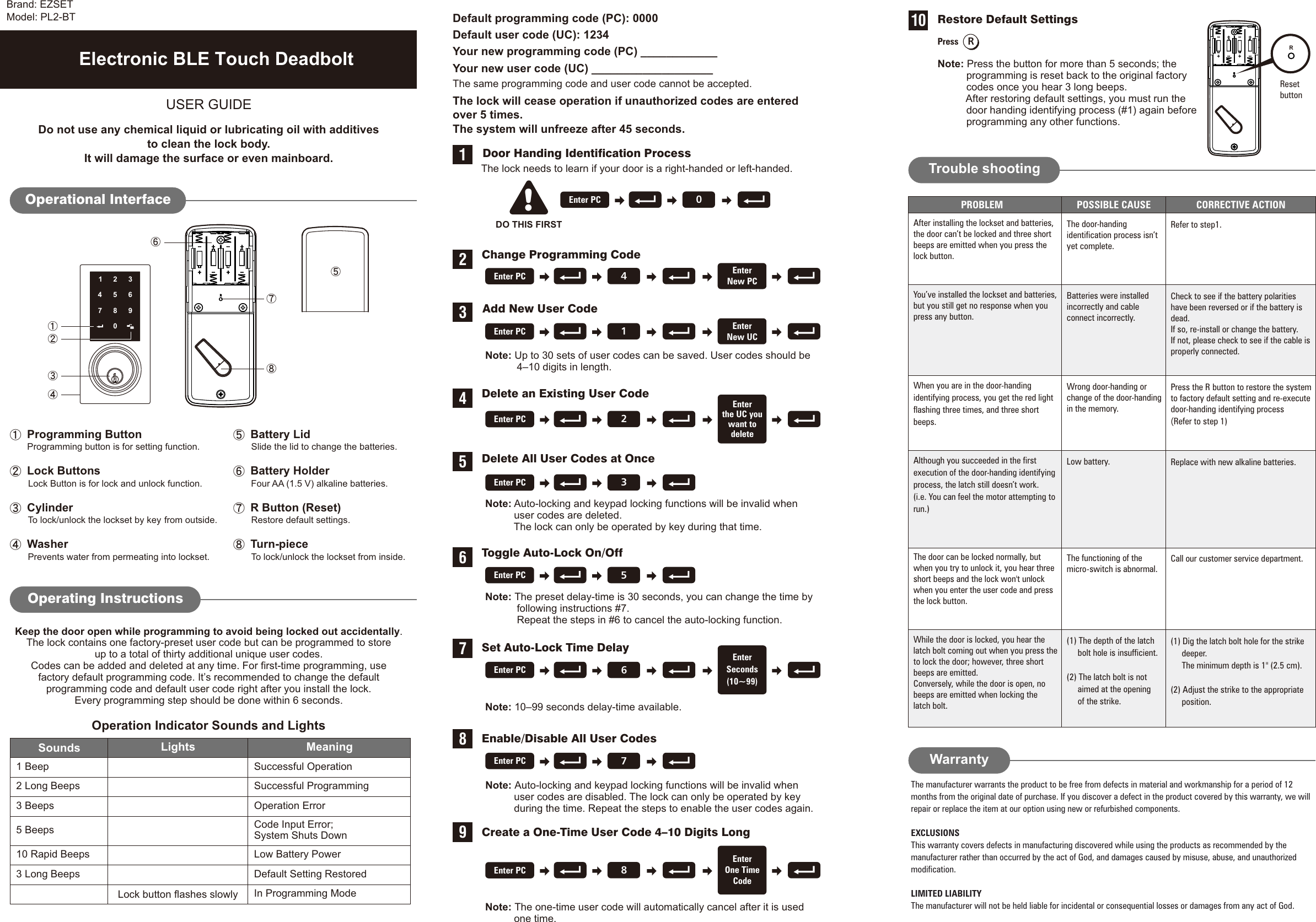 1234567890USER GUIDEOperation Indicator Sounds and LightsSounds Lights MeaningSuccessful OperationSuccessful ProgrammingOperation ErrorLow Battery PowerDefault Setting RestoredIn Programming Mode1 Beep2 Long Beeps3 Beeps5 Beeps10 Rapid BeepsRestore Default SettingsPress RNote: Press the button for more than 5 seconds; the          programming is reset back to the original factory          codes once you hear 3 long beeps.          After restoring default settings, you must run the          door handing identifying process (#1) again before          programming any other functions. RResetbuttonDo not use any chemical liquid or lubricating oil with additivesto clean the lock body.It will damage the surface or even mainboard.The manufacturer warrants the product to be free from defects in material and workmanship for a period of 12months from the original date of purchase. If you discover a defect in the product covered by this warranty, we willrepair or replace the item at our option using new or refurbished components.EXCLUSIONSThis warranty covers defects in manufacturing discovered while using the products as recommended by themanufacturer rather than occurred by the act of God, and damages caused by misuse, abuse, and unauthorizedmodification.LIMITED LIABILITYThe manufacturer will not be held liable for incidental or consequential losses or damages from any act of God.Operational Interface Battery LidSlide the lid to change the batteries. Battery Holder        Four AA (1.5 V) alkaline batteries. R Button (Reset)Restore default settings. Turn-pieceTo lock/unlock the lockset from inside. Programming Button       Lock Buttons  Cylinder  Washer Prevents water from permeating into lockset.Programming button is for setting function..To lock/unlock the lockset  from outside.Lock Button is for lock and unlock functionby keyOperating Instructions10Trouble shootingAfter installing the lockset and batteries,the door can’t be locked and three shortbeeps are emitted when you press thelock button.The door-handingidentification process isn’tyet complete.Refer to step1.When you are in the door-handingidentifying process, you get the red lightflashing three times, and three shortbeeps.Wrong door-handing orchange of the door-handingin the memory.Press the R button to restore the systemto factory default setting and re-executedoor-handing identifying process (step 1)Refer to PROBLEM POSSIBLE CAUSE CORRECTIVE ACTIONYou’ve installed the lockset and batteries,but you still get no response when youpress any button.Check to see if the battery polaritieshave been reversed or if the battery isdead.If so, re-install or change the battery.If not, please check to see if the cable isproperly connected.Low battery. Replace with new alkaline batteries.Although you succeeded in the firstexecution of the door-handing identifyingprocess, the latch still doesn’t work.(i.e. You can feel the motor attempting torun.)The door can be locked normally, butwhen you try to unlock it, you hear threeshort beeps and the lock won&apos;t unlockwhen you enter the user code and pressthe lock button.WarrantyDelete an Existing User CodeDelete All User Codes at OnceDefault programming code (PC): 0000Default user code (UC): 1234Your new programming code (PC) ____________Your new user code (UC) ___________________The same programming code and user code cannot be accepted. The lock will cease operation if unauthorized codes are enteredover 5 times.The system will unfreeze after 45 seconds.     Door Handing Identification ProcessThe lock needs to learn if your door is a right-  or left-handed.handedToggle Auto-Lock On/OffSet Auto-Lock Time DelayCreate a One-Time User Code 4–10 Digits Long1456789 Add New User CodeChange Programming Code23Electronic BLE Touch DeadboltKeep the door open while programming to avoid being locked out accidentally.The lock contains one factory-preset user code but can be programmed to storeup to a total of thirty additional unique user codes.Codes can be added and deleted at any time. For first-time programming, usefactory default programming code. It’s recommended to change the defaultprogramming code and default user code right after you install the lock.Every programming step should be done within 6 seconds.Code Input Error;System Shuts Down3 Long BeepsLock button flashes slowlyNote:           4–10 digits in length. Up to 30 sets of user codes can be saved. User codes should beNote:          user codes are deleted.          The lock can only be operated by key during that time. Auto-locking and keypad locking functions will be invalid whenDO THIS FIRST!0Enter PC4Enter PC EnterNew PC1Enter PC EnterNew UC2Enter PCEnterthe UC youwant todelete3Enter PCNote:           user codes are disabled. The lock can only be operated by key          during the time. Repeat the steps to enable the user codes again.Auto-locking and keypad locking functions will be invalid whenNote: The one-time user code will automatically cancel after it is used          one time.Note:            following instructions #7.           Repeat the steps in #6 to cancel the auto-locking function.The preset delay-time is 30 seconds, you can change the time byNote: 10–99 seconds delay-time available.5Enter PC6Enter PCEnterSeconds(10~99)7Enter PC8Enter PCEnterOne TimeCodeBatteries were installedincorrectly and cableconnect incorrectly.The functioning of themicro-switch is abnormal.Call our customer service department. Brand: EZSETModel: PL2-BT(1) The depth of the latchbolt hole is insufficient.(2) The latch bolt is notaimed at the openingof the strike.While the door is locked, you hear thelatch bolt coming out when you press theto lock the door; however, three shortbeeps are emitted.Conversely, while the door is open, nobeeps are emitted when locking thelatch bolt.(1) Dig the latch bolt hole for the strike(2) Adjust the strike to the appropriateposition.deeper.The minimum depth is 1&quot; (2.5 cm). Enable/Disable All User Codes