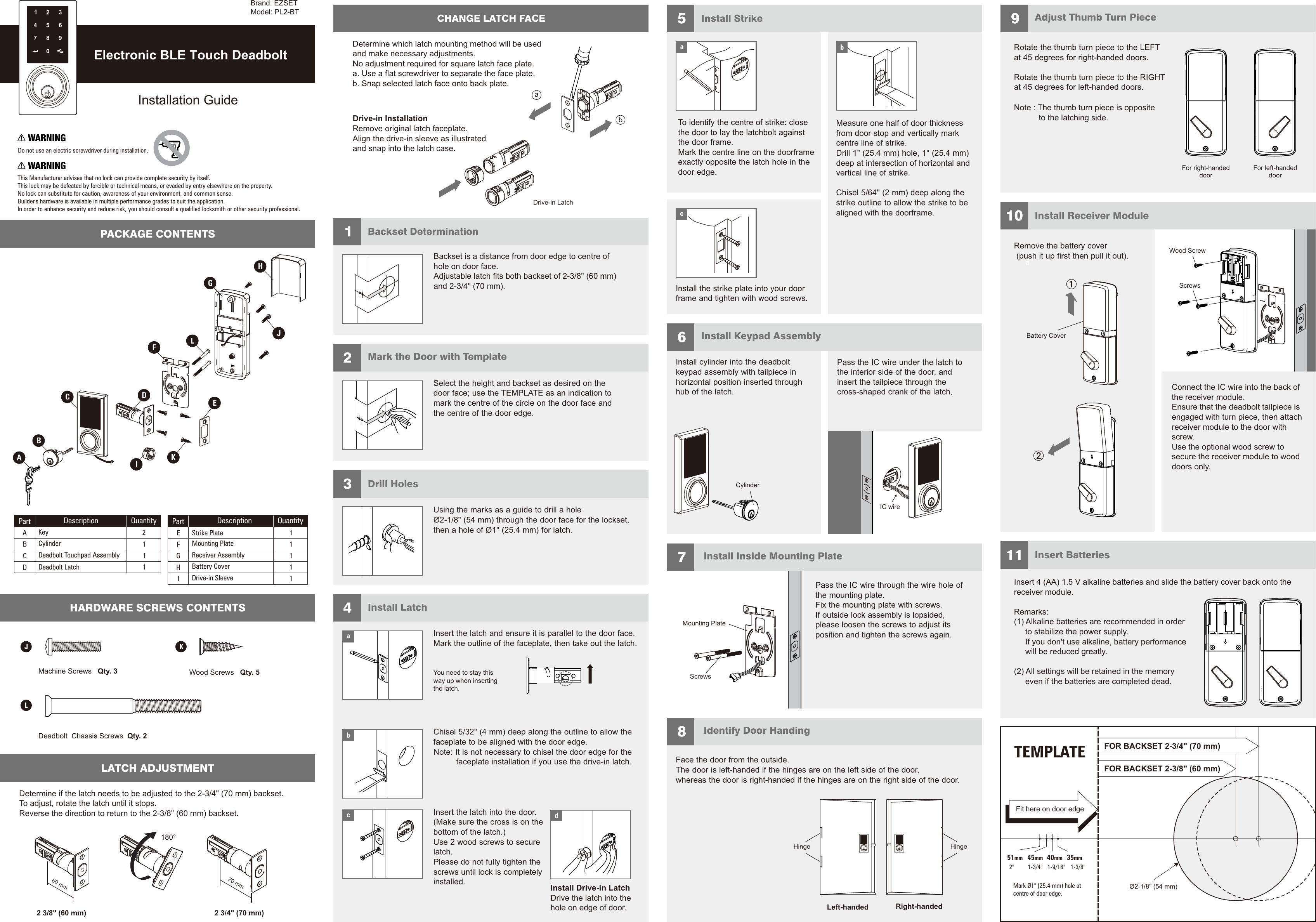 Insert the latch and ensure it is parallel to the door face.Mark the outline of the faceplate, then take out the latch. faceplate to be aligned with the door edge.Note: It is not necessary to chisel the door edge for the          faceplate installation if you use the drive-in latch.Chisel 5/32&quot; (4 mm) deep along the outline to allow theInstall LatchYou need to stay thisway up when insertingthe latch.Insert the latch into the door. (Make sure the cross is on thebottom of the latch.)Use 2 wood screws to securelatch.Please do not fully tighten thescrews until lock is completelyinstalled. Install Drive-in LatchDrive the latch into thehole on edge of door.abcd4Mark the Door with TemplateSelect the height and backset as desired on thedoor face; use the TEMPLATE as an indication tomark the centre of the circle on the door face andthe centre of the door edge.25 91011678Install StrikeMachine Screws   Qty. 3 Wood Screws   Qty. 5Deadbolt  Chassis Screws  Qty. 2J KLAdjust Thumb Turn PieceInstall Receiver ModuleInsert Batteries Install Keypad AssemblyInstall Inside Mounting PlateIdentify Door HandingTo identify the centre of strike: closethe door to lay the latchbolt againstthe door frame.Mark the centre line on the doorframeexactly opposite the latch hole in thedoor edge.Install cylinder into the deadboltkeypad assembly with tailpiece inhorizontal position inserted throughhub of the latch.the mounting plate.Fix the mounting plate with screws.If outside lock assembly is lopsided,please loosen the screws to adjust itsposition and tighten the screws again.Pass the IC wire through the wire hole ofFace the door from the outside.The door is left-handed if the hinges are on the left side of the door,whereas the door is right-handed if the hinges are on the right side of the door.the interior side of the door, andinsert the tailpiece through thecross-shaped crank of the latchPass the IC wire under the latch to.Install the strike plate into your doorframe and tighten with wood screws.cMounting PlateScrewsDo not use an electric screwdriver during installation.This Manufacturer advises that no lock can provide complete security by itself.This lock may be defeated by forcible or technical means, or evaded by entry elsewhere on the property.No lock can substitute for caution, awareness of your environment, and common sense.Builder&apos;s hardware is available in multiple performance grades to suit the application.In order to enhance security and reduce risk, you should consult a qualified locksmith or other security professional.Backset is a distance from door edge to centr  ofhole on door face.Adjustable latch fits both backset of 2-3/8&quot; (60 mm)and 2-3/4&quot; (70 mm). eBackset Determination1Drill HolesUsing the marks as a guide to drill a holeØ2-1/8&quot; (54 mm) through the door face for the lockset,then a hole of Ø1&quot; (25.4 mm) for latch.3PACKAGE CONTENTSHARDWARE SCREWS CONTENTS Electronic BLE Touch DeadboltInstallation Guidebfrom door stop and vertically markcentre line of strike.Drill 1&quot; (25.4 mm) hole, 1&quot; (25.4 mm)deep at intersection of horizontal andvertical line of strike.Chisel 5/64&quot; (2 mm) deep along thestrike outline to allow the strike to bealigned with the doorframe.Measure one half of door thicknessRotate the thumb turn piece to the LEFTat 45 degrees for right-handed doors.Rotate the thumb turn piece to the RIGHTat 45 degrees for left-handed doors. Remove the battery cover(push it up first then pull it out).aScrewsWood ScrewConnect the IC wire into the back ofthe receiver module.Ensure that the deadbolt tailpiece isengaged with turn piece, then attachreceiver module to the door withscrew.Use the optional wood screw tosecure the receiver module to wooddoors only.Insert 4 (AA) 1.5 V alkaline batteries and slide the battery cover back onto thereceiver module.Remarks: (1) Alkaline batteries are recommended in orderto stabilize the power supply.If you don&apos;t use alkaline, battery performancewill be reduced greatly.(2) All settings will be retained in the memoryeven if the batteries are completed dead.TEMPLATE45mm 40mm 35mm1-3/4&quot;  1-9/16&quot;  1-3/8&quot; Fit here on door edgeFOR BACKSET  70 mm)2-3/4&quot; (FOR BACKSET  60 mm)2-3/8&quot; (51mm2&quot; Mark Ø1&quot; (25.4 mm) hole atcentre of door edge.Ø  ( )2-1/8&quot; 54 mmFor right-handeddoorFor left-handeddoorCylinderDescription QuantityPartABCDKeyCylinderDeadbolt Touchpad AssemblyDeadbolt Latch2111EFStrike PlateMounting Plate11Part Description QuantityGHIReceiver AssemblyBattery CoverDrive-in Sleeve1111234567890Brand: EZSETModel: PL2-BTABCDEFGHILKJDetermine if the latch needs to be adjusted to the 2-3/4&quot; (70 mm) backset.To adjust, rotate the latch until it stops.Reverse the direction to return to the 2-3/8&quot; (60 mm) backset.LATCH ADJUSTMENT180°2 3/4&quot; (70 mm)2 3/8&quot; (60 mm)70 mm60 mmCHANGE LATCH FACEDrive-in LatchbaDetermine which latch mounting method will be usedand make necessary adjustments.No adjustment required for square latch face plate.a. Use a flat screwdriver to separate the face plate.b. Snap selected latch face onto back plate.Drive-in InstallationRemove original latch faceplate. Align the   as illustratedand snap into the latch case.drive-in sleeveIC wireLeft-handed Right-handedHinge HingeBattery CoveraNote : The thumb turn piece is opposite            to the latching side.