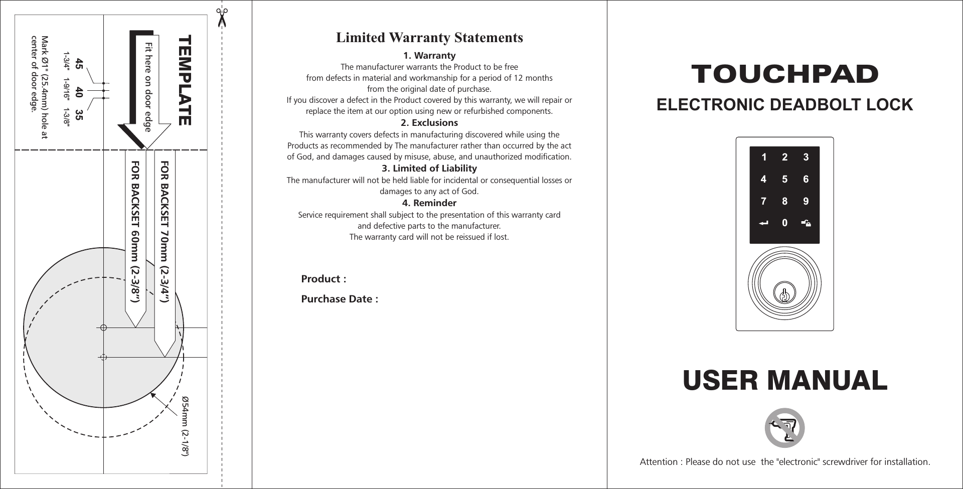 1234567890USER MANUALTEMPLATE45 40 351-3/4&quot;  1-9/16&quot;  1-3/8&quot; Fit here on door edgeFOR BACKSET 70mm (2-3/4”)FOR BACKSET 60mm (2-3/8”)Mark Ø1&quot; (25.4mm) hole atcenter of door edge.Ø54mm (2-1/8&quot;)Attention : Please do not use  the &quot;electronic&quot; screwdriver for installation.Product : Purchase Date : Limited Warranty Statements1. WarrantyThe manufacturer warrants the Product to be freefrom defects in material and workmanship for a period of 12 monthsfrom the original date of purchase.If you discover a defect in the Product covered by this warranty, we will repair orreplace the item at our option using new or refurbished components.  2. ExclusionsThis warranty covers defects in manufacturing discovered while using theProducts as recommended by The manufacturer rather than occurred by the actof God, and damages caused by misuse, abuse, and unauthorized modification.   3. Limited of LiabilityThe manufacturer will not be held liable for incidental or consequential losses ordamages to any act of God. 4. ReminderService requirement shall subject to the presentation of this warranty cardand defective parts to the manufacturer.The warranty card will not be reissued if lost.  TOUCHPADELECTRONIC DEADBOLT LOCK