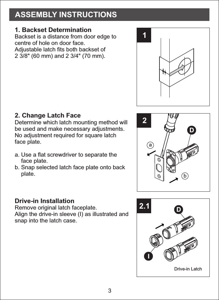 3122.11. Backset DeterminationBackset is a distance from door edge tocentre of hole on door face.Adjustable latch fits both backset of2 3/8&quot; (60 mm) and 2 3/4&quot; (70 mm). 2. Change Latch FaceDetermine which latch mounting method willbe used and make necessary adjustments.No adjustment required for square latchface plate. a. Use a flat screwdriver to separate the    face plate.b. Snap selected latch face plate onto back    plate. Drive-in LatchDrive-in InstallationRemove original latch faceplate. Align the   (I) as illustrated andsnap into the latch case.drive-in sleeveabDDIASSEMBLY INSTRUCTIONS