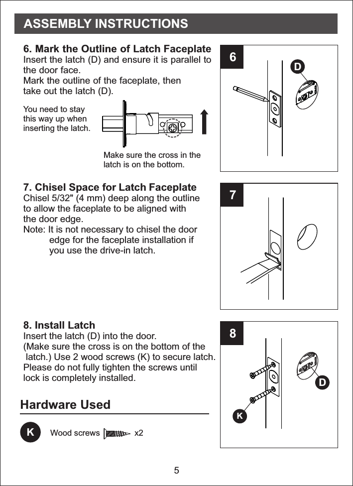 56786. Mark the Outline of Latch FaceplateInsert the latch (D) and ensure it is parallel tothe door face.Mark the outline of the faceplate, thentake out the latch (D).  7. Chisel Space for Latch FaceplateChisel 5/32&quot; (4 mm) deep along the outlineto allow the faceplate to be aligned withthe door edge.Note: It is not necessary to chisel the door          edge for the faceplate installation if          you use the drive-in latch.  8. Install LatchInsert the latch (D) into the door. (Make sure the cross is on the bottom of the latch.) Use 2 wood screws (K) to secure latch.Please do not fully tighten the screws untillock is completely installed.Hardware UsedKWood screws               x2DDKASSEMBLY INSTRUCTIONSYou need to staythis way up wheninserting the latch.Make sure the cross in thelatch is on the bottom.