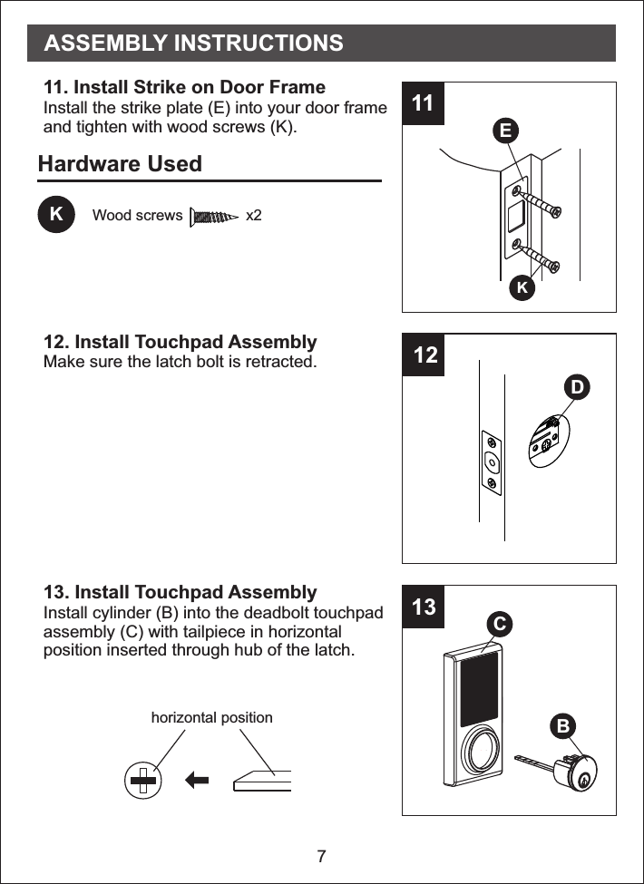 711121311. Install Strike on Door Frame Install the strike plate (E) into your door frameand tighten with wood screws (K).12. Install Touchpad AssemblyMake sure the latch bolt is retracted.13. Install   AssemblyTouchpadtouchpadInstall cylinder (B) into the deadbolt assembly (C) with tailpiece in horizontalposition inserted through hub of the latch.EKDASSEMBLY INSTRUCTIONSBHardware UsedKWood screws               x2horizontal positionCC