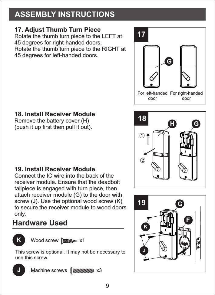 Hardware Used9171819For right-handeddoorFor left-handeddoor17. Adjust Thumb Turn PieceRotate the thumb turn piece to the LEFT at45 degrees for right-handed doors.Rotate the thumb turn piece to the RIGHT at45 degrees for left-handed doors.18. Install Receiver ModuleRemove the battery cover (H)(push it up first then pull it out).19. Install Receiver ModuleConnect the IC wire into the back of thereceiver module. Ensure that the deadbolttailpiece is engaged with turn piece, thenattach receiver module (G) to the door withscrew (J). Use the optional wood screw (K)to secure the receiver module to wood doorsonly.JMachine screws                     x3GH GGFKJASSEMBLY INSTRUCTIONSKWood screw               x1This screw is optional. It may not be necessary touse this screw.