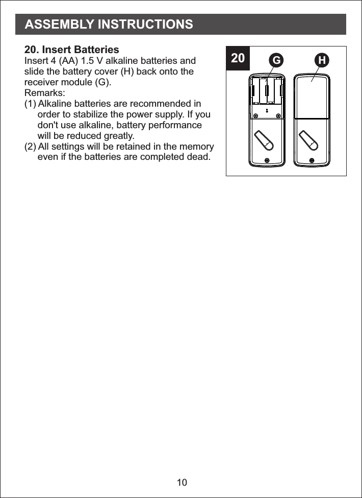 2020. Insert Batteries Insert 4 (AA) 1.5 V alkaline batteries andslide the battery cover (H) back onto thereceiver module (G).Remarks: (1) Alkaline batteries are recommended in     order to stabilize the power supply. If you     don&apos;t use alkaline, battery performance     will be reduced greatly.(2) All settings will be retained in the memory     even if the batteries are completed dead.10G HASSEMBLY INSTRUCTIONS