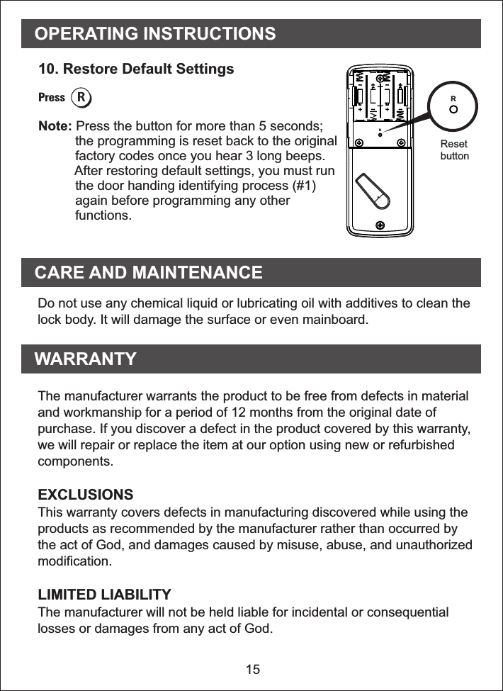 OPERATING INSTRUCTIONS1510. Restore Default SettingsPress RNote: Press the button for more than 5 seconds;           the programming is reset back to the original          factory codes once you hear 3 long beeps.          After restoring default settings, you must run          the door handing identifying process (#1)          again before programming any other          functions. RResetbuttonWARRANTYCARE AND MAINTENANCEDo not use any chemical liquid or lubricating oil with additives to clean thelock body. It will damage the surface or even mainboard.The manufacturer warrants the product to be free from defects in materialand workmanship for a period of 12 months from the original date ofpurchase. If you discover a defect in the product covered by this warranty,we will repair or replace the item at our option using new or refurbishedcomponents.EXCLUSIONSThis warranty covers defects in manufacturing discovered while using theproducts as recommended by the manufacturer rather than occurred bythe act of God, and damages caused by misuse, abuse, and unauthorizedmodification.LIMITED LIABILITYThe manufacturer will not be held liable for incidental or consequentiallosses or damages from any act of God.R