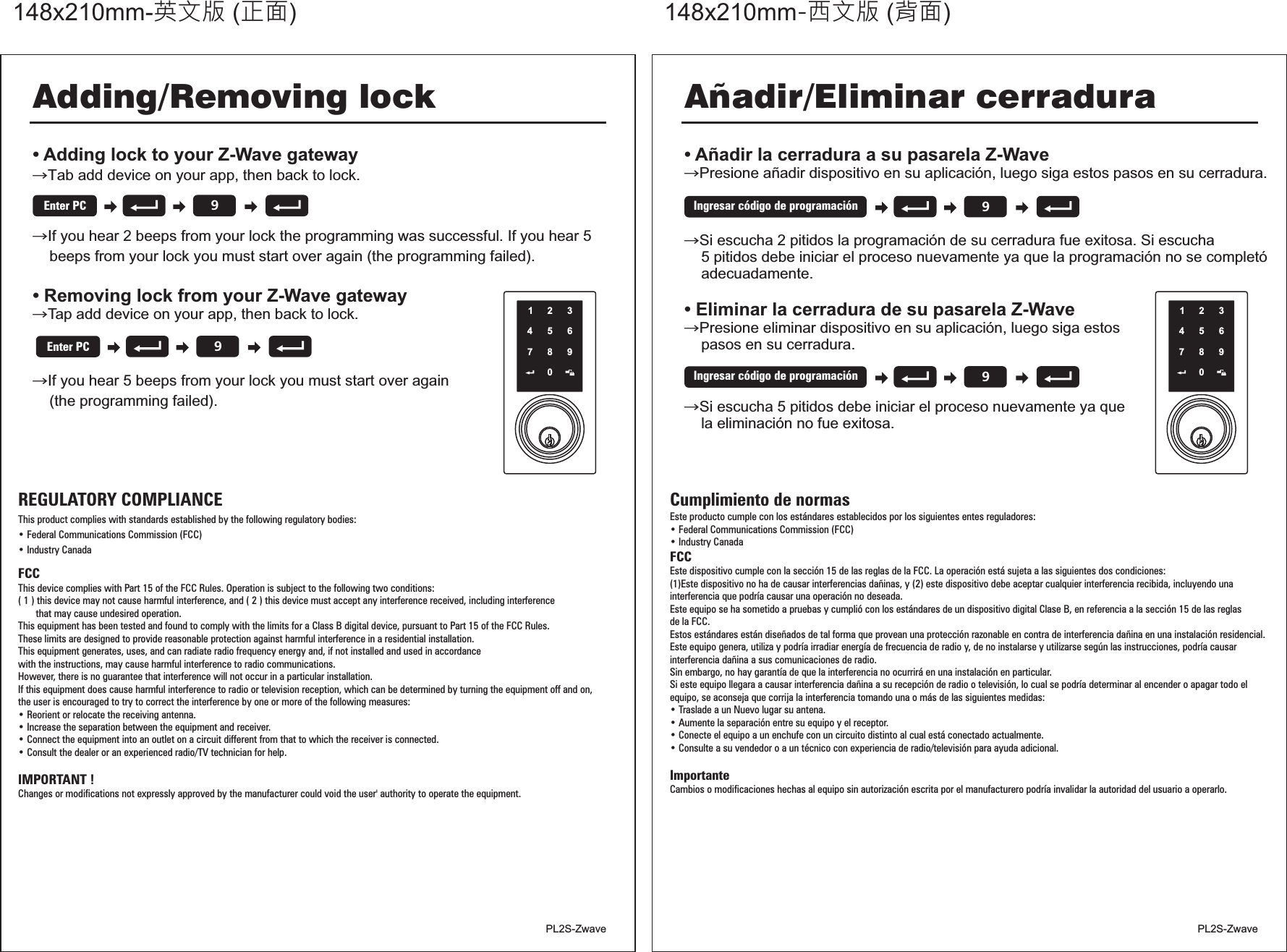 正面148x105mm ( )背面148x105mm ( )• • Añadir la cerradura a su pasarela Z-Wave→→Si escucha 2 pitidos la programación de su cerradura fue exitosa. Si escucha    5 pitidos debe iniciar el proceso nuevamente ya que la programación no se completó    adecuadamente.Eliminar la cerradura de su pasarela Z-Wave→Presione eliminar dispositivo en su aplicación, luego siga estos    pasos en su cerradura.→Si escucha 5 pitidos debe iniciar el proceso nuevamente ya que    la eliminación no fue exitosa.Presione añadir dispositivo en su aplicación, luego siga estos pasos en su cerradura. then back to lock.Tap add device on your app, then back to lock.Añadir/Eliminar cerradura12345678909Ingresar código de programación9Ingresar código de programaciónCumplimiento de normasEste producto cumple con los estándares establecidos por los siguientes entes reguladores:Federal Communications   (FCC)Industry CanadaFCCEste dispositivo cumple con la sección 15 de las reglas de la FCC. La operación está sujeta a las siguientes dos condiciones:(1)Este dispositivo no ha de causar interferencias dañinas, y (2) este dispositivo debe aceptar cualquier interferencia recibida, incluyendo unainterferencia que podría causar una operación no deseada.Este equipo se ha sometido a pruebas y cumplió con los estándares de un dispositivo digital Clase B, en referencia a la sección 15 de las reglasde la FCC.Estos estándares están diseñados de tal forma que provean una protección razonable en contra de interferencia dañina en una instalación residencial. Este equipo genera, utiliza y podría irradiar energía de frecuencia de radio y, de no instalarse y utilizarse según las instrucciones, podría causarinterferencia dañina a sus comunicaciones de radio.Sin embargo, no hay garantía de que la interferencia no ocurrirá en una instalación en particular.Si este equipo llegara a causar interferencia dañina a su recepción de radio o televisión, lo cual se podría   al encender o apagar todo el, se aconseja que corrija la interferencia tomando una o más de las siguientes medidas:Traslade a un Nuevo lugar su antena.Aumente la separación entre su equipo y el receptor.Conecte el equipo a un enchufe con un circuito distinto al cual está conectado actualmente.Consulte a su vendedor o a un técnico con experiencia de radio/televisión para ayuda adicional.ImportanteCambios o modificaciones hechas al equipo sin autorización escrita por el manufacturero podría invalidar la autoridad del usuario a operarlo.• • determinarequipo• • • • Commission英文版 正面148x210mm-  ( ) -西文版 背面148x210mm  ( )REGULATORY COMPLIANCEThis product complies with standards established by the following regulatory bodies:• Federal Communications Commission (FCC)• Industry CanadaFCCThis device complies with Part 15 of the FCC Rules. Operation is subject to the following two conditions:( 1 ) this device may not cause harmful interference, and ( 2 ) this device must accept any interference received, including interference       that may cause undesired operation.This equipment has been tested and found to comply with the limits for a Class B digital device, pursuant to Part 15 of the FCC Rules.These limits are designed to provide reasonable protection against harmful interference in a residential installation.This equipment generates, uses, and can radiate radio frequency energy and, if not installed and used in accordancewith the instructions, may cause harmful interference to radio communications.However, there is no guarantee that interference will not occur in a particular installation.If this equipment does cause harmful interference to radio or television reception, which can be determined by turning the equipment off and on,the user is encouraged to try to correct the interference by one or more of the following measures:• Reorient or relocate the receiving antenna.• Increase the separation between the equipment and receiver.• Connect the equipment into an outlet on a circuit different from that to which the receiver is connected.• Consult the dealer or an experienced radio/TV technician for help.IMPORTANT ! Changes or modifications not expressly approved by the manufacturer could void the user&apos; authority to operate the equipment.• Adding lock to your Z-Wave gatewayIf you hear 2 beeps from your lock the programming was successful. If you hear 5    beeps from your lock you must start over again (the programming failed).• Removing lock from your Z-Wave gatewayIf you hear 5 beeps from your lock you must start over again    (the programming failed).→→→Tap add device on your app, then back to lock.→Tab add device on your app, then back to lock. then back to lock.Tap add device on your app, then back to lock.Adding/Removing lock12345678909Enter PC9Enter PCPL2S-Zwave PL2S-Zwave