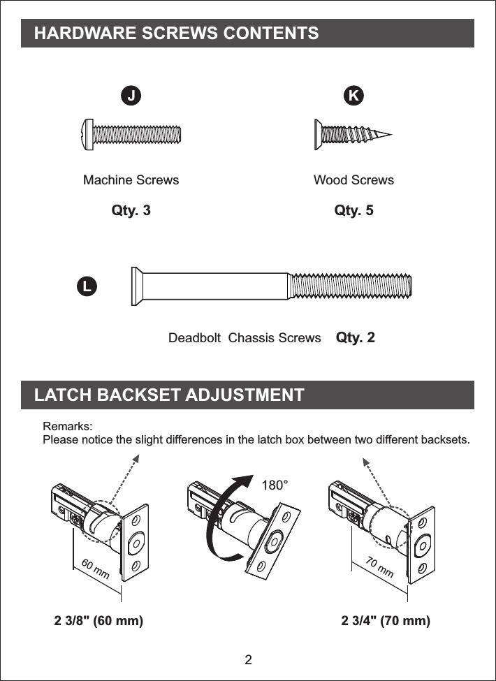 2Machine ScrewsQty. 3Wood ScrewsQty. 5Deadbolt  Chassis Screws    Qty. 2J KLHARDWARE SCREWS CONTENTS LATCH BACKSET ADJUSTMENTRemarks: Please notice the   the latch box between two different backsets.slight differences in180°2 3/4&quot; (70 mm)2 3/8&quot; (60 mm)70 mm60 mm