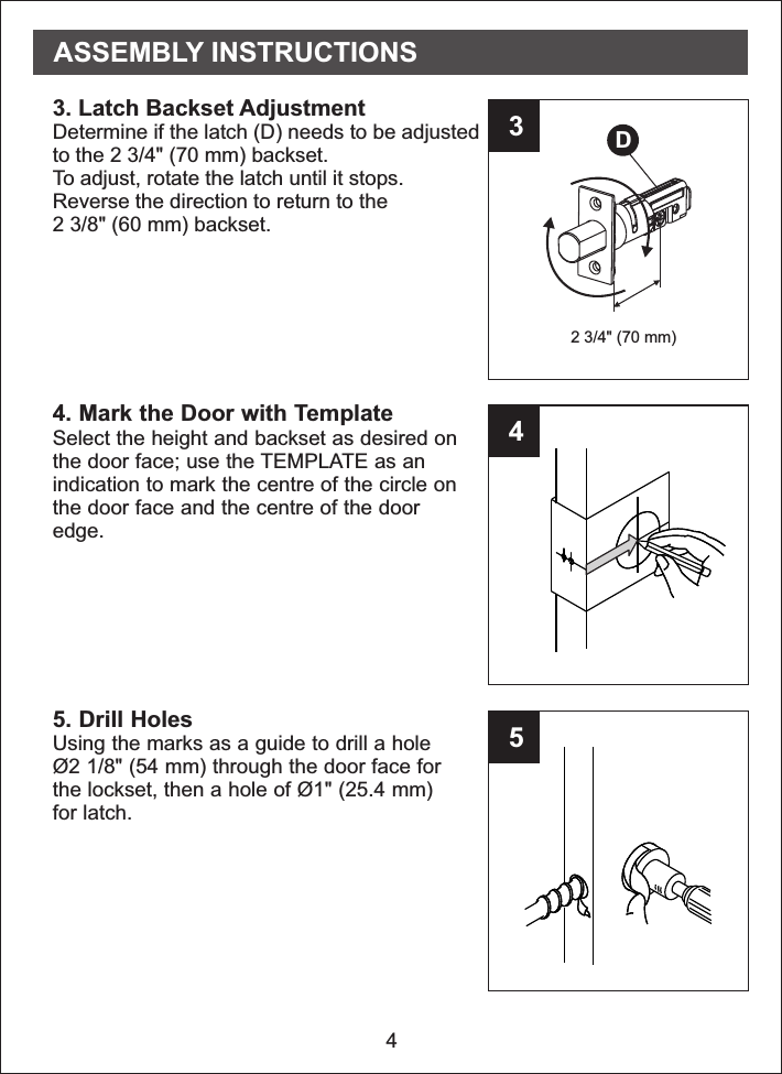 43452 3/4&quot; (70 mm)3. Latch Backset AdjustmentDetermine if the latch (D) needs to be adjustedto the 2 3/4&quot; (70 mm) backset.To adjust, rotate the latch until it stops.Reverse the direction to return to the2 3/8&quot; (60 mm) backset.4. Mark the Door with TemplateSelect the height and backset as desired onthe door face; use the TEMPLATE as anindication to mark the centre of the circle onthe door face and the centre of the dooredge.5. Drill HolesUsing the marks as a guide to drill a holeØ2 1/8&quot; (54 mm) through the door face forthe lockset, then a hole of Ø1&quot; (25.4 mm)for latch.DASSEMBLY INSTRUCTIONS