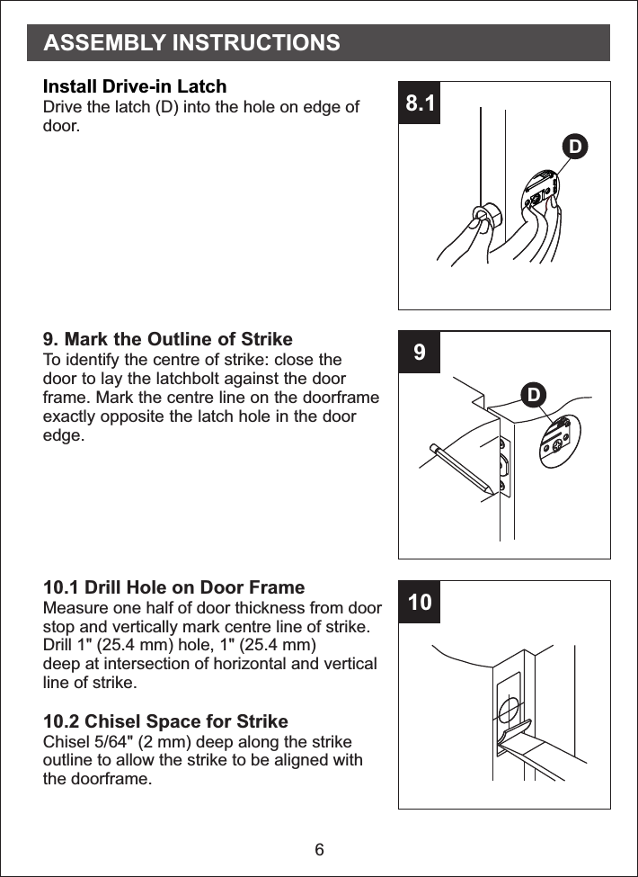 68.1910Install Drive-in LatchDrive the latch (D) into the hole on edge ofdoor.9. Mark the Outline of StrikeTo identify the centre of strike: close thedoor to lay the latchbolt against the doorframe. Mark the centre line on the doorframeexactly opposite the latch hole in the dooredge.10.1 Drill Hole on Door FrameMeasure one half of door thickness from doorstop and vertically mark centre line of strike.Drill 1&quot; (25.4 mm) hole, 1&quot; (25.4 mm)deep at intersection of horizontal and verticalline of strike.10.2 Chisel Space for StrikeChisel 5/64&quot; (2 mm) deep along the strikeoutline to allow the strike to be aligned withthe doorframe.DDASSEMBLY INSTRUCTIONS