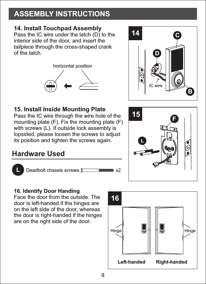 Left-handed Right-handedHardware Used8LDeadbolt chassis screws                           x2151614. Install   Assembly Pass the IC wire under the latch (D) to theinterior side of the door, and insert thetailpiece through the cross-shaped crankof the latchTouchpad.15. Install Inside Mounting PlatePass the IC wire through the wire hole of themounting plate (F). Fix the mounting plate (F)with screws (L). If outside lock assembly islopsided, please loosen the screws to adjustits position and tighten the screws again.16. Identify Door HandingFace the door from the outside. Thedoor is left-handed if the hinges areon the left side of the door, whereasthe door is right-handed if the hingesare on the right side of the door.LFASSEMBLY INSTRUCTIONSHinge Hingehorizontal position14DCBIC wire