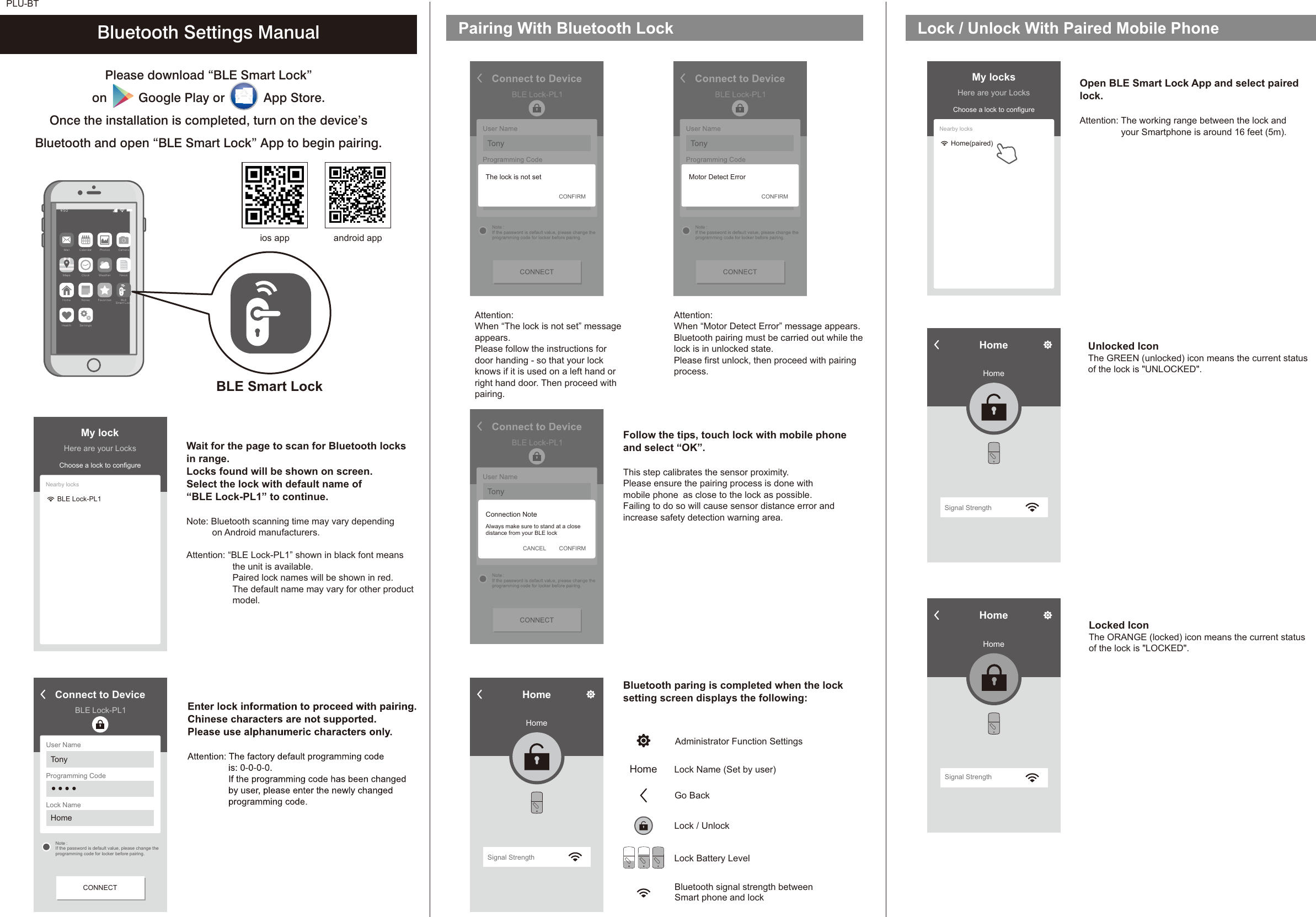 PLU-BTPlease download “BLE Smart Lock” on         Google Play or           App Store. Once the installation is completed, turn on the device’sBluetooth and open “BLE Smart Lock” App to begin pairing.Wait for the page to scan for Bluetooth locksin range.Locks found will be shown on screen. Select the lock with default name of“BLE Lock-PL1” to continue. Note: Bluetooth scanning time may vary depending          on Android manufacturers.Attention: “BLE Lock-PL1” shown in black font meansthe unit is available.Paired lock names will be shown in red.The default name may vary for other productmodel.Bluetooth Settings Manual Pairing With Bluetooth LockFollow the tips, touch lock with mobile phoneand select “OK”.This step calibrates the sensor proximity.Please ensure the pairing process is done withmobile phone as close to the lock as possible.Failing to do so will cause sensor distance error andincrease safety detection warning area. Bluetooth paring is completed when the locksetting screen displays the following: Please follow the instructions fordoor handing - so that your lockknows if it is used on a left hand orright hand door. Then proceed withpairing. Attention: When “The lock is not set” messageappears.Motor Detect ErrorAttention: When “ ” message appears.Bluetooth pairing must be carried out while thelock is in unlocked state.Please first unlock, then proceed with pairingprocess.HomeHomeSignal StrengthLock / Unlock With Paired Mobile PhoneBLE Smart LockMa il Ca le nd ar P ho to s Ca me raNe wsWe at he rCl oc kMa psBL ESm ar t Lo ckFa vo ri te sNo te sHo meSe tt in gsHe al thOpen BLE Smart Lock App and select pairedlock.Attention: The working range between the lock andyour Smartphone is around 16 feet (5m). Unlocked IconThe GREEN (unlocked) icon means the current statusof the lock is &quot;UNLOCKED&quot;.Administrator Function SettingsHome Lock Name (Set by user)Go Back Lock / UnlockLock Battery LevelBluetooth signal strength betweenSmart phone and lockConnect to DeviceBLE Lock-PL1User NameProgramming CodeLock NameTonyHome● ● ● ●CONNECTNote :If the password is default value, please change theprogramming code for locker before pairing.My lockHere are your LocksChoose a lock to configureNearby locksBLE Lock-PL1My locksHere are your LocksChoose a lock to configureNearby locksHome(paired)Connect to DeviceBLE Lock-PL1User NameProgramming CodeLock NameTonyHome● ● ● ●  CONNECTNote :If the password is default value, please change theprogramming code for locker before pairing.The lock is not setCONFIRMLocked IconThe ORANGE (locked) icon means the current statusof the lock is &quot;LOCKED&quot;.Connect to DeviceBLE Lock-PL1User NameProgramming CodeLock NameTonyHome● ● ● ●  CONNECTNote :If the password is default value, please change theprogramming code for locker before pairing.CONFIRMConnection NoteAlways make sure to stand at a closedistance from your BLE lockCANCELConnect to DeviceBLE Lock-PL1User NameProgramming CodeLock NameTonyHome● ● ● ●CONNECTNote :If the password is default value, please change theprogramming code for locker before pairing.Motor Detect ErrorCONFIRMHomeHomeSignal StrengthHomeHomeSignal Strengthios app android app