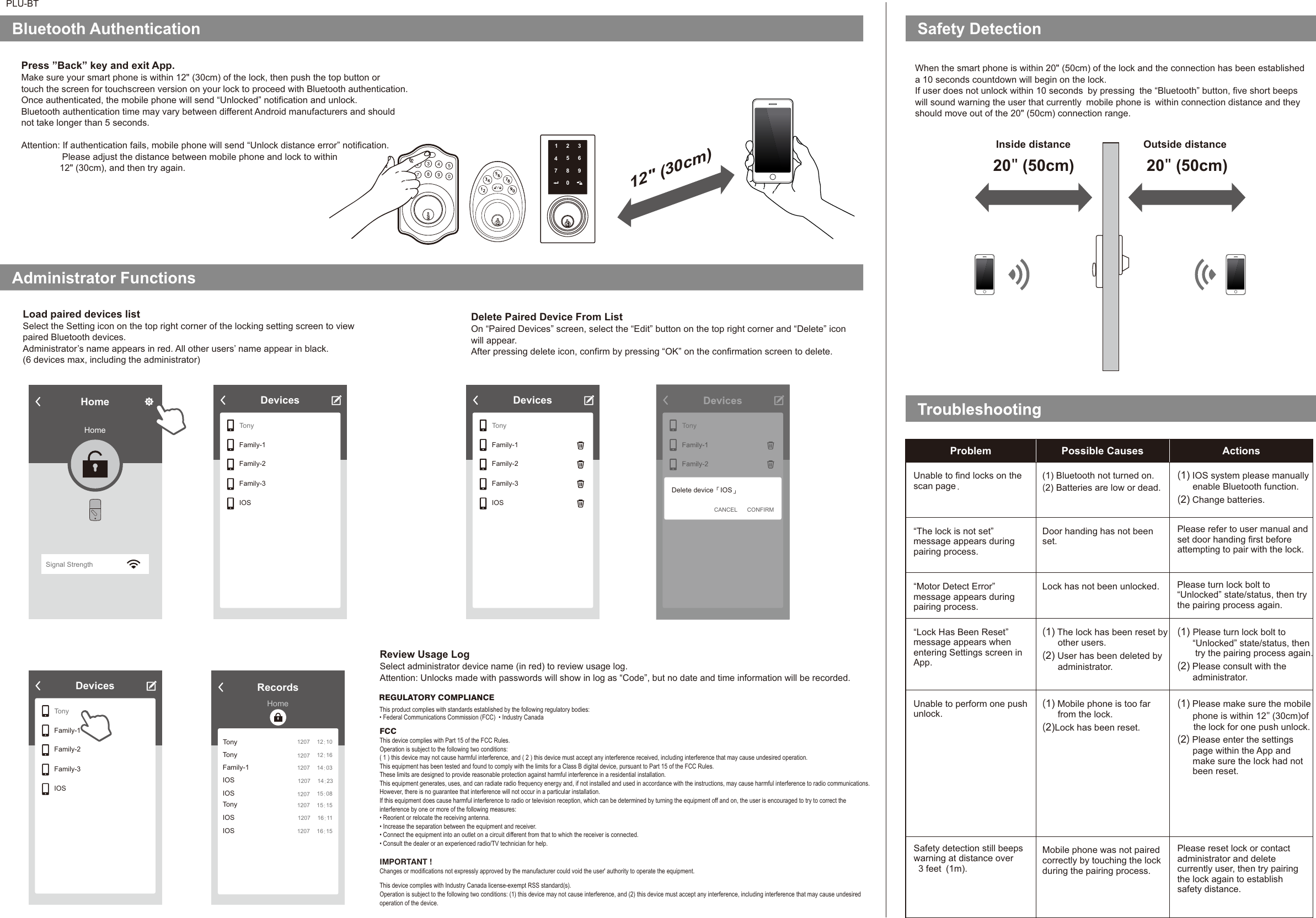 PLU-BTSafety DetectionBluetooth Authentication 12&quot; (30cm)Administrator FunctionsLoad paired devices listSelect the Setting icon on the top right corner of the locking setting screen to viewpaired Bluetooth devices.Administrator’s name appears in red. All other users’ name appear in black. (6 devices max, including the administrator) Review Usage LogSelect administrator device name (in red) to review usage log. Attention: Unlocks made with passwords will show in log as “Code”, but no date and time information will be recorded. DevicesTonyFamily-1Family-2Family-3IOSWhen the smart phone is within 20&quot; (50cm) of the lock and the connection has been establisheda 10 seconds countdown will begin on the lock.If user does not unlock within 10 seconds by pressing the “Bluetooth” button, five short beepswill sound warning the user that currently mobile phone is within connection distance and theyshould move out of the 20&quot; (50cm) connection range. 20&quot; (50cm)Problem Possible Causes ActionsUnable to find locks on thescan page.“The lock is not set” message appears duringpairing process.“Motor Detect Error” message appears duringpairing process.“Lock Has Been Reset” message appears whenentering Settings screen inApp.Unable to perform one pushunlock.(1) Bluetooth not turned on.(2) Batteries are low or dead.Door handing has not beenset. Lock has not been unlocked.(1) The lock has been reset byother users.(2) User has been deleted byadministrator.(1) Mobile phone is too farfrom the lock.(2)Lock has been reset.Mobile phone was not pairedcorrectly by touching the lockduring the pairing process.(1) IOS system please manuallyenable Bluetooth function.(2) Change batteries.(1) Please turn lock bolt to“Unlocked” state/status, thentry the pairing process again.(2) Please consult with theadministrator.(1) Please make sure the mobilephone is within 12&quot; (30cm)ofthe lock for one push unlock.(2)Please enter the settingspage within the App andmake sure the lock had notbeen reset.Press ”Back” key and exit App.Make sure your smart phone is within 12&quot; (30cm) of the lock, then push the top button ortouch the screen for touchscreen version on your lock to proceed with Bluetooth authentication. Once authenticated, the mobile phone will send “Unlocked” notification and unlock. Bluetooth authentication time may vary between different Android manufacturers and shouldnot take longer than 5 seconds. Attention: If authentication fails, mobile phone will send “Unlock distance error” notification.Please adjust the distance between mobile phone and lock to within12&quot; (30cm), and then try again. Delete Paired Device From ListOn “Paired Devices” screen, select the “Edit” button on the top right corner and “Delete” iconwill appear.After pressing delete icon, confirm by pressing “OK” on the confirmation screen to delete.  Inside distance Outside distanceSafety detection still beepswarning at distance over3 feet (1m).Please refer to user manual andset door handing first beforeattempting to pair with the lock.Please turn lock bolt to“Unlocked” state/status, then trythe pairing process again.Please reset lock or contactadministrator and deletecurrently user, then try pairingthe lock again to establishsafety distance. HomeHomeSignal StrengthTonyFamily-1Family-2Family-3IOSDevicesTonyFamily-1Family-2Family-3IOSRecordsHomeTonyTonyFamily-1IOSIOS1207 12:101207 12:161207 14:031207 15:081207 14:23TonyIOSIOS1207 15:151207 16:151207 16:11DevicesTonyFamily-1Family-2Family-3IOSDevicesFamily-3Family-4Delete device IOS「 」CONFIRMCANCELREGULATORY COMPLIANCEThis product complies with standards established by the following regulatory bodies:• Federal Communications Commission (FCC)  • Industry CanadaFCCThis device complies with Part 15 of the FCC Rules.Operation is subject to the following two conditions:( 1 ) this device may not cause harmful interference, and ( 2 ) this device must accept any interference received, including interference that may cause undesired operation.This equipment has been tested and found to comply with the limits for a Class B digital device, pursuant to Part 15 of the FCC Rules.These limits are designed to provide reasonable protection against harmful interference in a residential installation.This equipment generates, uses, and can radiate radio frequency energy and, if not installed and used in accordance with the instructions, may cause harmful interference to radio communications.However, there is no guarantee that interference will not occur in a particular installation.If this equipment does cause harmful interference to radio or television reception, which can be determined by turning the equipment off and on, the user is encouraged to try to correct theinterference by one or more of the following measures:• Reorient or relocate the receiving antenna.• Increase the separation between the equipment and receiver.• Connect the equipment into an outlet on a circuit different from that to which the receiver is connected.• Consult the dealer or an experienced radio/TV technician for help.IMPORTANT ! Changes or modifications not expressly approved by the manufacturer could void the user&apos; authority to operate the equipment.20&quot; (50cm)1234675890This device complies with Industry Canada license-exempt RSS standard(s).Operation is subject to the following two conditions: (1) this device may not cause interference, and (2) this device must accept any interference, including interference that may cause undesiredoperation of the device.