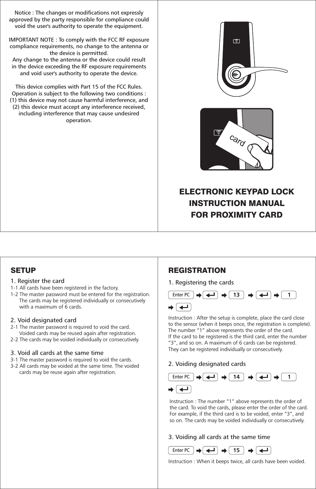 CARDCARDcardInstruction : After the setup is complete, place the card closeto the sensor (when it beeps once, the registration is complete).The number “1” above represents the order of the card.If the card to be registered is the third card, enter the number“3”, and so on. A maximum of 6 cards can be registered.They can be registered individually or consecutively. 13 12. Voiding designated cardsInstruction : The number “1” above represents the order ofthe card. To void the cards, please enter the order of the card. For example, if the third card is to be voided, enter “3”, andso on. The cards may be voided individually or consecutively.            3. Voiding all cards at the same time14 115Instruction : When it beeps twice, all cards have been voided.SETUP1. Register the card1-1 All cards have been registered in the factory.1-2 The master password must be entered for the registration.      The cards may be registered individually or consecutively      with a maximum of 6 cards.2. Void designated card2-1 The master password is required to void the card.      Voided cards may be reused again after registration. 2-2 The cards may be voided individually or consecutively.3. Void all cards at the same time3-1 The master password is required to void the cards.3-2 All cards may be voided at the same time. The voided      cards may be reuse again after registration.ELECTRONIC KEYPAD LOCKINSTRUCTION MANUALFOR PROXIMITY CARDNotice : The changes or modifications not expresslyapproved by the party responsible for compliance couldvoid the user&apos;s authority to operate the equipment. IMPORTANT NOTE : To comply with the FCC RF exposurecompliance requirements, no change to the antenna orthe device is permitted.Any change to the antenna or the device could resultin the device exceeding the RF exposure requirementsand void user&apos;s authority to operate the device.This device complies with Part 15 of the FCC Rules.Operation is subject to the following two conditions : (1) this device may not cause harmful interference, and(2) this device must accept any interference received,including interference that may cause undesiredoperation.REGISTRATION1. Registering the cardsEnter PCEnter PCEnter PC