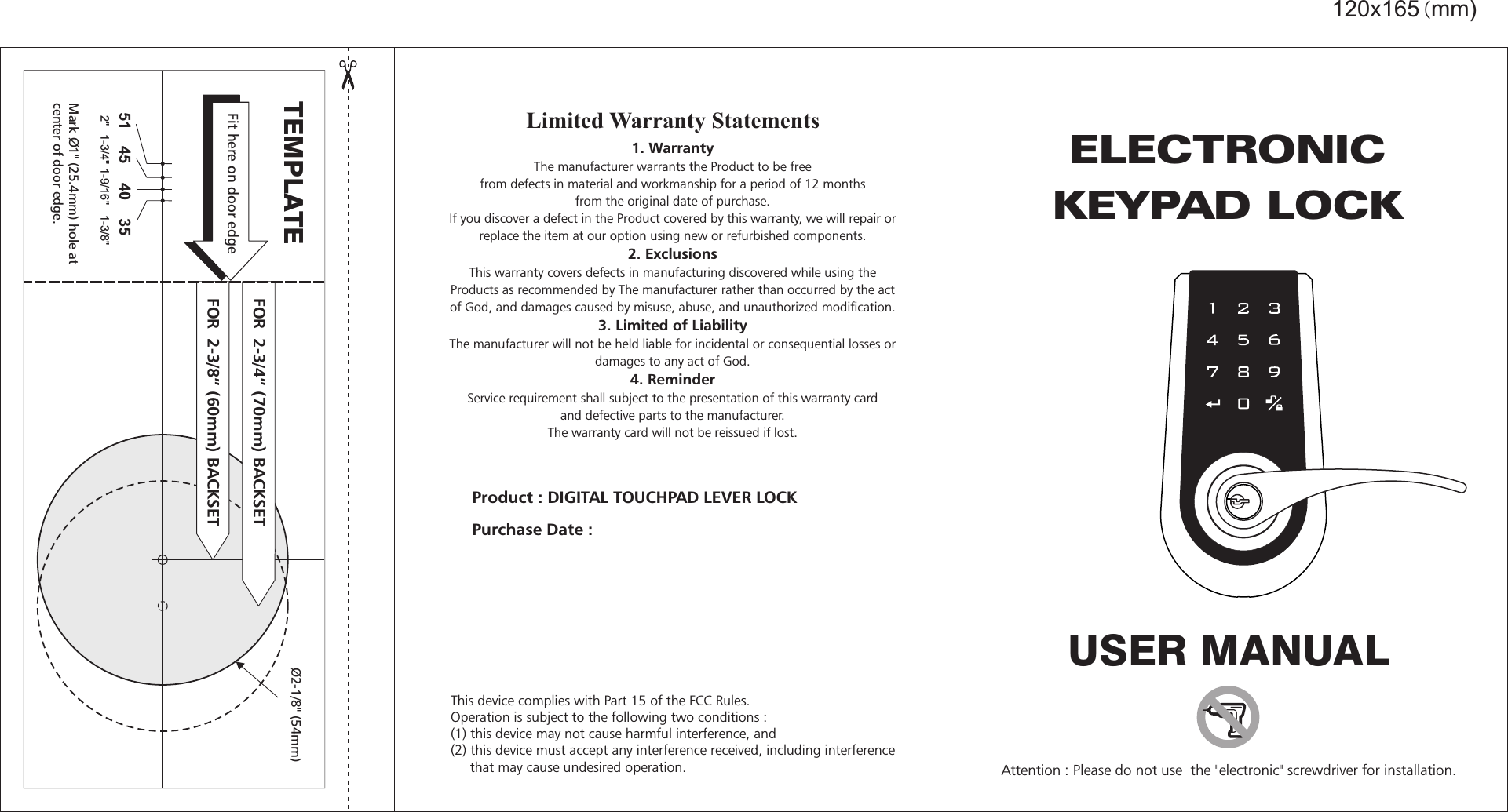 45 40 351-3/4&quot; 1-9/16&quot;  1-3/8&quot; 2&quot; 51120x165(mm)Product : Purchase Date : DIGITAL TOUCHPAD LEVER LOCKLimited Warranty Statements1. WarrantyThe manufacturer warrants the Product to be freefrom defects in material and workmanship for a period of 12 monthsfrom the original date of purchase.If you discover a defect in the Product covered by this warranty, we will repair orreplace the item at our option using new or refurbished components.  2. ExclusionsThis warranty covers defects in manufacturing discovered while using theProducts as recommended by The manufacturer rather than occurred by the actof God, and damages caused by misuse, abuse, and unauthorized modification.   3. Limited of LiabilityThe manufacturer will not be held liable for incidental or consequential losses ordamages to any act of God. 4. ReminderService requirement shall subject to the presentation of this warranty cardand defective parts to the manufacturer.The warranty card will not be reissued if lost.  TEMPLATEMark Ø1&quot; (25.4mm) hole atcenter of door edge.Ø  ( )2-1/8&quot; 54mmFit here on door edgeFOR    ( ) 2-3/4” 70mm BACKSETFOR    ( ) 2-3/8” 60mm BACKSETUSER MANUALAttention : Please do not use  the &quot;electronic&quot; screwdriver for installation.ELECTRONICKEYPAD LOCKThis device complies with Part 15 of the FCC Rules.Operation is subject to the following two conditions : (1) this device may not cause harmful interference, and(2) this device must accept any interference received, including interference     that may cause undesired operation.