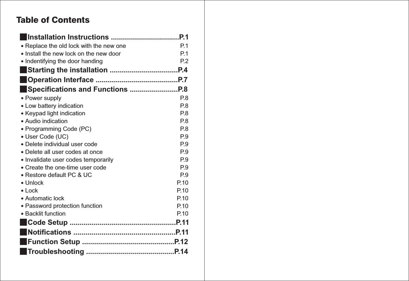 ■˙˙˙■■■˙˙˙˙˙˙˙˙˙˙˙˙˙˙˙˙■■■■Installation Instructions ..................................P.1Replace the old lock with the new one Install the new lock on the new door Starting the installation ..................................P.4Operation Interface .........................................P.7Specifications and Functions ........................P.8Code Setup .....................................................P.11Notifications ...................................................P.11Function Setup ..............................................P.12Troubleshooting ............................................P.14Indentifying the door handing Power supply Low battery indicationKeypad light indication Audio indication Programming Code (PC)User Code (UC)Delete individual user codeDelete all user codes at onceInvalidate user codes temporarilyCreate the one-time user codeRestore default PC &amp; UCUnlockLockAutomatic lockPassword protection functionBacklit functionTable of ContentsP.1P.1P.2P.8P.8P.8P.8P.8P.9P.9P.9P.9P.9P.9P.10P.10P.10P.10P.10