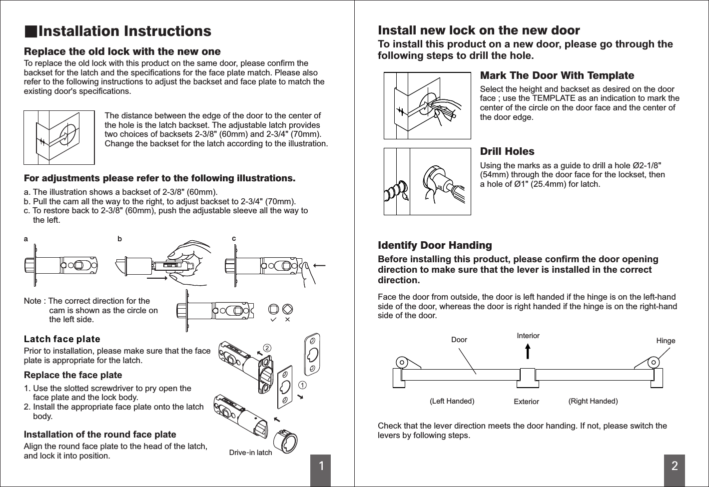 12The distance between the edge of the door to the center ofthe hole is the latch backset. The adjustable latch providestwo choices of backsets 2-3/8&quot; (60mm) and 2-3/4&quot; (70mm).Change the backset for the latch according to the illustration.For adjustments please refer to the following illustrations.Note : The correct direction for the           cam is shown as the circle on           the left side. acbLatch face platePrior to installation, please make sure that the faceplate is appropriate for the latch. Drive-in latchInstallation of the round face plateReplace the old lock with the new oneTo replace the old lock with this product on the same door, please confirm thebackset for the latch and the specifications for the face plate match. Please alsorefer to the following instructions to adjust the backset and face plate to match theexisting door&apos;s specifications.Install new lock on the new doorTo install this product on a new door, please go through thefollowing steps to drill the hole.Check that the lever direction meets the door handing. If not, please switch thelevers by following steps. ■Installation Instructionsa. The illustration shows a backset of   ( ).b. Pull the cam all the way to the right, to adjust backset to 2-3/4&quot; (70mm).c. To restore back to 2-3/8&quot; (60mm), push the adjustable sleeve all the way to    the left.2-3/8&quot; 60mmReplace the face plate1. Use the slotted screwdriver to pry open the    face plate and the lock body.2. Install the appropriate face plate onto the latch    body.Align the round face plate to the head of the latch,and lock it into position.Mark The Door With TemplateSelect the height and backset as desired on the doorface ; use the TEMPLATE as an indication to mark thecenter of the circle on the door face and the center ofthe door edge.Drill HolesUsing the marks as a guide to drill a hole Ø2-1/8&quot;(54mm) through the door face for the lockset, thena hole of Ø1&quot; (25.4mm) for latch.Identify Door HandingFace the door from outside, the door is left handed if the hinge is on the left-handside of the door, whereas the door is right handed if the hinge is on the right-handside of the door.InteriorExteriorDoor Hinge(Left Handed) (Right Handed)Before installing this product, please confirm the door openingdirection to make sure that the lever is installed in the correctdirection. 