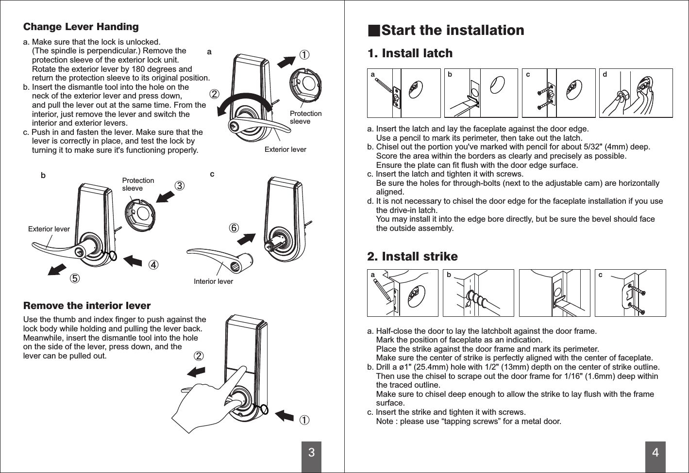 3cab4a b ca b c d■Start the installation1. Install latcha. Insert the latch and lay the faceplate against the door edge.     Use a pencil to mark its perimeter, then take out the latch.b. Chisel out the portion you&apos;ve marked with pencil for about 5/32&quot; (4mm) deep.    Score the area within the borders as clearly and precisely as possible.    Ensure the plate can fit flush with the door edge surface.c. Insert the latch and tighten it with screws.     Be sure the holes for through-bolts (next to the adjustable cam) are horizontally    aligned.d. It is not necessary to chisel the door edge for the faceplate installation if you use    the drive-in latch.    You may install it into the edge bore directly, but be sure the bevel should face    the outside assembly.a. Half-close the door to lay the latchbolt against the door frame.    Mark the position of faceplate as an indication.    Place the strike against the door frame and mark its perimeter.    Make sure the center of strike is perfectly aligned with the center of faceplate.b. Drill a ø1&quot; (25.4mm) hole with 1/2&quot; (13mm) depth on the center of strike outline.    Then use the chisel to scrape out the door frame for 1/16&quot; (1.6mm) deep within    the traced outline.     Make sure to chisel deep enough to allow the strike to lay flush with the frame    surface.c. Insert the strike and tighten it with screws.     Note : please use “tapping screws” for a metal door.2. Install strikeChange Lever Handinga. Make sure that the lock is unlocked.    (The spindle is perpendicular.) Remove the    protection sleeve of the exterior lock unit.    Rotate the exterior lever by 180 degrees and    return the protection sleeve to its original position.b. Insert the dismantle tool into the hole on the    neck of the exterior lever and press down,    and pull the lever out at the same time. From the    interior, just remove the lever and switch the    interior and exterior levers.c. Push in and fasten the lever. Make sure that the     lever is correctly in place, and test the lock by    turning it to make sure it&apos;s functioning properly.ProtectionsleeveProtectionsleeveExterior leverExterior leverInterior leverRemove the interior leverUse the thumb and index finger to push against thelock body while holding and pulling the lever back.Meanwhile, insert the dismantle tool into the holeon the side of the lever, press down, and thelever can be pulled out. 