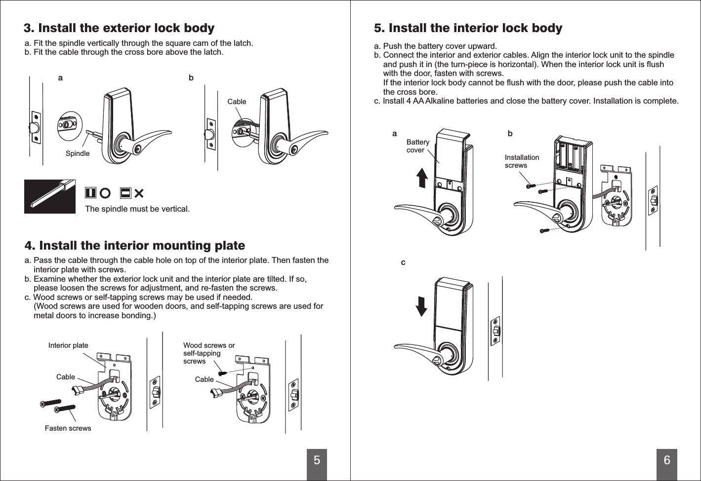 5a b6bca3. Install the exterior lock bodya. Fit the spindle   through the square cam of the latch.b. Fit the cable through the cross bore above the latch.verticallySpindleCableThe spindle must be vertical.4. Install the interior mounting platea. Pass the cable through the cable hole on top of the interior plate. Then fasten the    interior plate with screws.b. Examine whether the exterior lock unit and the interior plate are tilted. If so,    please loosen the screws for adjustment, and re-fasten the screws.c. Wood screws or self-tapping screws may be used if needed.    (Wood screws are used for wooden doors, and self-tapping screws are used for    metal doors to increase bonding.)Interior plateCable CableFasten screwsWood screws orself-tappingscrews5. Install the interior lock bodya. Push the battery cover upward.c. Install 4 AA Alkaline batteries and close the battery cover. Installation is complete.b. Connect the interior and exterior cables. Align the interior lock unit to the spindle    and push it in (the turn-piece is horizontal). When the interior lock unit is flush    with the door, fasten with screws.     If the interior lock body cannot be flush with the door, please push the cable into    the cross bore.InstallationscrewsBatterycover