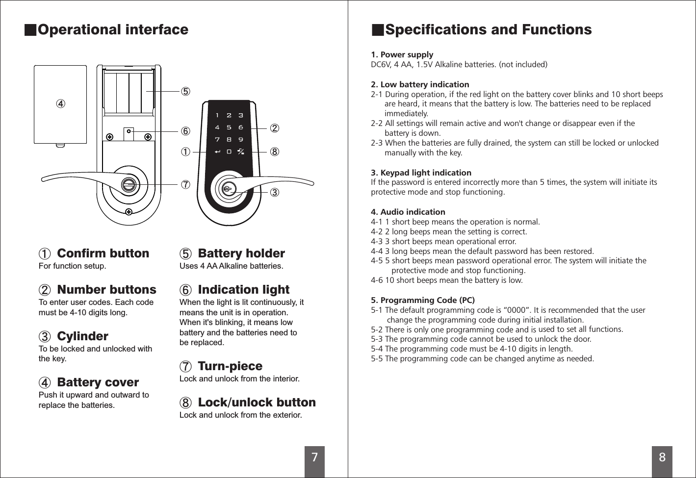 78 Confirm buttonFor function setup. Number buttonsTo enter user codes. Each codemust be 4-10 digits long. To be locked and unlocked withthe key. Battery coverPush it upward and outward toreplace the batteries.CylinderUses 4 AA Alkaline batteries. Indication lightWhen the light is lit continuously, itmeans the unit is in operation.When it&apos;s blinking, it means lowbattery and the batteries need tobe replaced. Lock and unlock from the interior. Lock/unlock button Lock and unlock from the exterior. Battery holderTurn-piece■Specifications and Functions1. Power supplyIf the password is entered incorrectly more than 5 times, the system will initiate itsprotective mode and stop functioning.5. Programming Code (PC)-1 The default programming code is “0000”. It is recommended that the user       change the programming code during initial installation.5-2 There is only one programming code and is 5-3 The programming code cannot be used to unlock the door.5-4 The programming code 5-5 The programming code can be changed anytime as needed.   DC6V, 4 AA, 1.5V Alkaline batteries. (not included)2. Low battery indication2-1 During operation, if the red light on the battery cover blinks and 10 short beeps      are heard, it means that the battery is low. The batteries need to be replaced      immediately. 2-2 All settings will remain active and won&apos;t change or disappear even if the      battery is down.2-3 When the batteries are fully drained, the system can still be locked or unlocked      manually with the key.3. Keypad light indication4. Audio indication4-1 1 short beep means the operation is normal.4-2 2 long beeps mean the setting is correct.4-3 3 short beeps mean operational error.4-4 3 long beeps mean the default password has been restored.4-5 5 short beeps mean password operational error. The system will initiate the         protective mode and stop functioning.4-6 10 short beeps mean the battery is low.5used to set all functions.must be 4-10 digits in length.■Operational interface