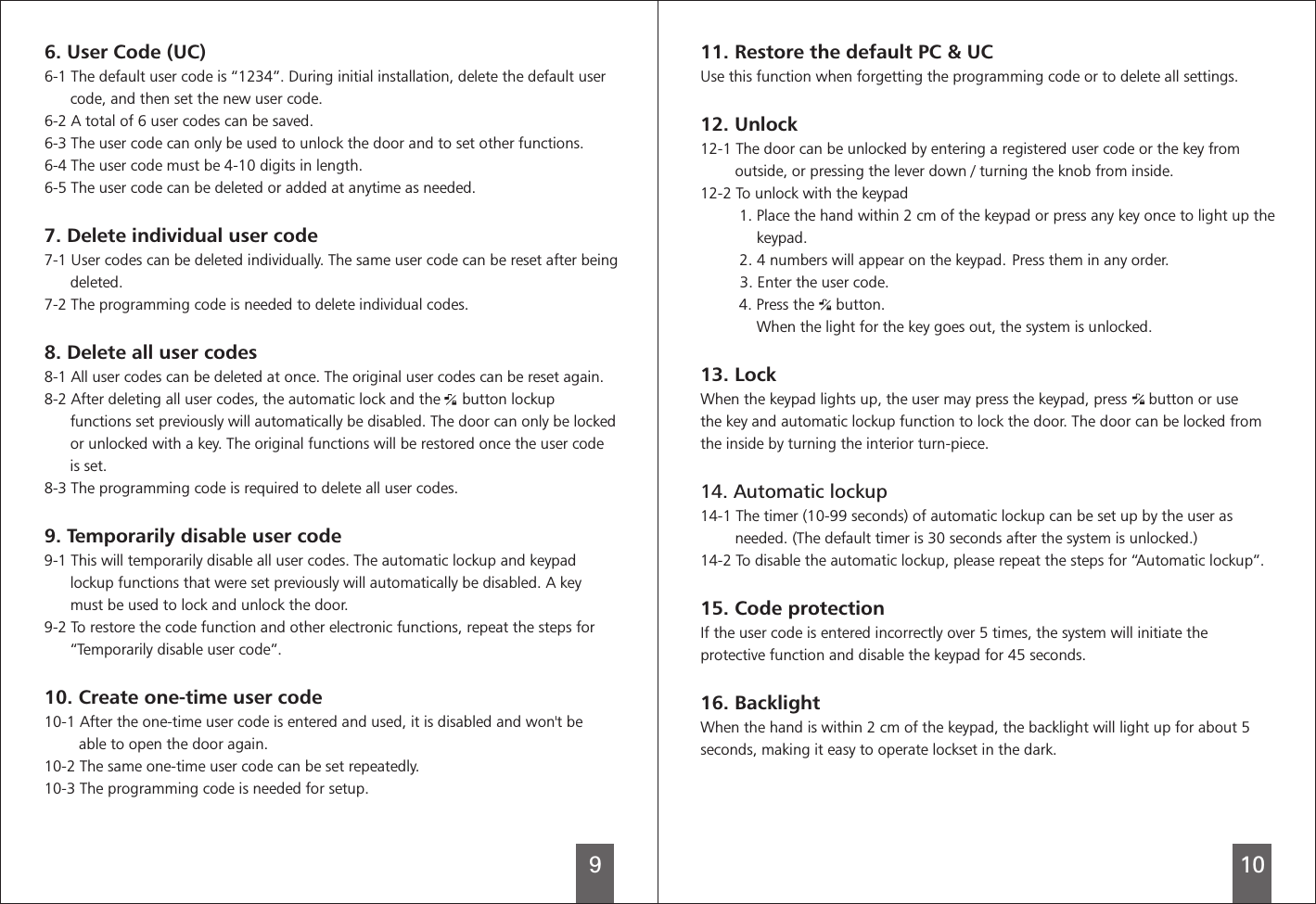 9106. User Code (UC)6-1 The default user code is “1234”. During initial installation, delete the default user      code, and then set the new user code.6-2 A total of 6 user codes can be saved.6-3 The user code can only be used to unlock the door and 6-4 The user code 6-5 The user code can be deleted or added at anytime as needed.7-1   The same user code can be reset after being      deleted.7-2 The programming code is needed to delete 8. Delete all user codes8-1   The original user codes can be reset again.8-2 After deleting all user codes, the automatic lock and the     button lockup      functions set previously will automatically be disabled. The user code      8-3 The programming code is required to delete 9. Temporarily  user code9-1 This will temporarily disable all user codes. The automatic lockup and keypad      lockup functions that were set previously will automatically be disabled. A key      must be used to lock and unlock the door.9-2 To restore the code function and other electronic functions, repeat the steps for      “Temporarily   user code”.10.   one-time user code10-1 After the one-time user code is entered and used, it is   and won&apos;t be        able to open the door again.10-2 The same one-time user code can be set repeatedly.10-3 The programming code is needed to set other functions.must be 4-10 digits in length.User codes can be deleted individually.individual codes.All user codes can be deleted at once.door can only be locked      or unlocked with a key. The original functions will be restored once the is set.all user codes.disable disableCreatedisabledfor setup.7. Delete individual user code11. Restore the default PC &amp; UCto delete12. Unlocka registered12-2 To unlock with the keypad1. Place the hand within 2 cm of the keypad or press any key once to light up the             keypad.          2. 4 numbers will appear on the keypad. Press them in any order.          3. Enter the user code.  13. LockThe door can be locked fromthe inside14. Automatic lockup14-1 The timer (10-99 seconds) of automatic lockup can be set up by the user as        needed. (The default timer is 30 seconds after the system is unlocked.)14-2 To disable the automatic lockup, please repeat the steps for “Automatic lockup”.15. Code protectionIf the user code is entered incorrectly over 5 times, the system will initiate theprotective function and disable the keypad for 45 seconds.16. BacklightWhen the hand is within 2 cm of the keypad, the backlight will light up for about 5seconds, making it easy to operate lockset in the dark.          Use this function when forgetting the programming code or   all settings.12-1 The door can be unlocked by entering   user code or the key from        outside, or pressing the lever down / turning the knob from inside.        4. Press the     button.             When the light for the key goes out, the system is unlocked.When the keypad lights up, the user may press the keypad, press     button or usethe key and automatic lockup function to lock the door.  by turning the interior turn-piece. 