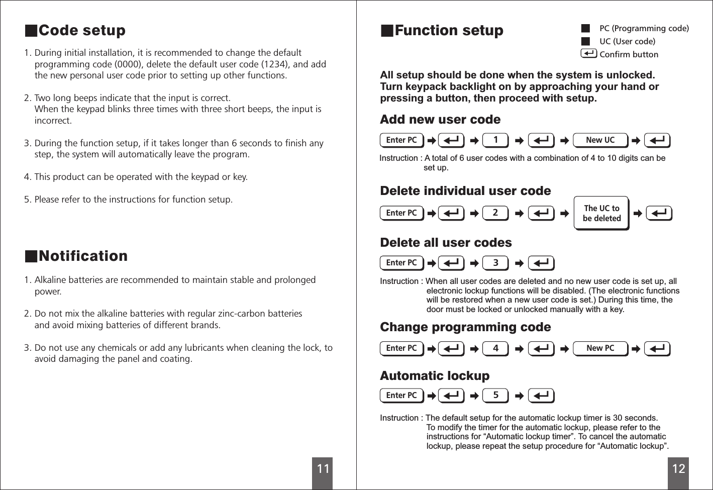 1112■Code setupAll setup should be done when the system is unlocked.Turn keypack backlight on by approaching your hand orpressing a button, then proceed with setup.1. During initial installation, it is recommended to change the default    programming code (0000), delete the default user code (1234), and add    the new personal user code prior to setting up other functions.  2. Two long beeps indicate that the input is correct.    When the keypad blinks three times with three short beeps, the input is    incorrect. 3. During the function setup, if it takes longer than 6 seconds to finish any    step, the system will automatically leave the program. 4. This product can be operated with the keypad or key.5. Please refer to the instructions for function setup. ■Notification1. Alkaline batteries are recommended to maintain stable and prolonged    power.2. Do not mix the alkaline batteries with regular zinc-carbon batteries    and avoid mixing batteries of different brands.3. Do not use any chemicals or add any lubricants when cleaning the lock, to    avoid damaging the panel and coating. ■Function setupAdd new user codeInstruction : A total of 6 user codes with a combination of 4 to 10 digits can be                   set up. Delete individual user codeThe UC tobe deletedDelete all user codesInstruction : When all user codes are deleted and no new user code is set up, all                    electronic lockup functions will be disabled. (The electronic functions                    will be restored when a new user code is set.) During this time, the                    door must be locked or unlocked manually with a key.Change programming codeAutomatic lockupInstruction : The default setup for the automatic lockup timer is 30 seconds.                    To modify the timer for the automatic lockup, please refer to the                    instructions for “Automatic lockup timer”. To cancel the automatic                    lockup, please repeat the setup procedure for “Automatic lockup”.Enter PC New UC12345■  ■      PC (Programming code)UC (User code)Confirm buttonEnter PCEnter PCEnter PCEnter PCNew PC