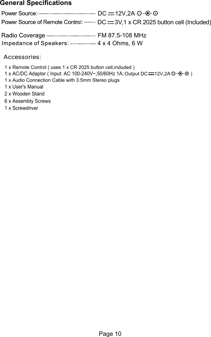 Page 101 x Remote Control ( uses 1 x CR 2025 button cell,induded )A               )2,V21     CD tuptuO1 x Audio Connection Cable with 3.5mm Stereo plugs1 x User's Manual 2 x Wooden Stand6 x Assembly Screws 1 x Screwdriver1 x AC/DC Adaptor ( Input: AC 100-240V~,50/60Hz 1A;Accessories:FM 87.5-108 MHzDC     12V,2A4 x 4 Ohms, 6 WDC     3V,1 x CR 2025 button cell (Included)General Specifications