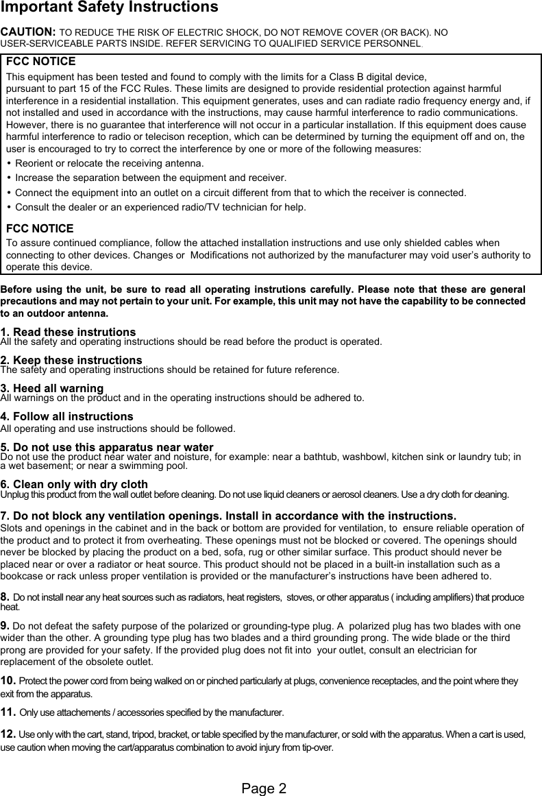 Page 2Important Safety InstructionsFCC NOTICEThis equipment has been tested and found to comply with the limits for a Class B digital device, pursuant to part 15 of the FCC Rules. These limits are designed to provide residential protection against harmful interference in a residential installation. This equipment generates, uses and can radiate radio frequency energy and, if not installed and used in accordance with the instructions, may cause harmful interference to radio communications.However, there is no guarantee that interference will not occur in a particular installation. If this equipment does cause harmful interference to radio or telecison reception, which can be determined by turning the equipment off and on, the user is encouraged to try to correct the interference by one or more of the following measures:&bull; Reorient or relocate the receiving antenna.&bull; Increase the separation between the equipment and receiver.&bull;Connect the equipment into an outlet on a circuit different from that to which the receiver is connected.&bull; Consult the dealer or an experienced radio/TV technician for help.CAUTION: TO REDUCE THE RISK OF ELECTRIC SHOCK, DO NOT REMOVE COVER (OR BACK). NO USER-SERVICEABLE PARTS INSIDE. REFER SERVICING TO QUALIFIED SERVICE PERSONNELFCC NOTICETo assure continued compliance, follow the attached installation instructions and use only shielded cables when connecting to other devices. Changes or  Modifications not authorized by the manufacturer may void user&rsquo;s authority tooperate this device.1. Read these instrutionsAll the safety and operating instructions should be read before the product is operated.2. Keep these instructionsThe safety and operating instructions should be retained for future reference.3. Heed all warningAll warnings on the product and in the operating instructions should be adhered to.4. Follow all instructionsAll operating and use instructions should be followed.5. Do not use this apparatus near waterDo not use the product near water and noisture, for example: near a bathtub, washbowl, kitchen sink or laundry tub; in a wet basement; or near a swimming pool.6. Clean only with dry clothUnplug this product from the wall outlet before cleaning. Do not use liquid cleaners or aerosol cleaners. Use a dry cloth for cleaning.7. Do not block any ventilation openings. Install in accordance with the instructions.Slots and openings in the cabinet and in the back or bottom are provided for ventilation, to  ensure reliable operation of the product and to protect it from overheating. These openings must not be blocked or covered. The openings should never be blocked by placing the product on a bed, sofa, rug or other similar surface. This product should never be placed near or over a radiator or heat source. This product should not be placed in a built-in installation such as a bookcase or rack unless proper ventilation is provided or the manufacturer&rsquo;s instructions have been adhered to.8. Do not install near any heat sources such as radiators, heat registers,  stoves, or other apparatus ( including amplifiers) that produce heat.9. Do not defeat the safety purpose of the polarized or grounding-type plug. A  polarized plug has two blades with one wider than the other. A grounding type plug has two blades and a third grounding prong. The wide blade or the third prong are provided for your safety. If the provided plug does not fit into  your outlet, consult an electrician for replacement of the obsolete outlet.10. Protect the power cord from being walked on or pinched particularly at plugs, convenience receptacles, and the point where they exit from the apparatus.  11. Only use attachements / accessories specified by the manufacturer.12. Use only with the cart, stand, tripod, bracket, or table specified by the manufacturer, or sold with the apparatus. When a cart is used, use caution when moving the cart/apparatus combination to avoid injury from tip-over.Before  using  the  unit,  be  sure  to  read  all  operating  instrutions  carefully.  Please  note  that  these  are  general precautions and may not pertain to your unit. For example, this unit may not have the capability to be connected to an outdoor antenna.