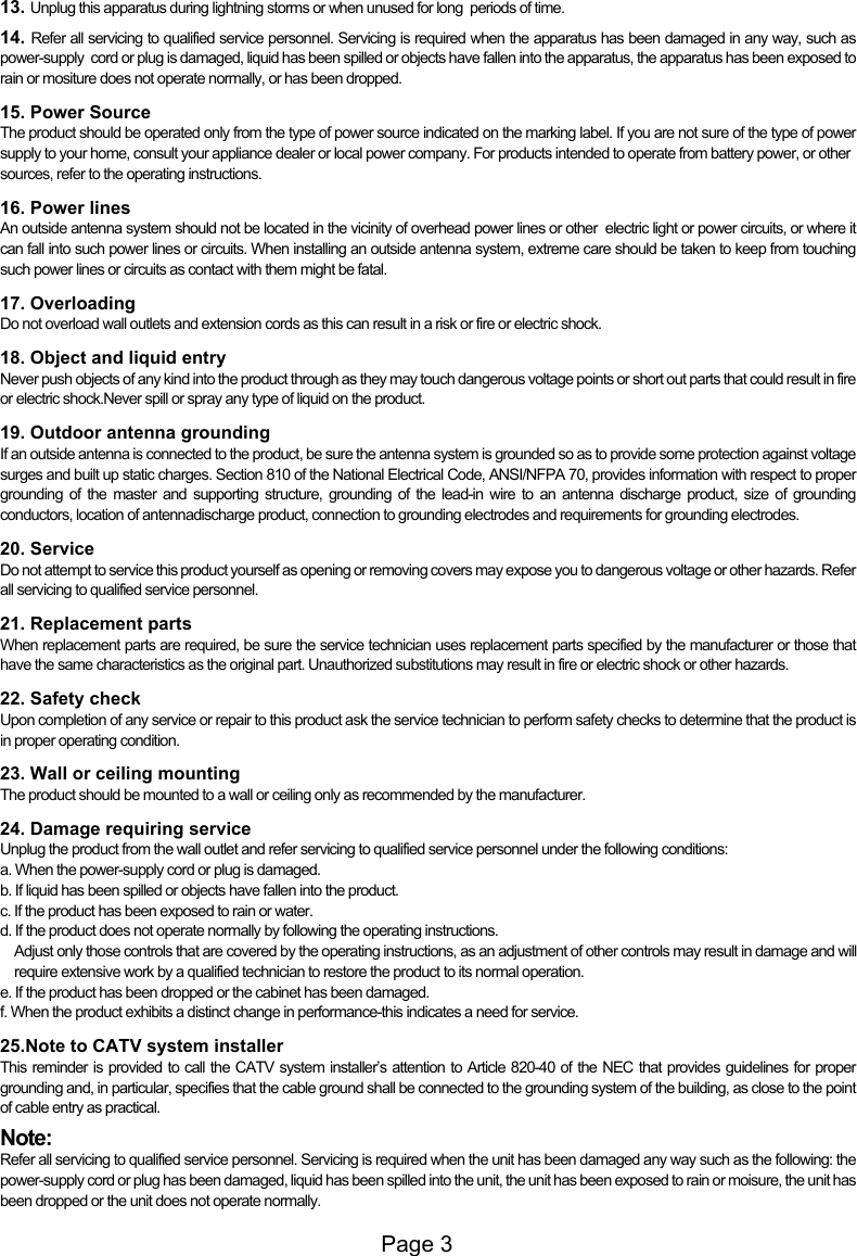 Page 313. Unplug this apparatus during lightning storms or when unused for long  periods of time.14. Refer all servicing to qualified service personnel. Servicing is required when the apparatus has been damaged in any way, such as power-supply  cord or plug is damaged, liquid has been spilled or objects have fallen into the apparatus, the apparatus has been exposed to rain or mositure does not operate normally, or has been dropped.15. Power SourceThe product should be operated only from the type of power source indicated on the marking label. If you are not sure of the type of power supply to your home, consult your appliance dealer or local power company. For products intended to operate from battery power, or other sources, refer to the operating instructions.16. Power linesAn outside antenna system should not be located in the vicinity of overhead power lines or other  electric light or power circuits, or where it can fall into such power lines or circuits. When installing an outside antenna system, extreme care should be taken to keep from touching such power lines or circuits as contact with them might be fatal.17. OverloadingDo not overload wall outlets and extension cords as this can result in a risk or fire or electric shock.18. Object and liquid entryNever push objects of any kind into the product through as they may touch dangerous voltage points or short out parts that could result in fire or electric shock.Never spill or spray any type of liquid on the product.19. Outdoor antenna groundingIf an outside antenna is connected to the product, be sure the antenna system is grounded so as to provide some protection against voltage surges and built up static charges. Section 810 of the National Electrical Code, ANSI/NFPA 70, provides information with respect to proper grounding of the master and supporting structure, grounding of the lead-in wire to an antenna discharge product, size of grounding conductors, location of antennadischarge product, connection to grounding electrodes and requirements for grounding electrodes.20. ServiceDo not attempt to service this product yourself as opening or removing covers may expose you to dangerous voltage or other hazards. Refer all servicing to qualified service personnel.  21. Replacement partsWhen replacement parts are required, be sure the service technician uses replacement parts specified by the manufacturer or those that have the same characteristics as the original part. Unauthorized substitutions may result in fire or electric shock or other hazards.22. Safety checkUpon completion of any service or repair to this product ask the service technician to perform safety checks to determine that the product is in proper operating condition.23. Wall or ceiling mountingThe product should be mounted to a wall or ceiling only as recommended by the manufacturer.24. Damage requiring serviceUnplug the product from the wall outlet and refer servicing to qualified service personnel under the following conditions:a. When the power-supply cord or plug is damaged.b. If liquid has been spilled or objects have fallen into the product.c. If the product has been exposed to rain or water.d. If the product does not operate normally by following the operating instructions.     Adjust only those controls that are covered by the operating instructions, as an adjustment of other controls may result in damage and will      require extensive work by a qualified technician to restore the product to its normal operation.e. If the product has been dropped or the cabinet has been damaged.f. When the product exhibits a distinct change in performance-this indicates a need for service.25.Note to CATV system installerThis reminder is provided to call the CATV system installer&rsquo;s attention to Article 820-40 of the NEC that provides guidelines for proper grounding and, in particular, specifies that the cable ground shall be connected to the grounding system of the building, as close to the point of cable entry as practical.Note:Refer all servicing to qualified service personnel. Servicing is required when the unit has been damaged any way such as the following: the power-supply cord or plug has been damaged, liquid has been spilled into the unit, the unit has been exposed to rain or moisure, the unit has been dropped or the unit does not operate normally.