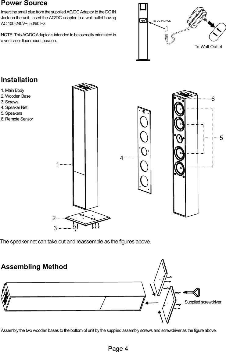 Assembly the two wooden bases to the bottom of unit by the supplied assembly screws and screwdriver as the figure above.Supplied screwdriverPage 4324156TO DC IN JACKTo Wall OutletPower SourceThe speaker net can take out and reassemble as the figures above.Insert the small plug from the supplied AC/DC Adaptor to the DC IN Jack on the unit. Insert the AC/DC adaptor to a wall outlet having AC 100-240V~, 50/60 Hz.NOTE: This AC/DC Adaptor is intended to be correctly orientated in a vertical or floor mount position.Installation1. Main Body2. Wooden Base3. Screws4. Speaker Net5. Speakers6. Remote SensorAssembling Method