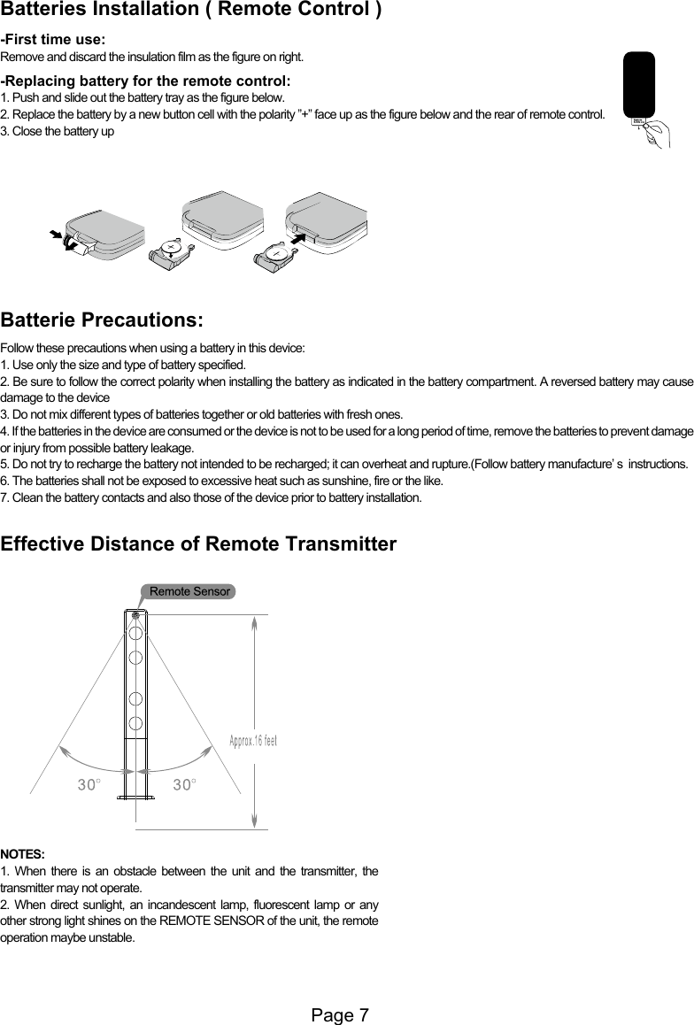 Page 7Batteries Installation ( Remote Control )-First time use:Remove and discard the insulation film as the figure on right.-Replacing battery for the remote control:1. Push and slide out the battery tray as the figure below.2. Replace the battery by a new button cell with the polarity &rdquo;+&rdquo; face up as the figure below and the rear of remote control.3. Close the battery upBatterie Precautions:Follow these precautions when using a battery in this device:1. Use only the size and type of battery specified.2. Be sure to follow the correct polarity when installing the battery as indicated in the battery compartment. A reversed battery may cause damage to the device3. Do not mix different types of batteries together or old batteries with fresh ones.4. If the batteries in the device are consumed or the device is not to be used for a long period of time, remove the batteries to prevent damage or injury from possible battery leakage.5. Do not try to recharge the battery not intended to be recharged; it can overheat and rupture.(Follow battery manufacture&rsquo; s  instructions.6. The batteries shall not be exposed to excessive heat such as sunshine, fire or the like.7. Clean the battery contacts and also those of the device prior to battery installation.Effective Distance of Remote TransmitterNOTES:1. When there is an obstacle between the unit and the transmitter, the transmitter may not operate.2. When direct sunlight, an incandescent lamp, fluorescent lamp or any other strong light shines on the REMOTE SENSOR of the unit, the remote operation maybe unstable.