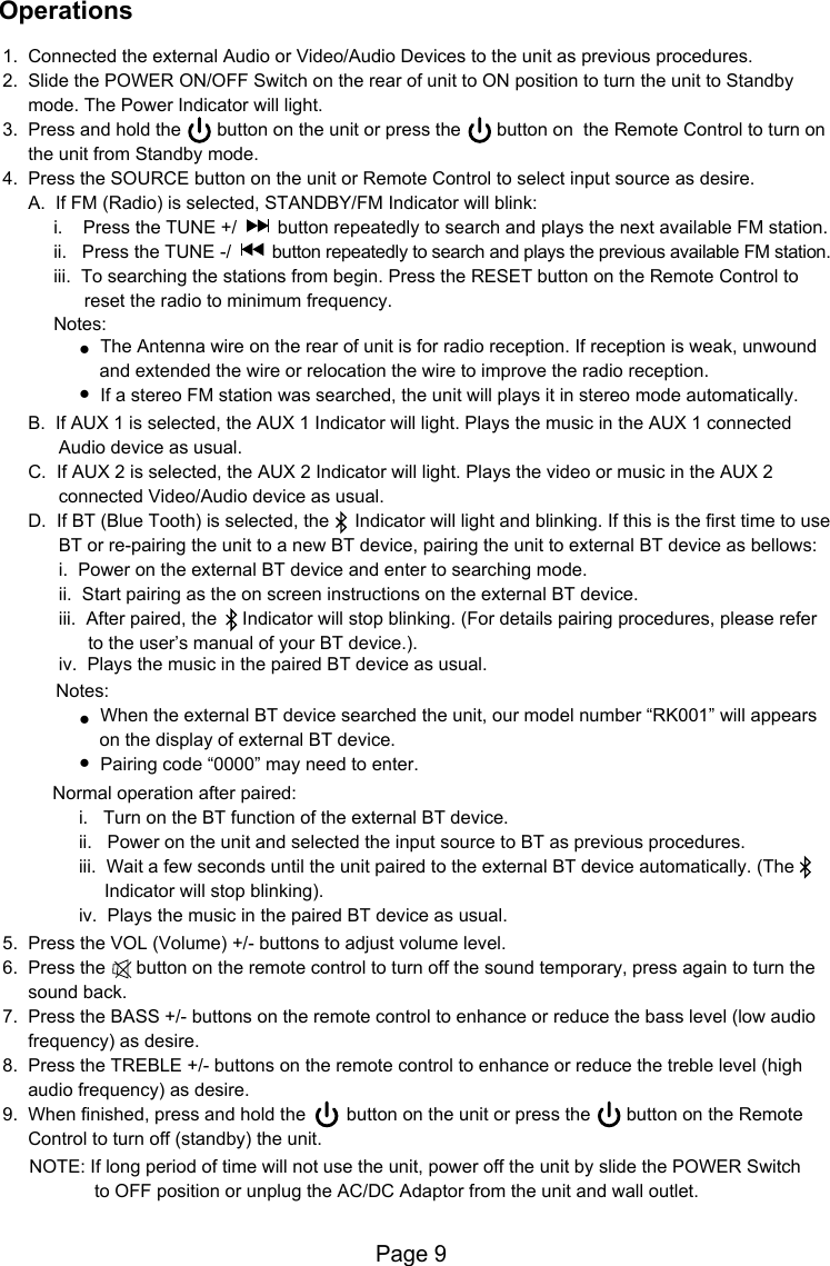 Page 91.  Connected the external Audio or Video/Audio Devices to the unit as previous procedures.2.  Slide the POWER ON/OFF Switch on the rear of unit to ON position to turn the unit to Standby      mode. The Power Indicator will light.3.  Press and hold the       button on the unit or press the       button on  the Remote Control to turn on       the unit from Standby mode.4.  Press the SOURCE button on the unit or Remote Control to select input source as desire.     A.  If FM (Radio) is selected, STANDBY/FM Indicator will blink:          i.    Press the TUNE +/        button repeatedly to search and plays the next available FM station.          ii.   Press the TUNE -/        button repeatedly to search and plays the previous available FM station.          iii.  To searching the stations from begin. Press the RESET button on the Remote Control to                 reset the radio to minimum frequency.          Notes:●  The Antenna wire on the rear of unit is for radio reception. If reception is weak, unwound                    and extended the wire or relocation the wire to improve the radio reception.               ●  If a stereo FM station was searched, the unit will plays it in stereo mode automatically.     B.  If AUX 1 is selected, the AUX 1 Indicator will light. Plays the music in the AUX 1 connected            Audio device as usual.     C.  If AUX 2 is selected, the AUX 2 Indicator will light. Plays the video or music in the AUX 2            connected Video/Audio device as usual.     D.  If BT (Blue Tooth) is selected, the     Indicator will light and blinking. If this is the first time to use            BT or re-pairing the unit to a new BT device, pairing the unit to external BT device as bellows:           i.  Power on the external BT device and enter to searching mode.            ii.  Start pairing as the on screen instructions on the external BT device.            iii.  After paired, the     Indicator will stop blinking. (For details pairing procedures, please refer                 to the user&rsquo;s manual of your BT device.).      Notes:               ●  When the external BT device searched the unit, our model number &ldquo;RK001&rdquo; will appears                     on the display of external BT device.               ●  Pairing code &ldquo;0000&rdquo; may need to enter.      Normal operation after paired:           i.   Turn on the BT function of the external BT device.           ii.   Power on the unit and selected the input source to BT as previous procedures.           iii.  Wait a few seconds until the unit paired to the external BT device automatically. (The                  Indicator will stop blinking).           iv.  Plays the music in the paired BT device as usual.5.  Press the VOL (Volume) +/- buttons to adjust volume level.6.  Press the      button on the remote control to turn off the sound temporary, press again to turn the      sound back.7.  Press the BASS +/- buttons on the remote control to enhance or reduce the bass level (low audio      frequency) as desire.8.  Press the TREBLE +/- buttons on the remote control to enhance or reduce the treble level (high      audio frequency) as desire.9.  When finished, press and hold the        button on the unit or press the       button on the Remote      Control to turn off (standby) the unit.      NOTE: If long period of time will not use the unit, power off the unit by slide the POWER Switch                   to OFF position or unplug the AC/DC Adaptor from the unit and wall outlet. iv.  Plays the music in the paired BT device as usual.Operations