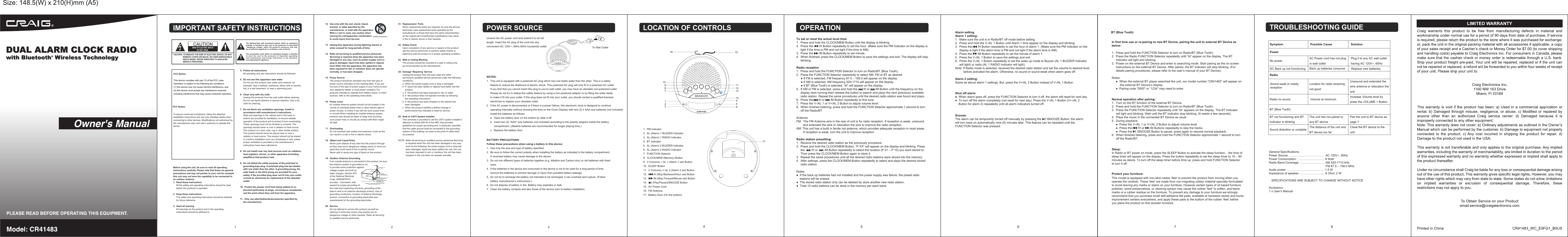 Snooze:The alarm can be temporarily turned off manually by pressing the      /SNOOZE Button; the alarm will turn back on automatically nine (9) minutes later. This feature can be repeated until the FUNCTION Selector was pressed.1.  PM Indicator2.  AL (Alarm) 1 BUZZER Indicator 3.  AL (Alarm) 1 RADIO Indicator4.  BT Indicator5.  AL (Alarm) 2 BUZZER Indicator 6.  AL (Alarm) 2 RADIO Indicator7.  FUNCTION Selector8.  CLOCK/MEM (Memory) Button9.  V (Volume) -/ AL 1 (Alarm 1 set) Button10.  SLEEP Button11.  V (Volume) +/ AL 2 (Alarm 2 set) Button12.         /H (Skip Backward/Hour set) Button13.         /M (Skip Forward/Minute set) Button14.        (Play/Pause)/SNOOZE Button15.  AC Power Cord16.  FM Antenna17.  Battery Door (On the bottom)  Alarm settingAlarm 1 setting:1.  Make sure the unit is in Radio/BT off mode before setting.2.  Press and hold the V-/AL 1 Button until Alarm 1 time appear on the display and blinking.3.  Press the       /H Button repeatedly to set the hour of alarm 1. (Make sure the PM Indicator on the      display is light if the alarm time is PM and not light if the alarm time is AM).4.  Press the       /M Button repeatedly to set the minute of alarm 1.5.  Press the V-/AL 1 Button to save the settings and exit. 6.  Press the V-/AL 1 Button repeatedly to set the wake up mode to Buzzer (AL 1 BUZZER Indicator      will light) or radio (AL 1 RADIO Indicator will light).Note: If Radio mode is selected, received the desired radio station and set the volume to desired level           before activated the alarm. Otherwise, no sound or sound weak when alarm goes off. Alarm 2 setting:Same as above alarm 1 settings. But, press the V+/AL 2 Button instead of V-/AL 1 Button. Shut off alarm:●  When alarm goes off, press the FUNCTION Selector to turn it off, the alarm will reset for next day.●  To turn off the alarm completely (not reset for next day). Press the V-/AL 1 Button (V+-/AL 2     Button for alarm 2) repeatedly until all alarm indicators turned off. In first time use or re-pairing to new BT Device, pairing the unit to external BT Device as below:1.  Press and hold the FUNCTION Selector to turn on Radio/BT (Blue Tooth). 2.  Press the Radio FUNCTION Selector repeatedly until &ldquo;bt&rdquo; appear on the display. The BT      Indicator will light and blinking.3.  Power on the external BT Device and enter to searching mode. Start pairing as the on screen      instructions on the external BT Device. After paired, the BT Indicator will stop blinking. (For      details pairing procedures, please refer to the user&rsquo;s manual of your BT Device). Notes:     ●  When the external BT player searched the unit, our model number &ldquo;CR41483&rdquo; will appear on           the external BT Device&rsquo;s display.     ●  Pairing code &ldquo;0000&rdquo; or &ldquo;1234&rdquo; may need to enter. Normal operation after pairing: 1.  Turn on the BT function of the external BT Device. 2.  Press and hold the FUNCTION Selector to turn on Radio/BT (Blue Tooth). 3.  Press the FUNCTION Selector repeatedly until &ldquo;bt&rdquo; appears on the display. The BT Indicator      will light and blinking. Wait until the BT Indicator stop blinking. (It needs a few seconds). 4.  Plays the music in the connected BT Device as usual.5.  During playback:     ●  Press the V-/AL 1 or V+/AL 2 Button to adjust volume level.     ●  Press the       /H or       /M Buttons repeatedly to skip the tracks.      ●  Press the      /SNOOZE Button to pause, press again to resume normal playback.6.  When finished listening, press and hold the FUNCTION Selector approximate 1 second to turn      off the Radio/BT.Sleep: In Radio or BT power on mode, press the SLEEP Button to activate the sleep function,   the time of sleep timer will appear on the display. Press the button repeatedly to set the sleep timer to 10 &ndash; 90 minutes as desire. To turn off the sleep timer before time up, press and hold FUNCTION Selector to turn it off.This model is equipped with non-skid rubber &lsquo;feet&rsquo; to prevent the product from moving when you operate the controls. These &lsquo;feet&rsquo; are made from non-migrating rubber material specially formulated to avoid leaving any marks or stains on your furniture. However certain types of oil based furniture polishes, wood preservatives, or cleaning sprays may cause the rubber &lsquo;feet&rsquo; to soften, and leave marks or a rubber residue on the furniture. To prevent any damage to your furniture we strongly recommend that you purchase small self-adhesive felt pads, available at hardware stores and home improvement centers everywhere, and apply these pads to the bottom of the rubber &lsquo;feet&rsquo; before you place the product on fine wooden furniture.To set or reset the actual local time:1.  Press and hold the CLOCK/MEM Button until the display is blinking.2.  Press the       /H Button repeatedly to set the hour. (Make sure the PM Indicator on the display is      light if the time is PM and not light if the time is AM).3.  Press the       /M Button repeatedly to set minute. 4.  When finished, press the CLOCK/MEM Button to save the settings and exit. The display will stop      blinking.Radio reception1.  Press and hold the FUNCTION Selector to turn on Radio/BT (Blue Tooth). 2.  Press the FUNCTION Selector repeatedly to select AM; FM or BT as desired.　　　● If FM is selected, FM frequency 87.5 &ndash; 108.0 will appear on the display.　　　● If AM is selected, AM frequency 520-1710 will appear on the display.　　　● If BT (Blue Tooth) is selected, &ldquo;bt&rdquo; will appear on the display.5.  If AM or FM is selected, press and hold the       /H or       /M Button until the frequency on the      display start running then release the button to search and plays the next (previous) available      radio station. Repeat the same procedures until the desired radio station was found and plays.6.  Press the      /H or       /M Button repeatedly to fine tune.7.  Press the V-/AL 1 or V+/AL 2 Button to adjust volume level.8.  When finished listening, press and hold the FUNCTION Selector approximate 1 second to turn      off the Radio/BT.Antenna:FM:  The FM Antenna wire in the rear of unit is for radio reception. If reception is weak, unwound         and extended the wire or relocation the wire to improve the radio reception.AM: This unit has a build in ferrite rod antenna, which provides adequate reception in most areas.         If reception is weak, turn the unit to improve reception.Radio station presetting:1.  Receive the desired radio station as the previously procedure. 2.  Press and hold the CLOCK/MEM Button, "P XX" will appear on the display and blinking. Press      the        /H or        /M Button repeatedly to select the location (P 01 &ndash; P 10) you want stored to.      Then press the CLOCK/MEM Button again to store it.3.  Repeat the same procedures until all the desired radio stations were stored into the memory.4.  After settings, press the CLOCK/MEM Button repeatedly to select and plays the desired stored      radio station.Notes:●  If the back up batteries had not installed and the power supply was failure, the preset radio     stations will be erased. ●  The stored radio station only can be deleted by store another new radio station.●  Total 10 radio stations can be store in the memory per each band.12 To Wall Outlet45 6 7 8POWER SOURCE10911151213414561632871FCC Notice:.FCC Notice:To assure continued compliance, follow the attached installation instructions and use only shielded cables when connecting to other devices. Modifications not authorized by the manufacturer may void user&rsquo;s authority to operate this device.4.  Follow all instructions     All operating and use instructions should be followed.5.  Do not use this apparatus near water     Do not use this product near water and moisture, for      example: near a bathtub, washbowl, kithen sink or laundry      tub; in a wet basement; or near a swimming pool.6.  Clean only with dry cloth     Unplug this products from the wall outlet before cleaning.     Do not use liquid cleaners or aerosol cleaners. Use a dry      cloth for cleaning.7.  Do not block any ventilation openings. Install in      accordance with manufacturer&rsquo;s instructions.     Slots and openings in the cabinet and in the back or      bottom are provided for bentilation, to ensure reliable      operation of the product and to protect it from overheating.     These openings must not be blocked or covered. The      openings should never or over a radiator or heat source.     This product on a bed, sofa, rug or other similar surface.     This product should never be placed near or over a      radiator or heat source. This product should not be placed      in a built-in installation such as a bookcase or rack unless      proper ventilation is provided or the manufacturer&rsquo;s      instructions have been adhered to.8.  Do not install near any heat sources such as radiators,     heat registers, stoves, or other apparatus (including      amplifiers) that produce heat.9.  Do not defeat the safety purpose of the polarized or      grounding-tupe plug. A polarized plug has two blades      with one wider than the other. A grounding prong, the      wide blade or the third prong are provided for your      safety. If the provided plug does not fit into your outlet,     consult an electrician for replacement of the obsolete      outlet.10.  Protect the prower cord from being walked on or      pinched particularly at plugs, convenience receptacles,     and the point where they exit from the apparatus.11.  Only use attachedments/accessories specified by      the manufacturer.Before using the unit, be sure to read all operating instructions carefully. Please note that these are general precautions and may not pertain to your unit for example this unit may not have the capability to be connected to an outdoor antenna.1.  Read these instructions     All the safety and operating instructions should be read      before the products is operated.2.  Keep these instructions      The safely and operating instructions should be retained      for future reference.3.  Heed all warning     All warnings on the product and in the operating      instructions should be adhered to.12.  Use only with the cart, stand, tripod,       bracket, or table specified by the        manufacturer, or sold with the apparatus.       When a cart is used, use caution when        moving the cart/apparatus combination        to avoid injury from tip-over.13.  Unplug this apparatus during lightning storms or        when unused for long periods of time.14.  Refer all servicing to qualified service personnel.       Servicing is required when the apparatus has been        damaged in any way, such as power-supply cord or        plug is damaged, liquid has been spilled or objects        have fallen into the apparatus, the apparatus has        been exposed to rain or moisture does not operate        normally, or has been dropped.15.  Power Source       The product should be operated only from the type of        power source indicated on the marking label. If you are        not sure of the type of power supply to your home,consult        your appliance dealer or local power company. For        products intended to operate from battery power, or other        sources, refer to the operating instructions.16.  Power Lines       An outside antenna system should not be located in the        vicinity of overhead power lines or other electric light or        power circuits, or where it can fall into such power lines        or circuits.When installing an outside antenna system,       extreme care should be taken to keep from touching        such power lines or circuits as contact with them might        be fatal.17.  Overloading       Do not overload wall outlets and extension cords as this        can result in a risk or fire or electric shock.18.  Object and Liquid Entry       Never push objects of any kind into the product through        as they may touch dangerous voltage points or short out        parts that could result in fire or electric shock.       Never spill or spray any type of liquid on the product.19.  Outdoor Antenna Grounding        If an outside antenna is connected to the product, be sure        the antenna system is grounded so as        to provide some protection against        voltage surges and built up        static charges. Section 810        of the National Electrical        Code, ANSI/NFPA70,        provides , information with        respect to proper grounding of        the mast and supporting structure, grounding of the        lead-in wire to an antenna discharge product, size of        grounding conductors, location of antenna discharge        product, connection to grounding electrodes and        requirements for the grounding electrodes.20.  Service       Do not attempt to service this product yourself as        opening ot removing covers may expose you to        dangerous voltage or other hazards. Refer all servicing        to qualified service personnel.21.  Replacement  Parts       When replacement parts are required, be sure the service        technician uses replacement parts specified by the        manufacturer or those that have the same characteristics        as the orginal part.Unauthorized substitutions may result        in fire or electric shock or ther hazards.22.  Safety Check       Upon completion of any service or repairs to this product        ask the service technician to perform safety checks to        determine that the product is in proper operating condition.23.  Wall or Ceiling Monting        The product should be mounted to a wall or ceiling only        as recommended by the manufacturer.24.  Damage  Requiring  Service        Unplug the product from the wall outlet and refrer        servicing to qualified service personnel under the following        conditions:       a. When the power-supply cord or plug is damaged.       b. If  liquid has been spilled or objects have fallen into the           product.       c. If  the product has been exposed to rain or water.       d. If  the product does not operate normally by following            the operating instructions.       e. If  the product has been dropped or the cabinet has            been damaged.       f.  When the product exhibits a distinct change in            performance-this indicates a need for service.25.  Note to CATV System Installer       This reminder is provided to call the CATV system installer&rsquo;s        attention to Article 820-40 of the NEC that provides        guidelines for proper grounding and, in particular, specifies        that the cable ground shall be connected to the grounding        system of the building, as close to the point of cable entry        as practical.OPENCLOCK/MEMV-/AL1SLEEPV+/AL2/H/MPMBUZZER BUZZERBTAL1RADIO RADIOFUNCTIONAL217Unwind the AC power cord and extend it to its full length. Insert the AC plug of the cord into any convenient AC 120V~; 60Hz 60Hz household outlet. NOTES: 1.  This unit is equipped with a polarized AC plug which has one blade wider than the other. This is a safety      feature to reduce the likelihood of electric shock. This polarized AC plug will only fit in a polarized AC outlet.      If you find that you cannot insert this plug to you&rsquo;re wall outlet, you may have an obsolete non-polarized outlet.      Please do not try to defeat this safety feature by using a non-polarized adaptor or by filling the wider blade      to make it fit into your outlet. If this plug does not fit into your outlet, you should contact a qualified licensed      electrician to replace your obsolete outlet.2.  If the AC power is disconnected or if there is a power failure, this electronic clock is designed to continue      operating internally (without showing the time on the Clock Display) with two (2) x AAA size batteries (not included).      Install the batteries as follows:     a.  Open the battery door on the bottom by slide it off.     b.  Insert two (2) &ldquo;AAA&rdquo; size batteries (not included) according to the polarity diagram inside the battery           compartment. (Alkaline batteries are recommended for longer playing time.)     c.  Replace the battery door.BATTERY PRECAUTIONS:Follow these precautions when using a battery in this device:1.  Use only the size and type of battery specified.2.  Be sure to follow the correct polarity when installing the battery as indicated in the battery compartment.      A reversed battery may cause damage to the device.3.  Do not mix different types of batteries together (e.g. Alkaline and Carbon-zinc) or old batteries with fresh      ones.4.  If the batteries in the device are consumed or the device is not to be used for a long period of time,      remove the batteries to prevent damage or injury from possible battery leakage.5.  Do not try to recharge the battery not intended to be recharged; it can overheat and rupture. (Follow      battery manufacturer&rsquo;s instructions.)6.  Do not dispose of battery in fire. Battery may explodes or leak.7.  Clean the battery contacts and also those of the device prior to battery installation.LOCATION OF CONTROLS OPERATION TROUBLESHOOTING GUIDECLOCK/MEMV-/AL1SLEEPV+/AL2/H/MPMBUZZER BUZZERBTAL1RADIO RADIOFUNCTIONAL2 Symptom Possible Cause Solution Power NopowerAC Power cord has not plugin wall outlet Plug it to any AC walloutlet having AC 120V~, 60Hz DC Back up not functioning   RadioLocation for radio receivingnot goodUnwound and extended thewire antenna or relocation theunit Radio no sound Volume at minimum Increase Volumelevel bypress the VOLUME + Button BT(Blue Tooth) BTnotfunctioning and BT Indicator is blinkingThe unit has not paired toany BT devicePair the unit to BT device aspage 7 Sound distortion or unstableThe distance of the unit andBT device too farClose the BT device to theunitGeneral Specifications:Power Source: &hellip;&hellip;&hellip;&hellip;&hellip;&hellip;&hellip;&hellip;&hellip;&hellip;&hellip;..  AC 120V~, 60HzPower Consumption: &hellip;&hellip;&hellip;&hellip;&hellip;&hellip;&hellip;&hellip;&hellip; 8 Watt   Radio Band Coverage: &hellip;&hellip;&hellip;&hellip;&hellip;&hellip;&hellip;&hellip;  AM 520-1710 kHz                                                                     FM 87.5 &ndash; 108.0 MHz Audio power: &hellip;&hellip;&hellip;&hellip;&hellip;&hellip;&hellip;&hellip;&hellip;&hellip;..&hellip;..  1.5 WImpedance of speaker: &hellip;&hellip;&hellip;&hellip;&hellip;&hellip;&hellip;.... 8 Ohm; 2 W   SPECIFICATIONS ARE SUBJECT TO CHANGE WITHOUT NOTICEAccessory:1 x User&rsquo;s ManualReplace new batteriesBack up batteries consumeNOTE: Refer all servicing to qualified service personnel Servicing            is required when the unit has been damaged in any way             such as the following: the power-supply cord or plug has             been damaged, liquid has been spilled into unit, the unit             has been exposed to rain or moisture, the unit has been             dropped or the unit does not operate normally. BT (Blue Tooth)Sound weak or noisily receptionProtect your furniture:This device complies with part 15 of the FCC rules.  Operation is subject to the following two conditions:  (1) this device may not cause harmful interference, and  (2) this device must accept any interference received,  including interference that may cause undesired operation.