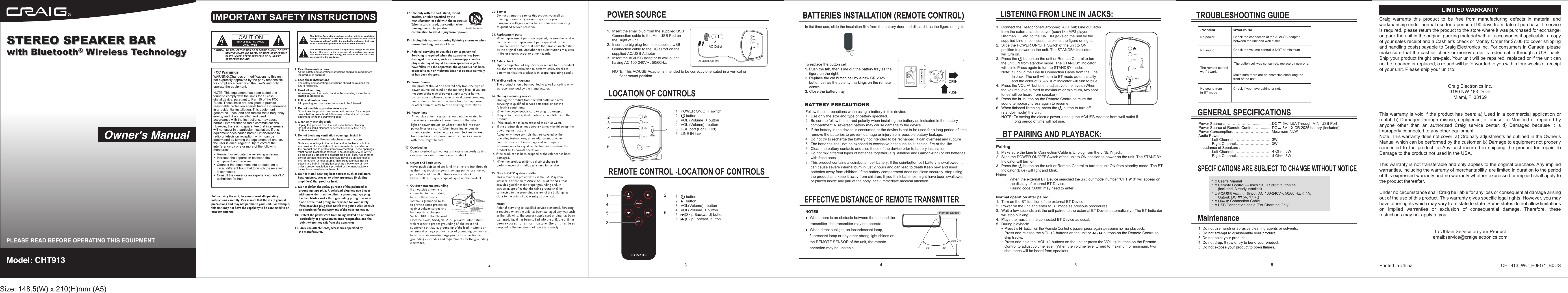 1.       button2.       button3.  VOL(Volume) - button4.  VOL(Volume) + button5.      (Skip Backward) button6.      (Skip Forward) button 63541261.  POWER ON/OFF switch2.       button3.  VOL (Volume) + button4.  VOL (Volume) - button5.  USB port (For DC IN)6.  LINE IN jackAC/USB AdaptorIn fist time use, slide the insulation film from the battery door and discard it as the figure on right:Approx.12 feetPairing:DC     5V, 1.5A Through MINI USB PortMaximum 7.5WThe button cell was consumed, replace by new one.USB adapterConnection CableConnection cable (For Charging Only)1.5A,) 0.4A;(Included, Already installed)Craig  warrants  this  product  to  be  free  from  manufacturing  defects  in  material  andworkmanship under normal use for a period of 90 days from date of purchase. If serviceis required, please return the product to the store where it was purchased for exchange;or, pack the unit in the original packing material with all accessories if applicable, a copyof your sales receipt and a Cashier&rsquo;s check or Money Order for $7.00 (to cover shippingand handling costs) payable to Craig Electronics Inc. For consumers in Canada, pleasemake sure that the cashier check or money order is redeemable through a U.S. bank.Ship your product freight pre-paid. Your unit will be repaired, replaced or if the unit cannot be repaired or replaced, a refund will be forwarded to you within four weeks of receiptof your unit. Please ship your unit to:Craig Electronics Inc.1160 NW 163 DriveMiami, Fl 33169This warranty is void if the product has been: a) Used in a commercial application or rental. b)  Damaged  through  misuse, negligence,  or  abuse.  c)  Modified  or  repaired  by anyone  other  than  an  authorized  Craig  service  center.  d)  Damaged  because  it  is improperly connected to any other equipment.Note: This warranty does not cover: a) Ordinary adjustments as outlined in the Owner&rsquo;s Manual which can be performed by the customer. b) Damage to equipment not properly connected  to  the  product.  c) Any  cost  incurred  in  shipping  the  product  for  repair.  d) Damage to the product not used in the USA.This warranty is not transferable and only applies to the original purchase. Any implied warranties, including the warranty of merchantability, are limited in duration to the period of this expressed warranty and no warranty whether expressed or implied shall apply to the product thereafter.Under no circumstance shall Craig be liable for any loss or consequential damage arising out of the use of this product. This warranty gives specific legal rights. However, you may have other rights which may vary from state to state. Some states do not allow limitations on  implied  warranties  or  exclusion  of  consequential  damage.  Therefore,  these restrictions may not apply to you.To Obtain Service on your Productemail:service@craigelectronics.comPrinted in China  CHT913_WC_E0FG1_B0USLIMITED WARRANTY1.  Connect the Headphone/Earphone;  AUX out; Line out jacks     from the external audio player (such like MP3 player;      Discman . . . etc) to the LINE IN jacks on the unit by the      supplied Line In connection cable as the figure on right :2.  Slide the POWER ON/OFF Switch of the unit to ON      position to power on the unit. The STANDBY Indicator      will turn on.3.  Press the      button on the unit or Remote Control to turn      the unit ON from standby mode. The STANDBY indicator      will blink. Press again to turn to STANDBY mode.     Note: If unplug the Line In Connection Cable from the Line                In Jack. The unit will turn to BT mode automatically                and the color of STANDBY Indicator will turn to blue.4.  Press the VOL +/- buttons to adjust volume levels (When      the volume level turned to maximum or minimum, two shot      tones will be heard from speaker). 5.  Press the      button on the Remote Control to mute the      sound temporary, press again to resume. 6.  When finished listening, press the      button to turn off      (standby mode) the unit.      NOTE: To saving the electric power, unplug the AC/USB Adaptor from wall outlet if                  long period of time will not use.1.  Make sure the Line In Connection Cable is Unplug from the LINE IN jack.2.  Slide the POWER ON/OFF Switch of the unit to ON position to power on the unit. The STANDBY      Indicator will turn on.3.  Press the      button on the unit or Remote Control to turn the unit ON from standby mode. The BT      Indicator (Blue) will light and blink. Notes:          ~ When the external BT Device searched the unit, our model number &ldquo;CHT 913&rdquo; will appear on              the display of external BT Device.          ~ Pairing code &ldquo;0000&rdquo; may need to enter.Normal operation after paired: 1.  Turn on the BT function of the external BT Device. 2.  Power on the unit and enter to BT mode as previous procedures.3.  Wait a few seconds unit the unit paired to the external BT Device automatically. (The BT Indicator      will stop blinking).4.  Plays the music in the connected BT Device as usual.5.  During playback:     ~ Press the       button on the Remote Control to pause; press again to resume normal playback.     ~ Press and release the VOL +/- buttons on the unit or      /     buttons on the Remote Control to         skip tracks.     ~ Press and hold the  VOL +/- buttons on the unit or press the VOL +/- buttons on the Remote         Control to adjust volume level. (When the volume level turned to maximum or minimum, two         shot tones will be heard from speaker). Follow these precautions when using a battery in this device:1.  Use only the size and type of battery specified.2.  Be sure to follow the correct polarity when installing the battery as indicated in the battery      compartment A  reversed battery may cause damage to the device.3.  If the battery in the device is consumed or the device is not to be used for a long period of time.     remove the batteries to prevent damage or injury from  possible battery leakage.4.  Do not try to recharge the battery not intended to be recharged; it can overheat and rupture5.  The batteries shall not be exposed to excessive heat such as sunshine. fire or the like6.  Clean the battery contacts and also those of the device prior to battery installation7.  Do not mix different types of batteries together (e.g  Alkaline and Carbon-zinc) or old batteries      with fresh ones8.  This product contains a coin/button cell battery. If the coin/button cell battery is swallowed. it      can cause severe internal burn in just 2 hours and can lead to death Keep new and used      batteries away from children. If the battery compartment does not close securely. stop using      the product and keep it away from children. If you think batteries might have been swallowed      or placed inside any parl of the body. seek immediate medical attention BATTERY PRECAUTIONSNOTES:●  When there is an obstacle between the unit and the     transmitter, the transmitter may not operate.●  When direct sunlight, an incandescent lamp,     fluorescent lamp or any other strong light shines on     the REMOTE SENSOR of the unit, the remote     operation may be unstable.1.  Insert the small plug from the supplied USB      Connection cable to the Mini USB Pod on      the Right of unit.2.  Insert the big plug from the supplied USB      Connection cable to the USB Port on the      supplied AC/USB Adaptor3.  Insert the AC/USB Adaptor to wall outlet      having AC 100-240V~ , 50/60Hz.     NOTE: This AC/USB Adaptor is intended to be correctly orientated in a vertical or            floor mount position.