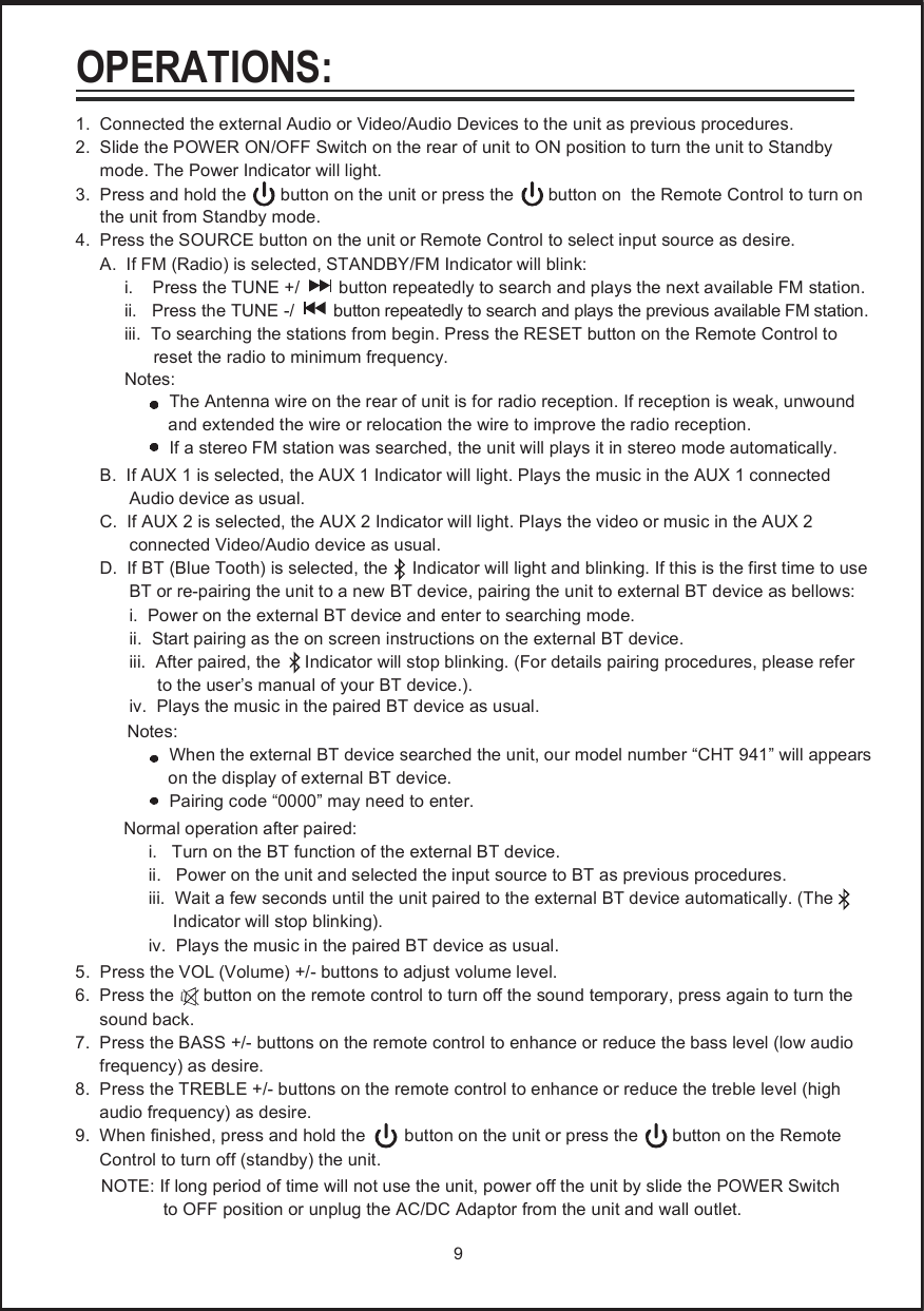 1.  Connected the external Audio or Video/Audio Devices to the unit as previous procedures.2.  Slide the POWER ON/OFF Switch on the rear of unit to ON position to turn the unit to Standby      mode. The Power Indicator will light.3.  Press and hold the       button on the unit or press the       button on  the Remote Control to turn on       the unit from Standby mode.4.  Press the SOURCE button on the unit or Remote Control to select input source as desire.     A.  If FM (Radio) is selected, STANDBY/FM Indicator will blink:          i.    Press the TUNE +/        button repeatedly to search and plays the next available FM station.          ii.   Press the TUNE -/        button repeatedly to search and plays the previous available FM station.          iii.  To searching the stations from begin. Press the RESET button on the Remote Control to                 reset the radio to minimum frequency.          Notes:The Antenna wire on the rear of unit is for radio reception. If reception is weak, unwound                    and extended the wire or relocation the wire to improve the radio reception.                If a stereo FM station was searched, the unit will plays it in stereo mode automatically.     B.  If AUX 1 is selected, the AUX 1 Indicator will light. Plays the music in the AUX 1 connected            Audio device as usual.     C.  If AUX 2 is selected, the AUX 2 Indicator will light. Plays the video or music in the AUX 2            connected Video/Audio device as usual.     D.  If BT (Blue Tooth) is selected, the     Indicator will light and blinking. If this is the first time to use            BT or re-pairing the unit to a new BT device, pairing the unit to external BT device as bellows:           i.  Power on the external BT device and enter to searching mode.            ii.  Start pairing as the on screen instructions on the external BT device.            iii.  After paired, the     Indicator will stop blinking. (For details pairing procedures, please refer                 to the user&rsquo;s manual of your BT device.).      Notes:               When the external BT device searched the unit, our model number &ldquo;CHT 941&rdquo; will appears                     on the display of external BT device.               Pairing code &ldquo;0000&rdquo; may need to enter.      Normal operation after paired:           i.   Turn on the BT function of the external BT device.           ii.   Power on the unit and selected the input source to BT as previous procedures.           iii.  Wait a few seconds until the unit paired to the external BT device automatically. (The                  Indicator will stop blinking).           iv.  Plays the music in the paired BT device as usual.5.  Press the VOL (Volume) +/- buttons to adjust volume level.6.  Press the      button on the remote control to turn off the sound temporary, press again to turn the      sound back.7.  Press the BASS +/- buttons on the remote control to enhance or reduce the bass level (low audio      frequency) as desire.8.  Press the TREBLE +/- buttons on the remote control to enhance or reduce the treble level (high      audio frequency) as desire.9.  When finished, press and hold the        button on the unit or press the       button on the Remote      Control to turn off (standby) the unit.      NOTE: If long period of time will not use the unit, power off the unit by slide the POWER Switch                   to OFF position or unplug the AC/DC Adaptor from the unit and wall outlet. 9OPERATIONS:iv.  Plays the music in the paired BT device as usual.