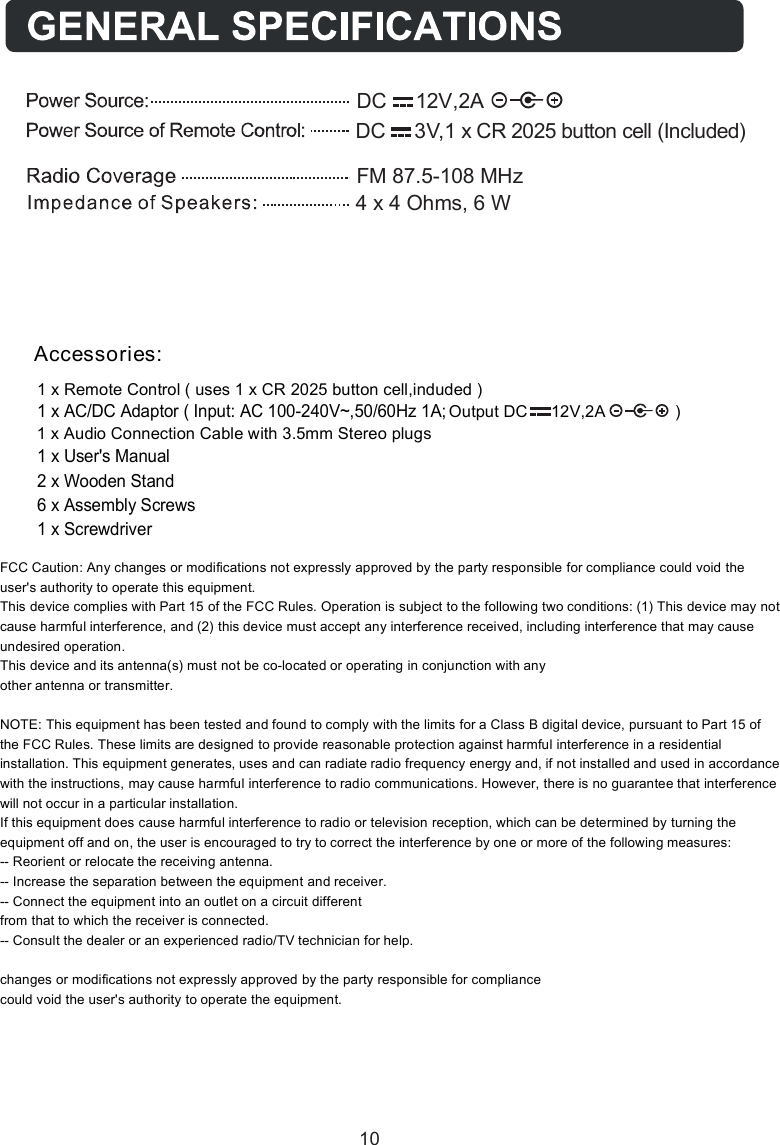1 x Remote Control ( uses 1 x CR 2025 button cell,induded )A               )2,V21     CD tuptuO1 x Audio Connection Cable with 3.5mm Stereo plugs1 x User's Manual 2 x Wooden Stand6 x Assembly Screws 1 x Screwdriver1 x AC/DC Adaptor ( Input: AC 100-240V~,50/60Hz 1A;Accessories:FM 87.5-108 MHzDC     12V,2A4 x 4 Ohms, 6 WDC     3V,1 x CR 2025 button cell (Included)10FCC Caution: Any changes or modifications not expressly approved by the party responsible for compliance could void the user's authority to operate this equipment. This device complies with Part 15 of the FCC Rules. Operation is subject to the following two conditions: (1) This device may not cause harmful interference, and (2) this device must accept any interference received, including interference that may cause undesired operation. This device and its antenna(s) must not be co-located or operating in conjunction with any  other antenna or transmitter.  NOTE: This equipment has been tested and found to comply with the limits for a Class B digital device, pursuant to Part 15 of the FCC Rules. These limits are designed to provide reasonable protection against harmful interference in a residential installation. This equipment generates, uses and can radiate radio frequency energy and, if not installed and used in accordance with the instructions, may cause harmful interference to radio communications. However, there is no guarantee that interference will not occur in a particular installation. If this equipment does cause harmful interference to radio or television reception, which can be determined by turning the equipment off and on, the user is encouraged to try to correct the interference by one or more of the following measures: -- Reorient or relocate the receiving antenna. -- Increase the separation between the equipment and receiver. -- Connect the equipment into an outlet on a circuit different from that to which the receiver is connected. -- Consult the dealer or an experienced radio/TV technician for help.  changes or modifications not expressly approved by the party responsible for compliance could void the user's authority to operate the equipment. 