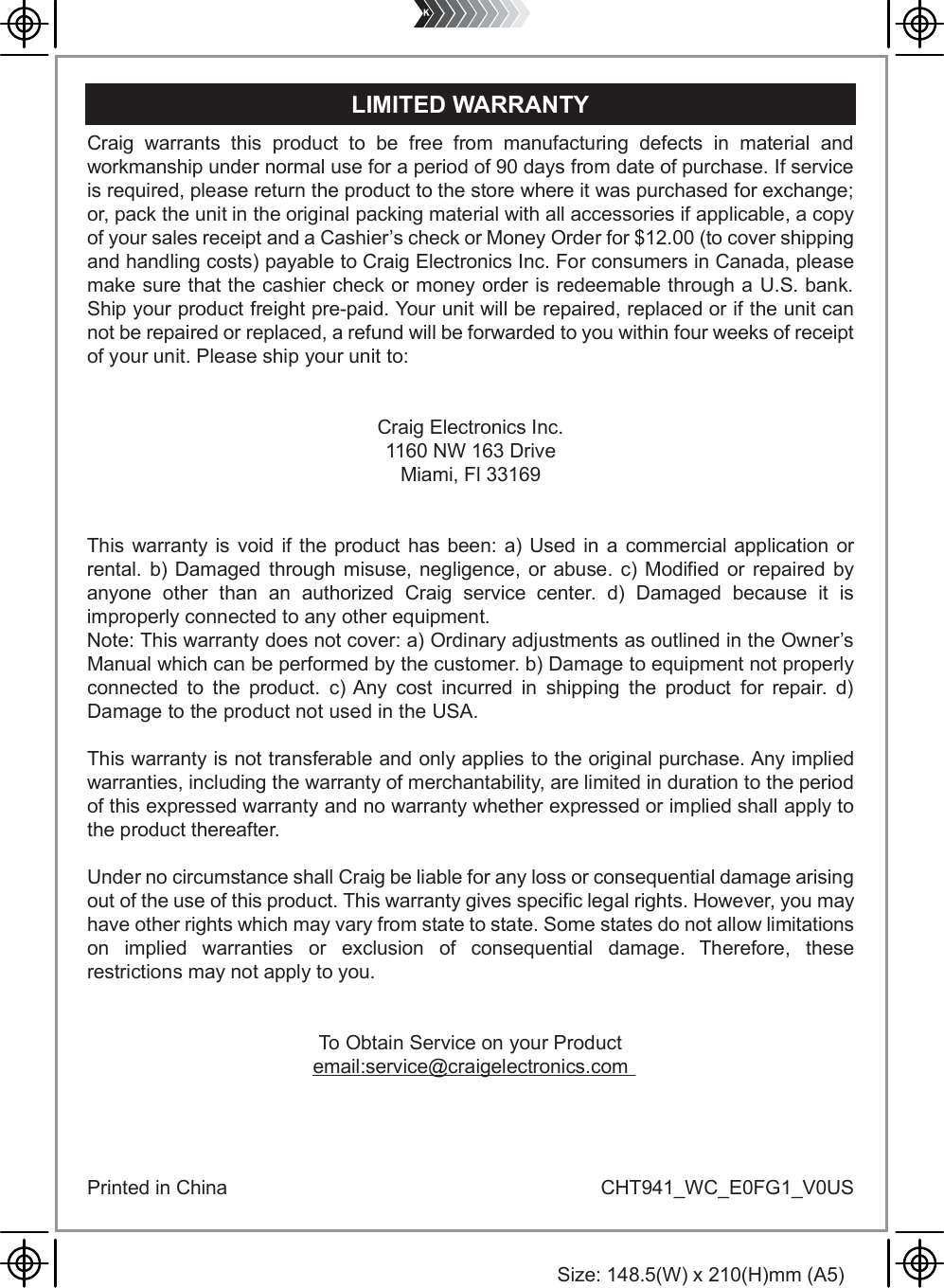 Size: 148.5(W) x 210(H)mm (A5)Craig warrants this product to be free from manufacturing defects in material andworkmanship under normal use for a period of 90 days from date of purchase. If serviceis required, please return the product to the store where it was purchased for exchange;or, pack the unit in the original packing material with all accessories if applicable, a copyof your sales receipt and a Cashier&rsquo;s check or Money Order for $12.00 (to cover shippingand handling costs) payable to Craig Electronics Inc. For consumers in Canada, pleasemake sure that the cashier check or money order is redeemable through a U.S. bank.Ship your product freight pre-paid. Your unit will be repaired, replaced or if the unit cannot be repaired or replaced, a refund will be forwarded to you within four weeks of receiptof your unit. Please ship your unit to:Craig Electronics Inc.1160 NW 163 DriveMiami, Fl 33169This warranty is void if the product has been: a) Used in a commercial application or rental. b) Damaged through misuse, negligence, or abuse. c) Modified or repaired by anyone other than an authorized Craig service center. d) Damaged because it is improperly connected to any other equipment.Note: This warranty does not cover: a) Ordinary adjustments as outlined in the Owner&rsquo;s Manual which can be performed by the customer. b) Damage to equipment not properly connected to the product. c) Any cost incurred in shipping the product for repair. d) Damage to the product not used in the USA.This warranty is not transferable and only applies to the original purchase. Any implied warranties, including the warranty of merchantability, are limited in duration to the period of this expressed warranty and no warranty whether expressed or implied shall apply to the product thereafter.Under no circumstance shall Craig be liable for any loss or consequential damage arising out of the use of this product. This warranty gives specific legal rights. However, you may have other rights which may vary from state to state. Some states do not allow limitations on implied warranties or exclusion of consequential damage. Therefore, these restrictions may not apply to you.To Obtain Service on your Productemail:service@craigelectronics.comPrinted in China  CHT941_WC_E0FG1_V0USLIMITED WARRANTY