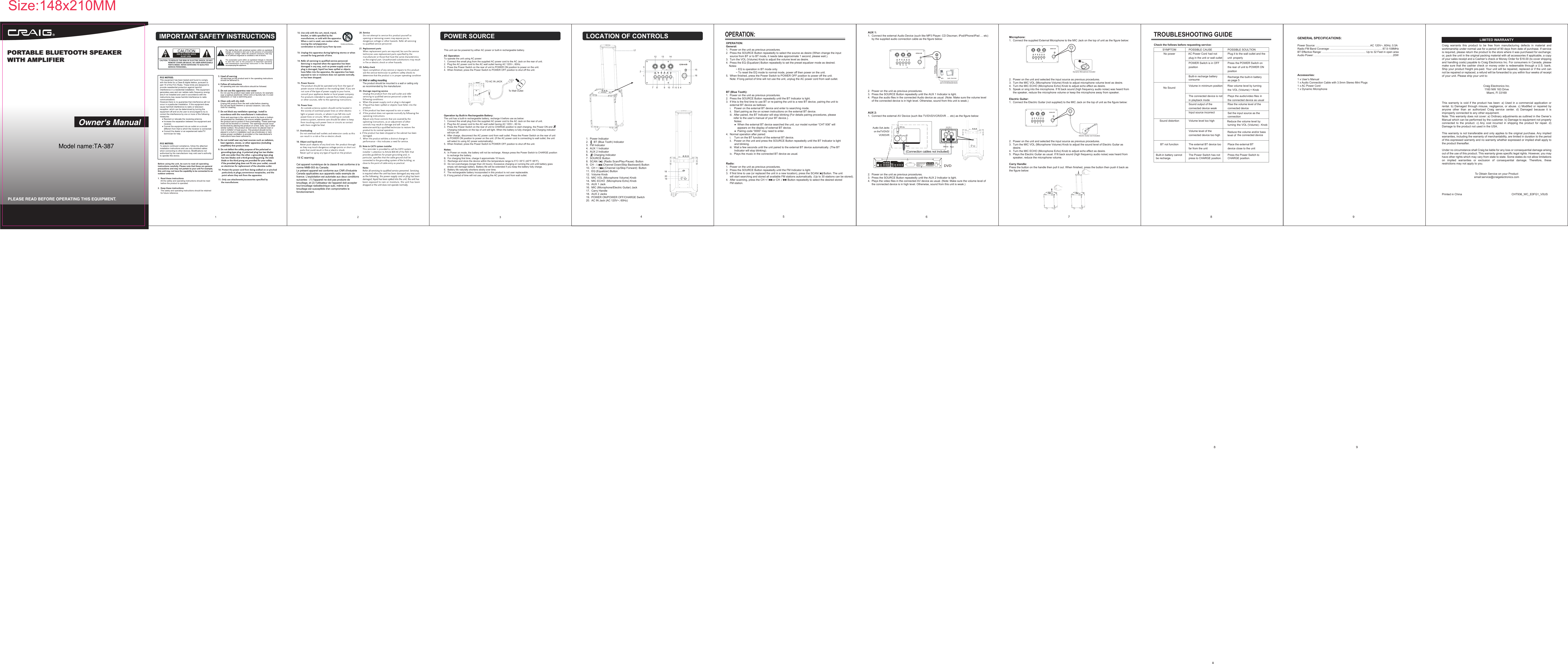 1.  Power Indicator2.       BT (Blue Tooth) Indicator3.  FM Indicator4.  AUX 1 Indicator5.  AUX 2 Indicator6.       Charging Indicator7.  SOURCE Button8.  SCAN / 　　　(Radio Scan/Play-Pause)　Button9.  CH - /　　　　(Channel Down/Skip Backward) Button10.  CH + /       (Channel Up/Skip Forward)　Button11.  EQ (Equalizer) Button12.  Volume Knob13.  MIC VOL (Microphone Volume) Knob14.  MIC ECHO  (Microphone Echo) Knob15.  AUX 1 Jack16.  MIC (Microphone/Electric Guitar) Jack17.  Carry Handle18.  AUX 2 Jacks19.  POWER ON/POWER OFF/CHARGE Switch20.  AC IN Jack (AC 120V~; 60Hz)OPERATION:General:1.  Power on the unit as previous procedures.2.  Press the SOURCE Button repeatedly to select the source as desire (When change the input      source from BT or to BT mode, it needs take approximate 1 second, please wait.).3.  Turn the VOL (Volume) Knob to adjust the volume level as desire.4.  Press the EQ (Equalizer) Button repeatedly to set the preset equalizer mode as desired.     Notes:             ~ EQ is operation in BT mode only.             ~ To reset the EQ mode to normal mode, power off then power on the unit.5.  When finished, press the Power Switch to POWER OFF position to power off the unit.     Note: If long period of time will not use the unit, unplug the AC power cord from wall outlet.BT (Blue Tooth):1.  Power on the unit as previous procedures.2.  Press the SOURCE Button repeatedly until the BT Indicator is light.3.  If this is the first time to use BT or re-pairing the unit to a new BT device, pairing the unit to      external BT device as bellows:     i.    Power on the external BT device and enter to searching mode.      ii.   Start pairing as the on screen instructions on the external BT device.      iii.  After paired, the BT Indicator will stop blinking (For details pairing procedures, please           refer to the user&rsquo;s manual of your BT device.).　　　Notes:           ●  When the external BT device searched the unit, our model number &ldquo;CHT 936&rdquo; will                appears on the display of external BT device.           ●  Pairing code &ldquo;0000&rdquo; may need to enter.4.  Normal operation after paired:     i.    Turn on the BT function of the external BT device.     ii.   Power on the unit and press the SOURCE Button repeatedly until the BT Indicator is light            and blinking.     iii.  Wait a few seconds until the unit paired to the external BT device automatically. (The BT            Indicator will stop blinking).     iv.  Plays the music in the connected BT device as usual.Radio:1.  Power on the unit as previous procedures.2.  Press the SOURCE Button repeatedly until the FM Indicator is light.3.  If first time to use (or replaced the unit in a new location), press the SCAN/      Button. The unit      will start searching and stored all available FM stations automatically. (Up to 30 stations can be stored).4.  After scanning, press the CH +/       or CH -/       Button repeatedly to select the desired stored       FM station.  12TO AC IN JACKTo Wall Outlet4 56OPERATION:789GENERAL SPECIFICATIONS:Accessories:Before using the unit, be sure to read all operatinginstructions carefully. Please note that these are generalprecautions and may not pertain to your unit For example,this unit may not have the capability to be connected to anoutdoor antenna.1.  Read these instructions     All the safety and operating instructions should be read      before the product is operated.2.  Keep these instructions     The sately and operating instructions should be retained      for future reference.POWER SOURCETROUBLESHOOTING GUIDECheck the follows before requesting service:1 x User&rsquo;s Manual1 x Audio Connection Cable with 3.5mm Stereo Mini Plugs1 x AC Power Cord1 x Dynamic Microphone      1231712 13 14151671820198 109 11 6 5 4SYMPTOM POSSIBLE CAUSE  No power had notplug in the unit or wall outletPlug it to the wall outlet and the properlyPOWER Switch is in OFFpositionPress the POWER Switch onthe rear of unit to POWER ONposition No Sound Volume in minimum position       Rise volume level by turning theThe connected device is notin playback modePlays the audio/video files inthe connected device as usualSound output of theconnected device weakRise the volume level of theconnected deviceInput source incorrectconnectionSound distortion Volume level too highturning theVolume level of theconnected device too high the connected deviceBT not function The external BT device toofar from the unitPlace the external BTdevice close to the unitSet the input source as theReduce the volume level byPOSSIBLE SOULTIONVOL (Volume) + KnobVOL (Volume) - KnobReduce the volume and/or bass level ofCraig  warrants  this  product  to  be  free  from  manufacturing  defects  in  material  andworkmanship under normal use for a period of 90 days from date of purchase. If serviceis required, please return the product to the store where it was purchased for exchange;or, pack the unit in the original packing material with all accessories if applicable, a copyof your sales receipt and a Cashier&rsquo;s check or Money Order for $18.00 (to cover shippingand handling costs) payable to Craig Electronics Inc. For consumers in Canada, pleasemake sure that the cashier check or money order is redeemable through a U.S. bank.Ship your product freight pre-paid. Your unit will be repaired, replaced or if the unit cannot be repaired or replaced, a refund will be forwarded to you within four weeks of receiptof your unit. Please ship your unit to:Craig Electronics Inc.1160 NW 163 DriveMiami, Fl 33169This warranty is void if the product has been: a) Used in a commercial application or rental. b) Damaged through  misuse,  negligence,  or abuse. c) Modified  or  repaired  by anyone  other  than  an  authorized  Craig  service  center.  d)  Damaged  because  it  is improperly connected to any other equipment.Note: This warranty does not cover: a) Ordinary adjustments as outlined in the Owner&rsquo;s Manual which can be performed by the customer. b) Damage to equipment not properly connected  to  the  product.  c) Any  cost  incurred  in  shipping  the  product  for  repair.  d) Damage to the product not used in the USA.This warranty is not transferable and only applies to the original purchase. Any implied warranties, including the warranty of merchantability, are limited in duration to the period of this expressed warranty and no warranty whether expressed or implied shall apply to the product thereafter.Under no circumstance shall Craig be liable for any loss or consequential damage arising out of the use of this product. This warranty gives specific legal rights. However, you may have other rights which may vary from state to state. Some states do not allow limitations on  implied  warranties  or  exclusion  of  consequential  damage.  Therefore,  these restrictions may not apply to you.To Obtain Service on your Productemail:service@craigelectronics.comPrinted in China  CHT936_WC_E0FG1_V0USLIMITED WARRANTYPower Source: &hellip;&hellip;&hellip;&hellip;&hellip;&hellip;&hellip;&hellip;&hellip;&hellip;&hellip;&hellip;&hellip;&hellip;&hellip;&hellip;&hellip;&hellip;&hellip;&hellip;AC 120V~, 60Hz; 0.5ARadio FM Band Coverage: &hellip;&hellip;&hellip;&hellip;&hellip;&hellip;&hellip;&hellip;&hellip;&hellip;&hellip;&hellip;&hellip;&hellip;&hellip;&hellip;&hellip;&hellip;&hellip; 87.5-108MHzBT Effective Range: &hellip;&hellip;&hellip;&hellip;&hellip;&hellip;&hellip;&hellip;&hellip;&hellip;&hellip;&hellip;&hellip;&hellip;&hellip;&hellip; Up to 32 Feet in open area Audio Power: &hellip;&hellip;&hellip;&hellip;&hellip;&hellip;&hellip;&hellip;&hellip;&hellip;&hellip;&hellip;&hellip;&hellip;&hellip;&hellip;&hellip;&hellip;&hellip;&hellip;&hellip;&hellip;&hellip;&hellip;&hellip;&hellip;&hellip;&hellip;&hellip;20W AC Power CordCHARGEAUX 2:1.  Connect the external AV Device (such like TV/DVD/VCR/DVR &hellip; etc) as the figure below:2.  Power on the unit as previous procedures.3.  Press the SOURCE Button repeatedly until the AUX 2 Indicator is light.4.  Plays the video files in the connected AV device as usual. (Note: Make sure the volume level of      the connected device is in high level. Otherwise, sound from this unit is weak.)AUX 1:1.  Connect the external Audio Device (such like MP3 Player; CD Discman; iPod/iPhone/iPad &hellip; etc)      by the supplied audio connection cable as the figure below:2.  Power on the unit as previous procedures.3.  Press the SOURCE Button repeatedly until the AUX 1 Indicator is light.4.  Plays the audio files in the connected Audio device as usual. (Note: Make sure the volume level      of the connected device is in high level. Otherwise, sound from this unit is weak.)Built-in battery cannot be recharge.The Power Switch has not press to CHARGE position.Press the Power Switch to CHARGE position.Built-in recharge battery consume Recharge the built-in battery as page 5unitMicrophone:1.  Connect the supplied External Microphone to the MIC Jack on the top of unit as the figure below:2.  Power on the unit and selected the input source as previous procedures.3.  Turn the MIC VOL (Microphone Volume) Knob to adjust microphone volume level as desire.4.  Turn the MIC ECHO (Microphone Echo) Knob to adjust echo effect as desire.5.  Speak or sing into the microphone. If fit back sound (high frequency audio noise) was heard from      the speaker, reduce the microphone volume or keep the microphone away from speaker.Electric Guitar:1.  Connect the Electric Guitar (not supplied) to the MIC Jack on the top of unit as the figure below:2.  Power on the unit and selected the input source as previous procedures.3.  Turn the MIC VOL (Microphone Volume) Knob to adjust the sound level of Electric Guitar as      desire.4.  Turn the MIC ECHO (Microphone Echo) Knob to adjust echo effect as desire.5.  Plays the Electric Guitar as usual. If fit back sound (high frequency audio noise) was heard from      speaker, reduce the microphone volume.Carry Handle: Press the button on the handle then pull it out. When finished, press the button then push it back as the figure below: CHARGEDynamic Microphone IncludedElectric Guitar (not Included)Size:148x210MMThis unit can be powered by either AC power or built-in rechargeable battery.AC Operation:To operate the unit using AC power:1.  Connect the small plug from the supplied AC power cord to the AC Jack on the rear of unit. 2.  Plug the AC power cord to the AC wall outlet having AC 120V~, 60Hz.3.  Press the Power Switch on the rear of unit to POWER ON position to power on the unit. 4.  When finished, press the Power Switch to POWER OFF position to shut off the unit.Operation by Built-in Rechargeable Battery:The unit has a built-in rechargeable battery, recharge it before use as below:1.  Connect the small plug from the supplied AC power cord to the AC Jack on the rear of unit. 2.  Plug the AC power cord to the AC wall outlet having AC 120V~, 60 Hz.3.  Press the Power Switch on the rear of unit to CHARGE position to start charging, the Power ON and           Charging indicators on the top of unit will light. When the battery is fully charged, the Charging indicator      will turn off.4.  After charge, disconnect the AC power cord from wall outlet. Press the Power Switch on the rear of unit      to POWER ON position to power on the unit. (If the AC power cord is connecting to wall outlet, the unit      will select to using AC power automatically).5.  When finished, press the Power Switch to POWER OFF position to shut off the unit.Notes: A.  In Power on mode, the battery will not be recharge. Always press the Power Switch to CHARGE position      to recharge the battery.B.  For charging first time, charge it approximate 10 hours. C.  Recharge and store the device within the temperature range to 5&deg;C~35&deg;C (40&deg;F~95&deg;F).D.  Do not overcharges (longer than 24 hours). Excessive charging or running the unit until battery goes      empty will damage battery. Battery life will be extended if you keep the battery fully charge.E.  Battery life naturally shortens slowly over time.F.  The rechargeable battery incorporated in this product is not user replaceable.G. If long period of time will not use, unplug the AC power cord from wall outlet. AUX 1 ipad, discman8 9PORTABLE BLUETOOTH SPEAKER WITH AMPLIFIERPORTABLE BLUETOOTH SPEAKER WITH AMPLIFIER CHARGE8Mod&egrave;le: CHT936VEUILLEZ LIRE AVANT DE FAIRE FONCTIONNER CET APPAREIL.Modelo: CHT936POR FAVOR LEA ESTE MANUAL ANTES DE UTILIZAR ESTE EQUIPO.Size: 148.5(W) x 210(H)mm (A5)Model name:TA-38719 IC warning:  Cet appareil num&eacute;rique de la classe B est conforme &agrave; la norme NMB-003 du Canada. Le pr&eacute;sent appareil est conforme aux CNR d'Industrie Canada applicables aux appareils radio exempts de licence. L'exploitation est autoris&eacute;e aux deux conditions suivantes : (1) l'appareil ne doit pas produire de brouillage, et (2) l'utilisateur de l'appareil doit accepter tout brouillage radio&eacute;lectrique subi, m&ecirc;me si le brouillage est susceptible d'en compromettre le fonctionnement. 