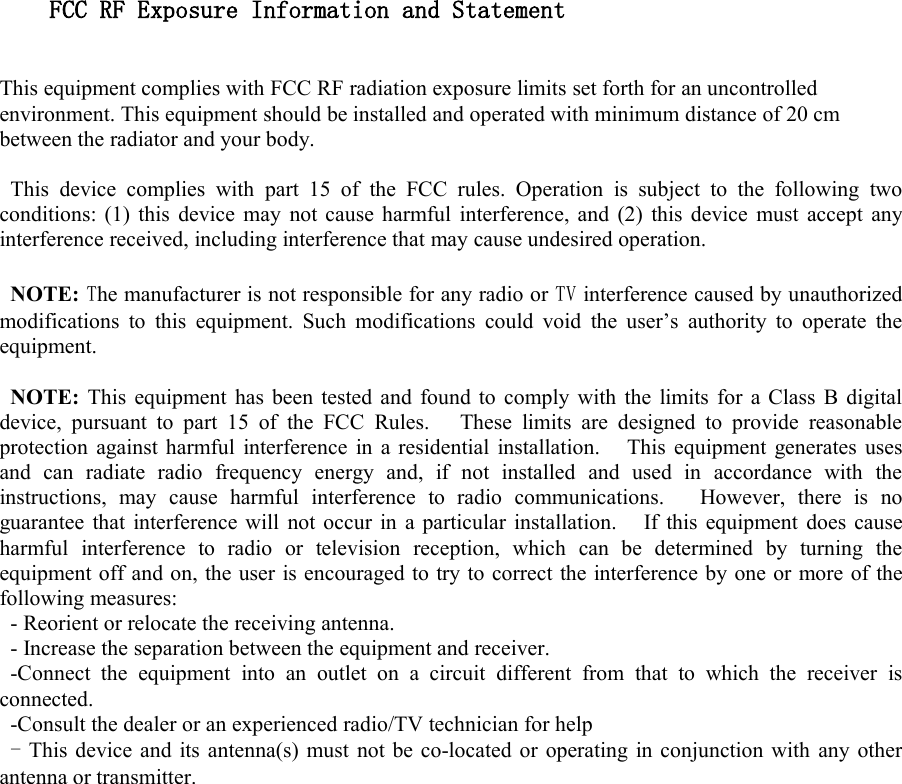 FCC RF Exposure Information and StatementThis equipment complies with FCC RF radiation exposure limits set forth for an uncontrolledenvironment. This equipment should be installed and operated with minimum distance of 20 cmbetween the radiator and your body.This device complies with part 15 of the FCC rules. Operation is subject to the following twoconditions: (1) this device may not cause harmful interference, and (2) this device must accept anyinterference received, including interference that may cause undesired operation.NOTE: The manufacturer is not responsible for any radio or TV interference caused by unauthorizedmodifications to this equipment. Such modifications could void the user&rsquo;s authority to operate theequipment.NOTE: This equipment has been tested and found to comply with the limits for a Class B digitaldevice, pursuant to part 15 of the FCC Rules. These limits are designed to provide reasonableprotection against harmful interference in a residential installation. This equipment generates usesand can radiate radio frequency energy and, if not installed and used in accordance with theinstructions, may cause harmful interference to radio communications. However, there is noguarantee that interference will not occur in a particular installation. If this equipment does causeharmful interference to radio or television reception, which can be determined by turning theequipment off and on, the user is encouraged to try to correct the interference by one or more of thefollowing measures:- Reorient or relocate the receiving antenna.- Increase the separation between the equipment and receiver.-Connect the equipment into an outlet on a circuit different from that to which the receiver isconnected.-Consult the dealer or an experienced radio/TV technician for help-This device and its antenna(s) must not be co-located or operating in conjunction with any otherantenna or transmitter.