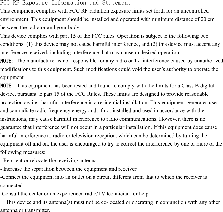 FCC RF Exposure Information and StatementThis equipment complies with FCC RF radiation exposure limits set forth for an uncontrolledenvironment. This equipment should be installed and operated with minimum distance of 20 cmbetween the radiator and your body.This device complies with part 15 of the FCC rules. Operation is subject to the following twoconditions: (1) this device may not cause harmful interference, and (2) this device must accept anyinterference received, including interference that may cause undesired operation.NOTE: The manufacturer is not responsible for any radio or TV interference caused by unauthorizedmodifications to this equipment. Such modifications could void the user&rsquo;s authority to operate theequipment.NOTE: This equipment has been tested and found to comply with the limits for a Class B digitaldevice, pursuant to part 15 of the FCC Rules. These limits are designed to provide reasonableprotection against harmful interference in a residential installation. This equipment generates usesand can radiate radio frequency energy and, if not installed and used in accordance with theinstructions, may cause harmful interference to radio communications. However, there is noguarantee that interference will not occur in a particular installation. If this equipment does causeharmful interference to radio or television reception, which can be determined by turning theequipment off and on, the user is encouraged to try to correct the interference by one or more of thefollowing measures:- Reorient or relocate the receiving antenna.- Increase the separation between the equipment and receiver.-Connect the equipment into an outlet on a circuit different from that to which the receiver isconnected.-Consult the dealer or an experienced radio/TV technician for help-This device and its antenna(s) must not be co-located or operating in conjunction with any otherantenna or transmitter.