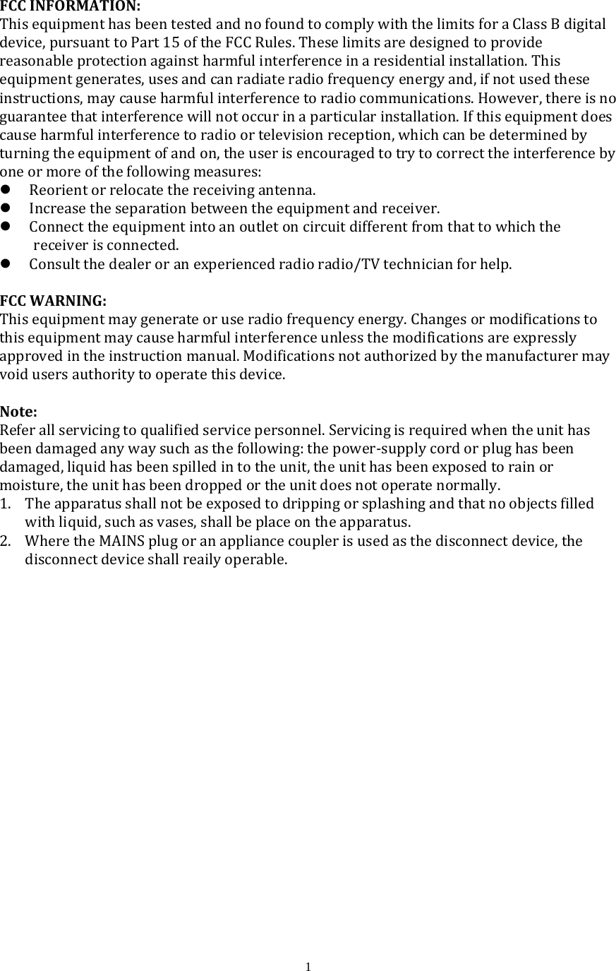  1FCCINFORMATION:ThisequipmenthasbeentestedandnofoundtocomplywiththelimitsforaClassBdigitaldevice,pursuanttoPart15oftheFCCRules.Theselimitsaredesignedtoprovidereasonableprotectionagainstharmfulinterferenceinaresidentialinstallation.Thisequipmentgenerates,usesandcanradiateradiofrequencyenergyand,ifnotusedtheseinstructions,maycauseharmfulinterferencetoradiocommunications.However,thereisnoguaranteethatinterferencewillnotoccurinaparticularinstallation.Ifthisequipmentdoescauseharmfulinterferencetoradioortelevisionreception,whichcanbedeterminedbyturningtheequipmentofandon,theuserisencouragedtotrytocorrecttheinterferencebyoneormoreofthefollowingmeasures: Reorientorrelocatethereceivingantenna. Increasetheseparationbetweentheequipmentandreceiver. Connecttheequipmentintoanoutletoncircuitdifferentfromthattowhichthereceiverisconnected. Consultthedealeroranexperiencedradioradio/TVtechnicianforhelp.FCCWARNING:Thisequipmentmaygenerateoruseradiofrequencyenergy.Changesormodificationstothisequipmentmaycauseharmfulinterferenceunlessthemodificationsareexpresslyapprovedintheinstructionmanual.Modificationsnotauthorizedbythemanufacturermayvoidusersauthoritytooperatethisdevice.Note:Referallservicingtoqualifiedservicepersonnel.Servicingisrequiredwhentheunithasbeendamagedanywaysuchasthefollowing:thepower‐supplycordorplughasbeendamaged,liquidhasbeenspilledintotheunit,theunithasbeenexposedtorainormoisture,theunithasbeendroppedortheunitdoesnotoperatenormally. 1. Theapparatusshallnotbeexposedtodrippingorsplashingandthatnoobjectsfilledwithliquid,suchasvases,shallbeplaceontheapparatus.2. WheretheMAINSplugoranappliancecouplerisusedasthedisconnectdevice,thedisconnectdeviceshallreailyoperable.
