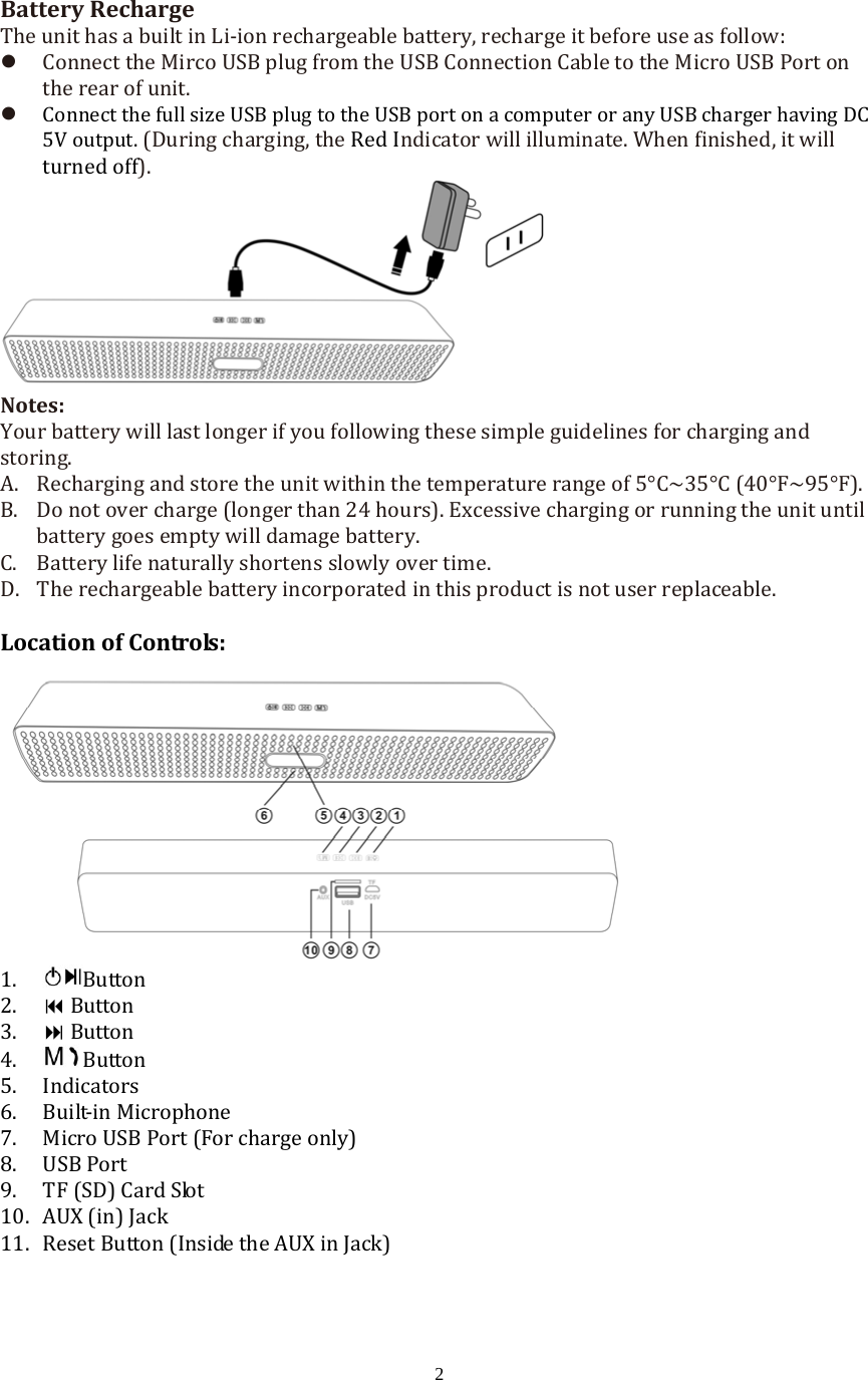 2BatteryRechargeTheunithasabuiltinLi‐ionrechargeablebattery,rechargeitbeforeuseasfollow: ConnecttheMircoUSBplugfromtheUSBConnectionCabletotheMicroUSBPortontherearofunit. ConnectthefullsizeUSBplugtotheUSBportonacomputeroranyUSBchargerhavingDC5Voutput.(Duringcharging,theRedIndicatorwillilluminate.Whenfinished,itwillturnedoff).Notes:Yourbatterywilllastlongerifyoufollowingthesesimpleguidelinesforchargingandstoring.A. Rechargingandstoretheunitwithinthetemperaturerangeof5&deg;C~35&deg;C(40&deg;F~95&deg;F).B. Donotovercharge(longerthan24hours).Excessivechargingorrunningtheunituntilbatterygoesemptywilldamagebattery. C. Batterylifenaturallyshortensslowlyovertime.D. Therechargeablebatteryincorporatedinthisproductisnotuserreplaceable.LocationofControls:1. Button2. Button3. Button4. Button5. Indicators6. Built‐inMicrophone7. MicroUSBPort(Forchargeonly)8. USBPort9. TF(SD)CardSlot10. AUX(in)Jack11. ResetButton(InsidetheAUXinJack)