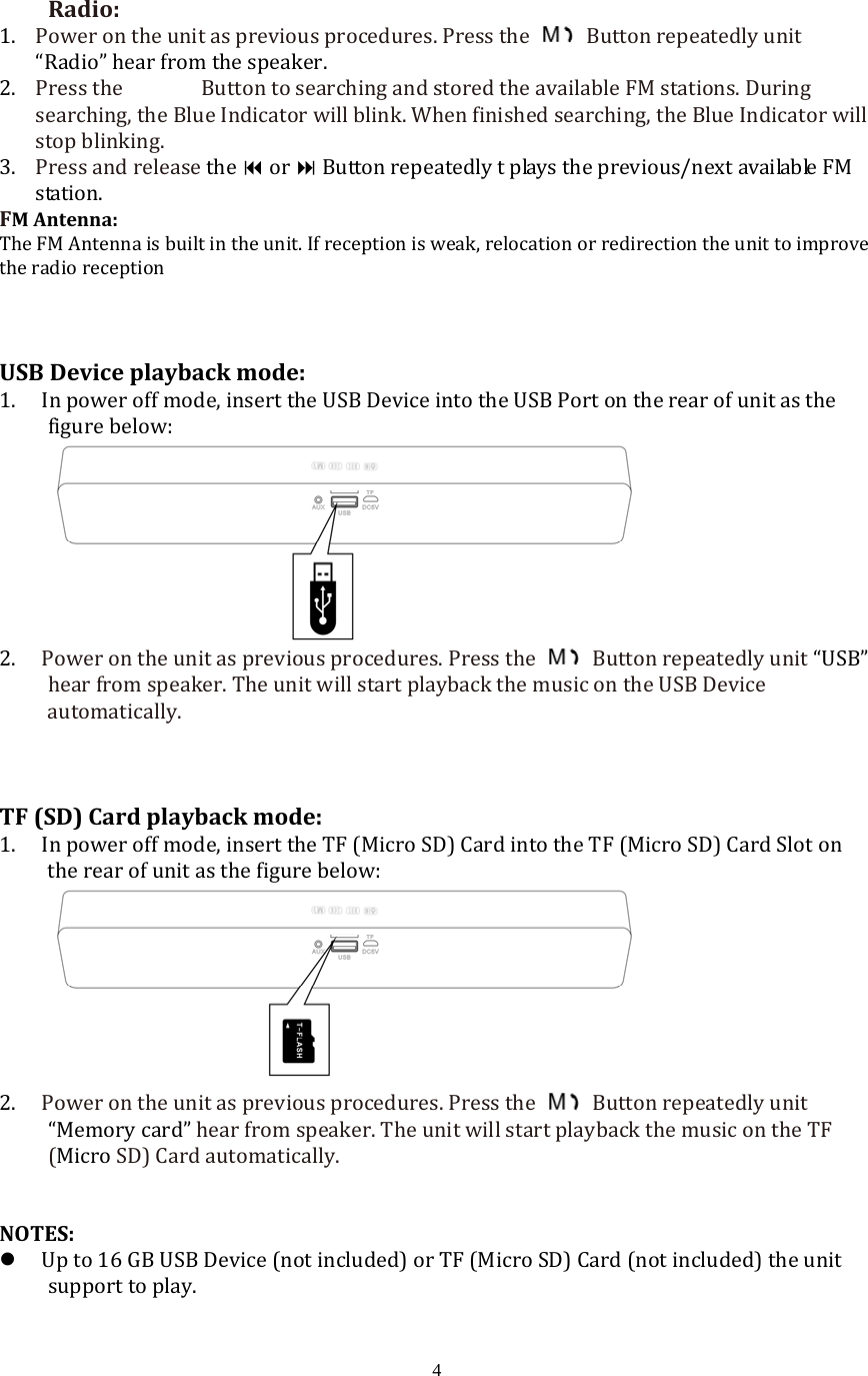  4Radio:1. Powerontheunitaspreviousprocedures.Pressthe  Buttonrepeatedlyunit&ldquo;Radio&rdquo;hearfromthespeaker. 2. PresstheButtontosearchingandstoredtheavailableFMstations.Duringsearching,theBlueIndicatorwillblink.Whenfinishedsearching,theBlueIndicatorwillstopblinking.3. PressandreleasetheorButtonrepeatedlytplaystheprevious/nextavailableFMstation.FMAntenna:TheFMAntennaisbuiltintheunit.Ifreceptionisweak,relocationorredirectiontheunittoimprovetheradioreceptionUSBDeviceplaybackmode:1. Inpoweroffmode,inserttheUSBDeviceintotheUSBPortontherearofunitasthefigurebelow:2. Powerontheunitaspreviousprocedures.Pressthe  Buttonrepeatedlyunit&ldquo;USB&rdquo; hearfromspeaker.TheunitwillstartplaybackthemusicontheUSBDeviceautomatically.TF(SD)Cardplaybackmode:1. Inpoweroffmode,inserttheTF(MicroSD)CardintotheTF(MicroSD)CardSlotontherearofunitasthefigurebelow:2. Powerontheunitaspreviousprocedures.Pressthe  Buttonrepeatedlyunit&ldquo;Memorycard&rdquo;hearfromspeaker.TheunitwillstartplaybackthemusicontheTF(MicroSD)Cardautomatically.NOTES: Upto16GBUSBDevice(notincluded)orTF(MicroSD)Card(notincluded)theunitsupporttoplay.