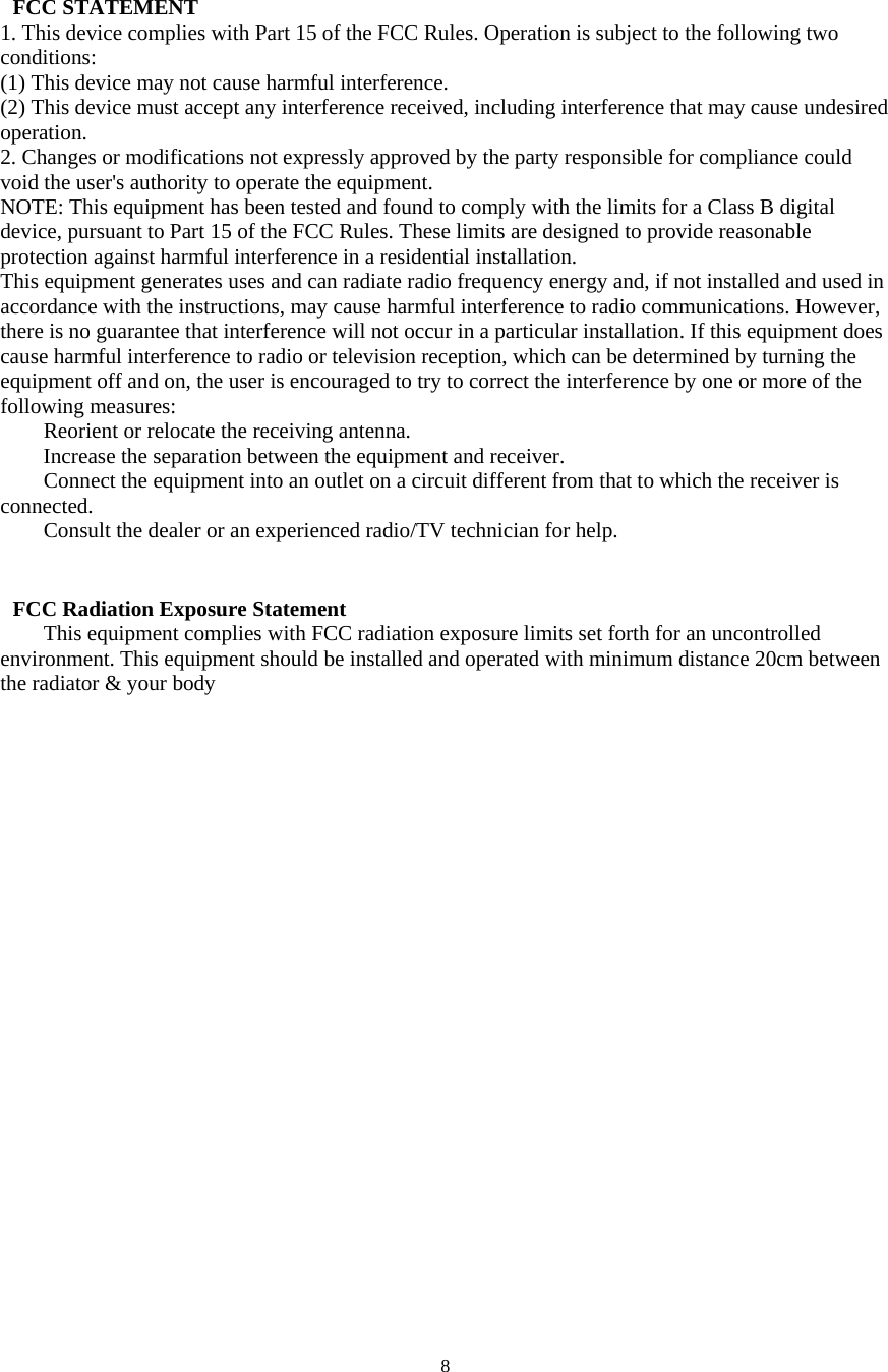  8  FCC STATEMENT   1. This device complies with Part 15 of the FCC Rules. Operation is subject to the following two conditions:  (1) This device may not cause harmful interference.   (2) This device must accept any interference received, including interference that may cause undesired operation.  2. Changes or modifications not expressly approved by the party responsible for compliance could void the user's authority to operate the equipment.   NOTE: This equipment has been tested and found to comply with the limits for a Class B digital device, pursuant to Part 15 of the FCC Rules. These limits are designed to provide reasonable protection against harmful interference in a residential installation.   This equipment generates uses and can radiate radio frequency energy and, if not installed and used in accordance with the instructions, may cause harmful interference to radio communications. However, there is no guarantee that interference will not occur in a particular installation. If this equipment does cause harmful interference to radio or television reception, which can be determined by turning the equipment off and on, the user is encouraged to try to correct the interference by one or more of the following measures:       Reorient or relocate the receiving antenna.       Increase the separation between the equipment and receiver.       Connect the equipment into an outlet on a circuit different from that to which the receiver is connected.  Consult the dealer or an experienced radio/TV technician for help.    FCC Radiation Exposure Statement   This equipment complies with FCC radiation exposure limits set forth for an uncontrolled environment. This equipment should be installed and operated with minimum distance 20cm between the radiator &amp; your body